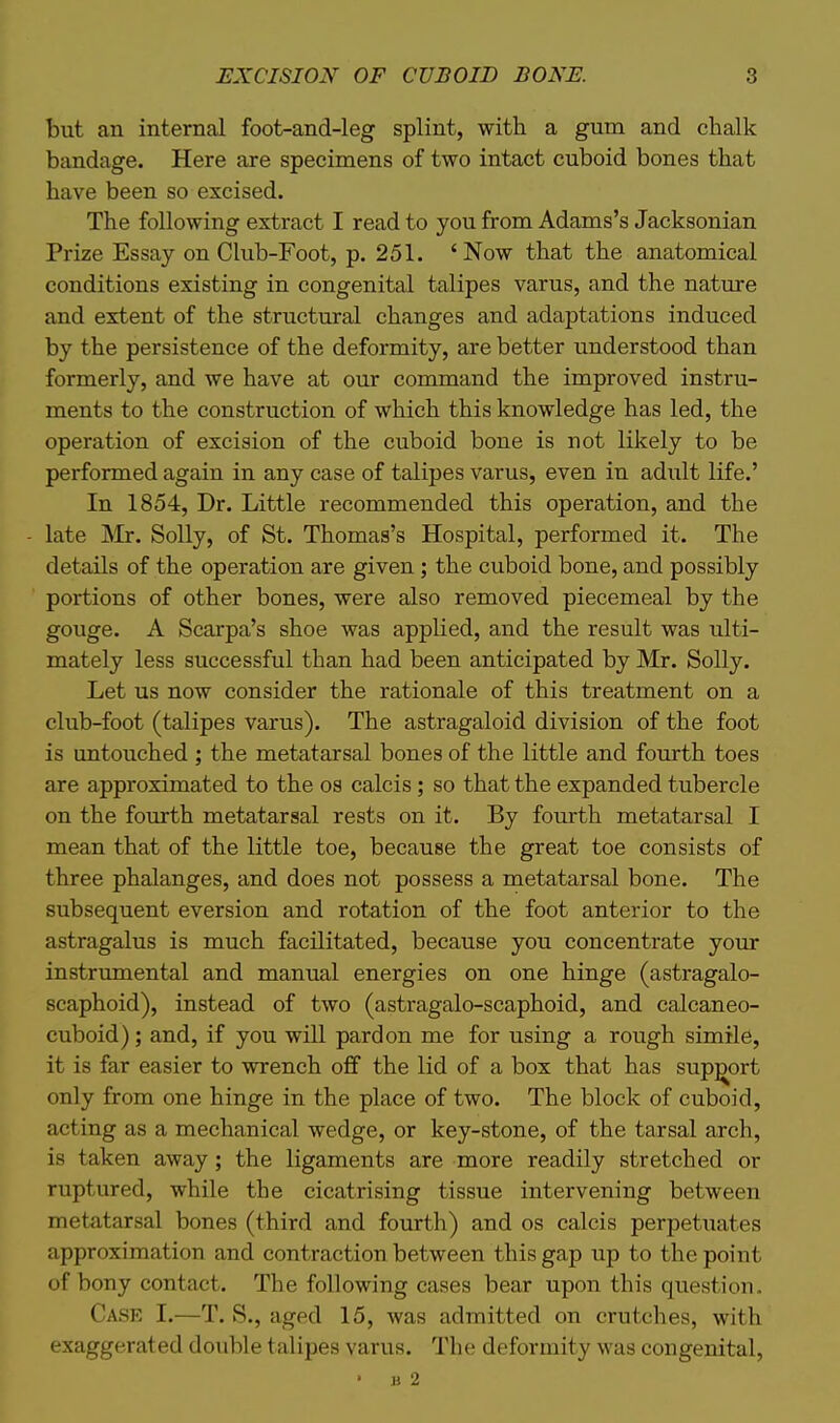 but an internal foot-and-leg splint, with a gum and chalk bandage. Here are specimens of two intact cuboid bones that have been so excised. The following extract I read to you from Adams's Jacksonian Prize Essay on Club-Foot, p. 251. 'Now that the anatomical conditions existing in congenital talipes varus, and the nature and extent of the structural changes and adaptations induced by the persistence of the deformity, are better understood than formerly, and we have at our command the improved instru- ments to the construction of which this knowledge has led, the operation of excision of the cuboid bone is not likely to be performed again in any case of talipes varus, even in adult life.' In 1854, Dr. Little recommended this operation, and the late INIr. Solly, of St. Thomas's Hospital, performed it. The details of the operation are given ; the cuboid bone, and possibly portions of other bones, were also removed piecemeal by the gouge. A Scarpa's shoe was applied, and the result was ulti- mately less successful than had been anticipated by Mr. Solly. Let us now consider the rationale of this treatment on a club-foot (talipes varus). The astragaloid division of the foot is untouched ; the metatarsal bones of the little and fourth toes are approximated to the os calcis; so that the expanded tubercle on the fomth metatarsal rests on it. By fourth metatarsal I mean that of the little toe, because the great toe consists of three phalanges, and does not possess a metatarsal bone. The subsequent eversion and rotation of the foot anterior to the astragalus is much facilitated, because you concentrate your instrumental and manual energies on one hinge (astragalo- scaphoid), instead of two (astragalo-scaphoid, and calcaneo- cuboid); and, if you will pardon me for using a rough simile, it is far easier to wrench off the lid of a box that has support only from one hinge in the place of two. The block of cuboid, acting as a mechanical wedge, or key-stone, of the tarsal arch, is taken away; the ligaments are more readily stretched or ruptured, while the cicatrising tissue intervening between metatarsal bones (third and fourth) and os calcis perpetuates approximation and contraction between this gap up to the point of bony contact. The following cases bear upon this question. Case I.—T. S., aged 15, was admitted on crutches, with exaggerated double talipes varus. The deformity was congenital, • B 2