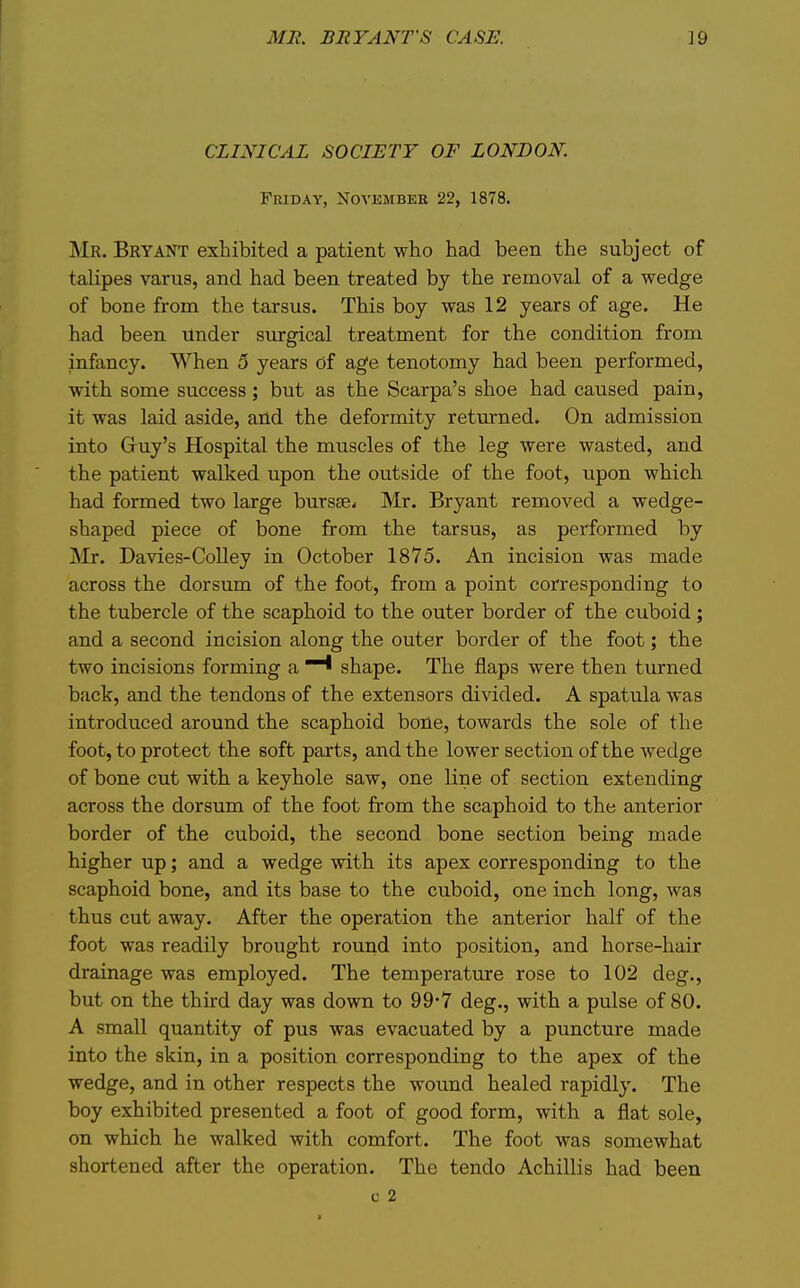 ME. BRYANTS CASE. ]9 CLINICAL SOCIETY OF LONDON. Friday, Novkmber 22, 1878. Mr. Bryant exhibited a patient who had been the subject of talipes varus, and had been treated by the removal of a wedge of bone from the tarsus. This boy was 12 years of age. He had been Under surgical treatment for the condition from infancy. When 5 years of age tenotomy had been performed, with some success; but as the Scarpa's shoe had caused pain, it was laid aside, arid the deformity returned. On admission into Gruy's Hospital the muscles of the leg were wasted, and the patient walked upon the outside of the foot, upon which had formed two large bursae- Mr. Bryant removed a wedge- shaped piece of bone from the tarsus, as performed by jMr. Davies-Colley in October 1875. An incision was made across the dorsum of the foot, from a point corresponding to the tubercle of the scaphoid to the outer border of the cuboid ; and a second incision along the outer border of the foot; the two incisions forming a shape. The flaps were then turned back, and the tendons of the extensors divided. A spatula was introduced around the scaphoid bone, towards the sole of the foot, to protect the soft parts, and the lower section of the wedge of bone cut with a keyhole saw, one line of section extending across the dorsum of the foot from the scaphoid to the anterior border of the cuboid, the second bone section being made higher up; and a wedge with its apex corresponding to the scaphoid bone, and its base to the cuboid, one inch long, was thus cut away. After the operation the anterior half of the foot was readily brought round into position, and horse-hair drainage was employed. The temperature rose to 102 deg., but on the third day was down to 99*7 deg., with a pulse of 80. A small quantity of pus was evacuated by a puncture made into the skin, in a position corresponding to the apex of the wedge, and in other respects the wound healed rapidly. The boy exhibited presented a foot of good form, with a flat sole, on which he walked with comfort. The foot was somewhat shortened after the operation. The tendo Achillis had been c 2