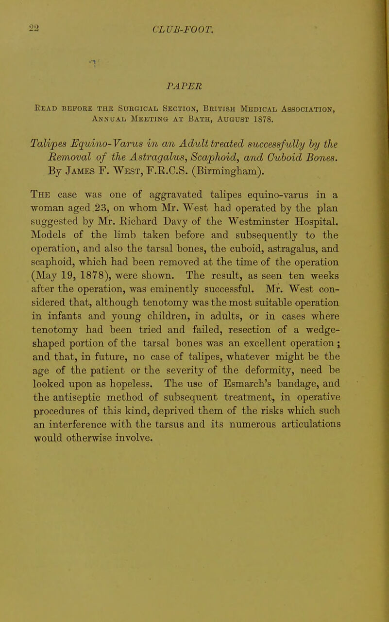 PAPER Bead before the Surgical Section, British Medical Association, Annual Meeting at Bath, August 1878. Talipes Equino-Varus in an Adult treated successfully by the Removal of the Astragalus, Scaphoid, and Cuboid Bones. By James F. West, F.R.C.S. (Birmingham). The case was one of aggravated talipes equino-varus in a woman aged 23, on whom INIr. West had operated by the plan suggested by Mr. Richard Davy of the Westminster Hospital. Models of the limb taken before and subsequently to the operation, and also the tarsal bones, the cuboid, astragalus, and scaphoid, which had been removed at the time of the operation (May 19, 1878), were shown. The result, as seen ten weeks after the operation, was eminently successful. Mr. West con- sidered that, although tenotomy was the most suitable operation in infants and young children, in adults, or in cases where tenotomy had been tried and failed, resection of a wedge- shaped portion of the tarsal bones was an excellent operation ; and that, in future, no case of talipes, whatever might be the age of the patient or the severity of the deformity, need be looked upon as hopeless. The use of Esmarch's bandage, and the antiseptic method of subsequent treatment, in operative procedures of this kind, deprived them of the risks which such an interference with the tarsus and its numerous articulations would otherwise involve.