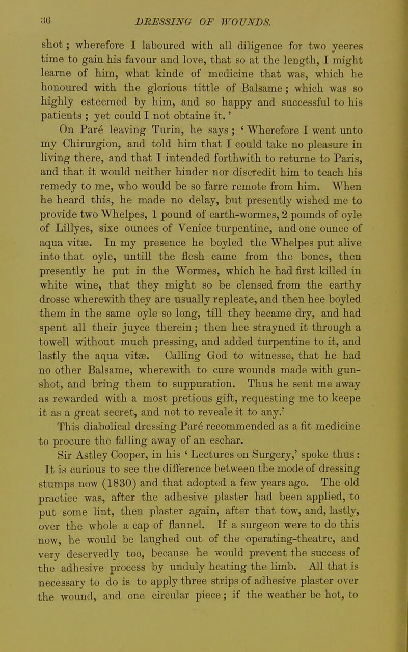 shot; v?herefore I laboured with all diligence for two yeeres time to gain his favour and love, that so at the length, I might leame of him, what kinde of medicine that was, which he honoured with the glorious tittle of Balsame; which was so highly esteemed by him, and so happy and successful to his patients ; yet could I not obtaine it.' On Pare leaving Turin, he says ; ' Wherefore I went unto my Chirurgion, and told him that I could take no pleasure in living there, and that I intended forthwith to returne to Paris, and that it would neither hinder nor discredit him to teach his remedy to me, who would be so farre remote from him. When he heard this, he made no delay, but presently wished me to provide two Whelpes, 1 pound of earth-wormes, 2 pounds of oyle of Lillyes, sixe ounces of Venice turpentine, and one ounce of aqua vitse. In my presence he boyled the Whelpes put alive into that oyle, untill the flesh came from the bones, then presently he put in the Wormes, which he had first killed in white wine, that they might so be clensed from the earthy drosse wherewith they are usually repleate, and then hee boyled them in the same oyle so long, till they became dry, and had spent all their juyce therein ; then hee strayned it through a towell without much pressing, and added turpentine to it, and lastly the aqua vitse. Calling God to witnesse, that he had no other Balsame, wherewith to cure wounds made with gun- shot, and bring them to suppuration. Thus he sent me away as rewarded with a most pretious gift, requesting me to keepe it as a great secret, and not to reveale it to any.' This diabolical dressing Pare recommended as a fit medicine to procure the falling away of an eschar. Sir Astley Cooper, in his ' Lectures on Surgery,' spoke thus: It is cmrious to see the difference between the mode of dressing stumps now (1830) and that adopted a few years ago. The old practice was, after the adhesive plaster had been apphed, to put some lint, then plaster again, after that tow, and, lastly, over the whole a cap of flannel. If a surgeon were to do this now, he would be laughed out of the operating-theatre, and very deservedly too, because he would prevent the success of the adhesive process by unduly heating the limb. All that is necessary to do is to apply three strips of adhesive plaster over the wound, and one circular piece; if the weather be hot, to