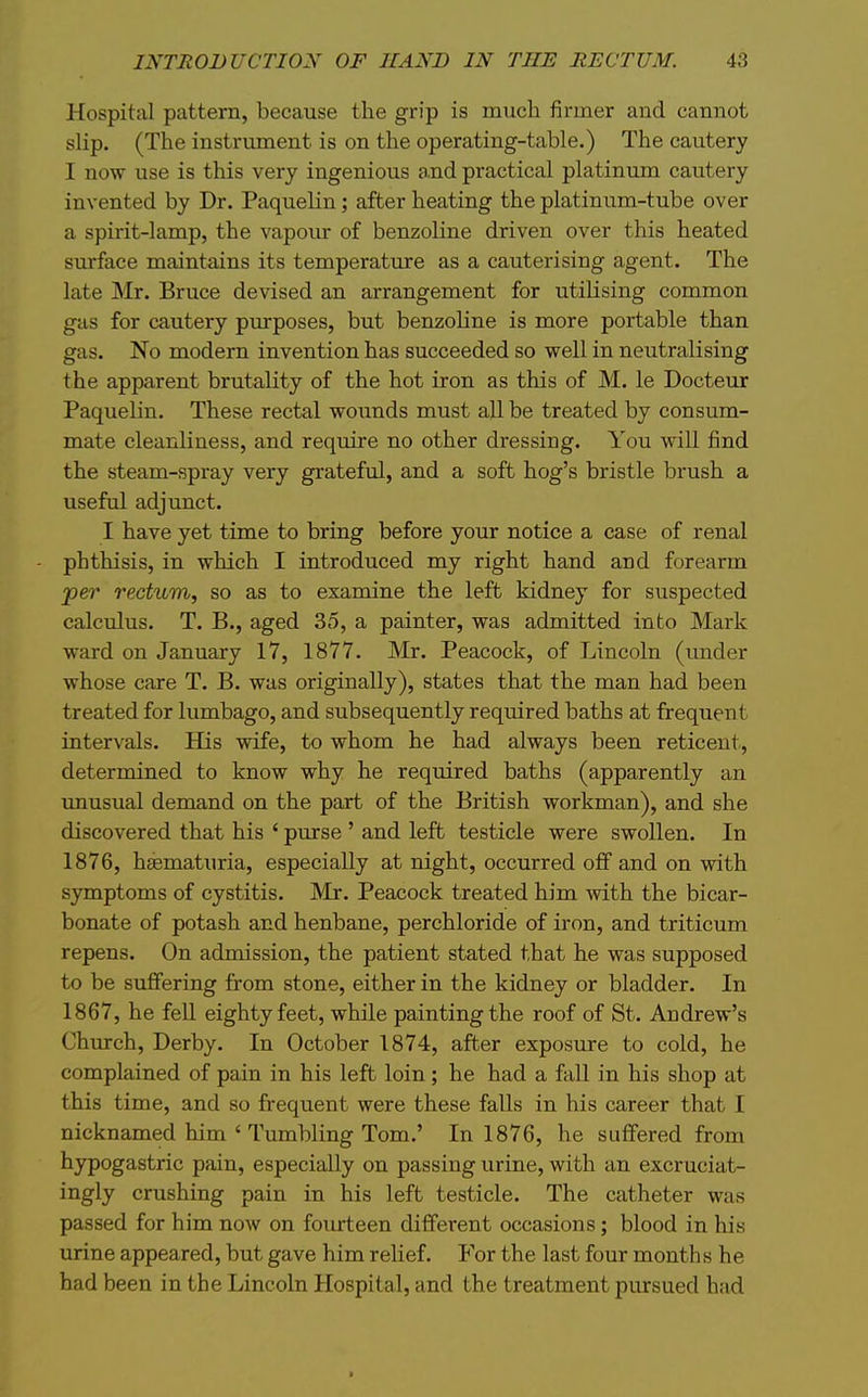 Hospital pattern, because the grip is much firmer and cannot slip. (The instrument is on the operating-table.) The cautery I now use is this very ingenious a.nd practical platinima cautery invented by Dr. PaqueKn; after heating the platinum-tube over a spirit-lamp, the vapour of benzoline driven over this heated surface maintains its temperatxire as a cauterising agent. The late Mr. Bruce devised an arrangement for utilising common gas for cautery purposes, but benzoline is more portable than gas. No modern invention has succeeded so well in neutralising the apparent brutality of the hot iron as this of M. le Docteur Paquelin. These rectal woimds must all be treated by consum- mate cleanliness, and require no other dressing. You will find the steam-spray very grateful, and a soft hog's bristle brush a useful adjunct. I have yet time to bring before your notice a case of renal phthisis, in which I introduced my right hand and forearm jper rectum, so as to examine the left kidney for suspected calculus. T. B., aged 35, a painter, was admitted into Mark ward on January 17, 1877. Mr. Peacock, of Lincoln (imder whose care T. B. was originally), states that the man had been treated for lumbago, and subsequently required baths at frequent intervals. His wife, to whom he had always been reticent, determined to know why he required baths (apparently an unusual demand on the part of the British workman), and she discovered that his ' pxirse ' and left testicle were swollen. In 1876, hfematuria, especially at night, occurred off and on with symptoms of cystitis. Mr. Peacock treated him with the bicar- bonate of potash and henbane, perchloride of iron, and triticum repens. On admission, the patient stated that he was supposed to be suffering from stone, either in the kidney or bladder. In 1867, he fell eighty feet, while painting the roof of St. Andrew's Chmrch, Derby. In October 1874, after exposure to cold, he complained of pain in his left loin; he had a fall in his shop at this time, and so frequent were these falls in his career that I nicknamed him ' Tumbling Tom.' In 1876, he suffered from hypogastric pain, especially on passing urine, with an excruciat- ingly crushing pain in his left testicle. The catheter was passed for him now on fourteen different occasions; blood in his urine appeared, but gave him relief. For the last four months he had been in the Lincoln Hospital, and the treatment pursued had «