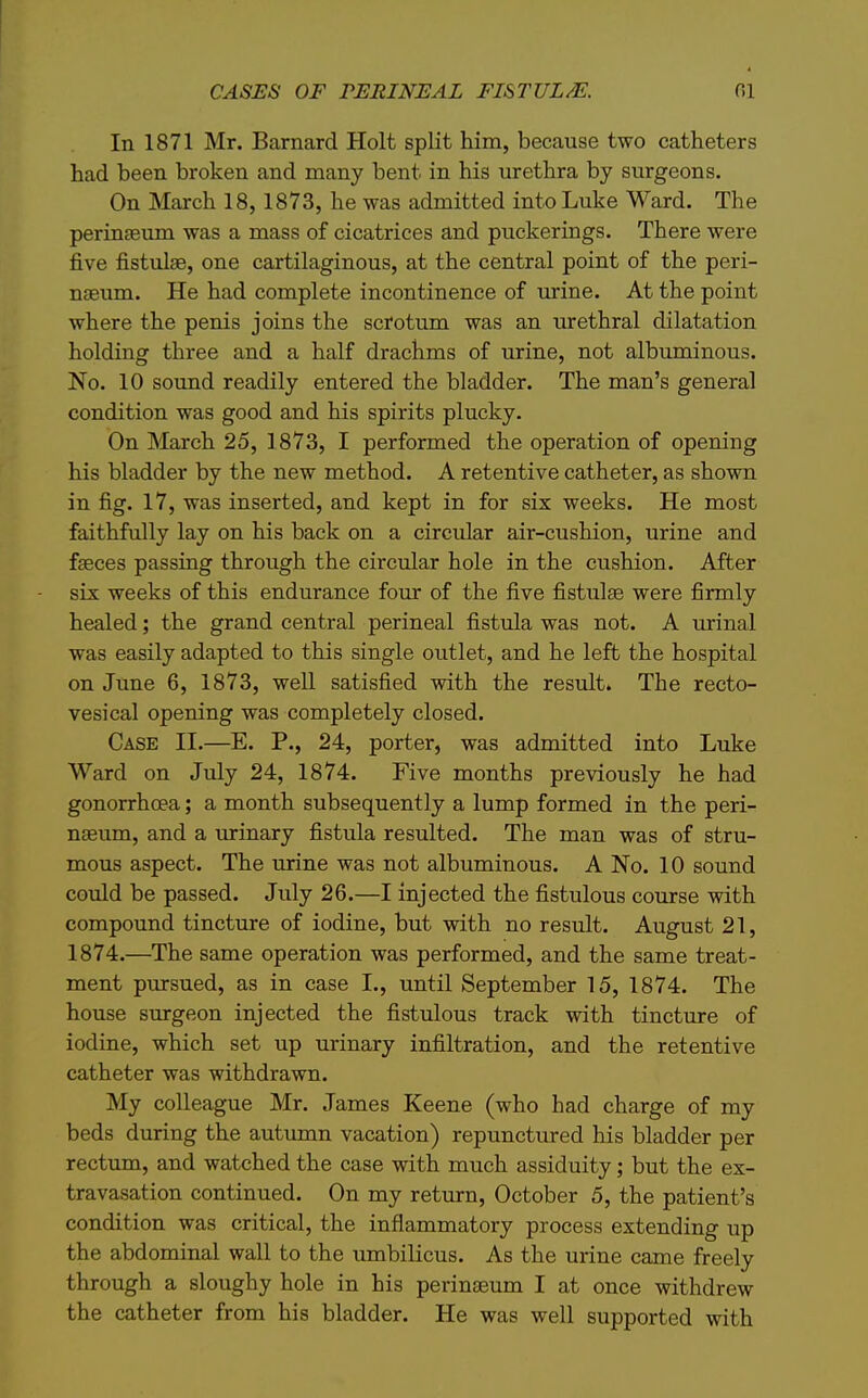 CASES OF PERINEAL FISTULM. fil In 1871 Mr. Barnard Holt split him, because two catheters had been broken and many bent in his urethra by surgeons. On March 18, 1873, he was admitted into Luke Ward. The perinseum was a mass of cicatrices and puckerings. There were five fistulae, one cartilaginous, at the central point of the peri- naeum. He had complete incontinence of urine. At the point where the penis joins the scrotum was an urethral dilatation holding three and a half drachms of urine, not albuminous. No. 10 sound readily entered the bladder. The man's general condition was good and his spirits plucky. On March 25, 1873, I performed the operation of opening his bladder by the new method. A retentive catheter, as shown in fig. 17, was inserted, and kept in for six weeks. He most faithfully lay on his back on a circular air-cushion, urine and fseces passing through the circular hole in the cushion. After six weeks of this endurance four of the five fistulse were firmly healed; the grand central perineal fistula was not. A urinal was easily adapted to this single outlet, and he left the hospital on June 6, 1873, well satisfied with the result* The recto- vesical opening was completely closed. Case II.—E. P., 24, porter, was admitted into Luke Ward on July 24, 1874. Five months previously he had gonorrhoea; a month subsequently a lump formed in the peri- nseum, and a urinary fistula resulted. The man was of stru- mous aspect. The urine was not albuminous. A No. 10 sound could be passed. July 26.—I injected the fistulous course with compound tincture of iodine, but with no result. August 21, 1874.—The same operation was performed, and the same treat- ment pursued, as in case I., until September 15, 1874. The house surgeon injected the fistulous track with tincture of iodine, which set up urinary infiltration, and the retentive catheter was withdrawn. My colleague Mr. James Keene (who had charge of my beds during the autumn vacation) repunctured his bladder per rectum, and watched the case with much assiduity; but the ex- travasation continued. On my return, October 5, the patient's condition was critical, the inflammatory process extending up the abdominal wall to the umbilicus. As the urine came freely through a sloughy hole in his perinseum I at once withdrew the catheter from his bladder. He was well supported with