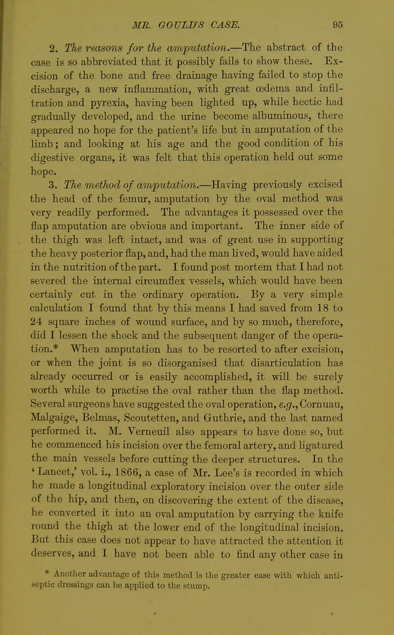 2. The reasons for the amputation.—The abstract of the case is so abbreviated that it possibly fails to show these. Ex- cision of the bone and free drainage having failed to stop the discharge, a new inflammation, with great oedema and infil- tration and pyrexia, having been lighted up, while hectic had gradually developed, and the urine become albuminous, there appeared no hope for the patient's Kfe but in amputation of the limb; and looking at his age and the good condition of his digestive organs, it was felt that this operation held out some hope. 3. The method of amputation.—Having previously excised the head of the femur, amputation by the oval method was very readily performed. The advantages it possessed over the flap amputation are obvious and important. The inner side of the thigh was left intact, and was of great use in supporting the heavy posterior flap, and, had the man lived, would have aided in the nutrition of the part. I found post mortem that I had not severed the internal circmnflex vessels, which would have been certainly cut in the ordinary operation. By a very simple calculation I found that by this means I had saved from 18 to 24 square inches of wound surface, and by so much, therefore, did I lessen the shock and the subsequent danger of the opera- tion.* When amputation has to be resorted to after excision, or when the joint is so disorganised that disarticulation has already occurred or is easily accompKshed, it will be smrely worth while to practise the oval rather than the flap method. Several surgeons have suggested the oval operation, e.g., Cornuau, Malgaige, Belmas, Scoutetten, and Gruthrie, and the last named performed it. M. Verneuil also appears to have done so, but he commenced his incision over the femoral artery, and ligatured the main vessels before cutting the deeper structures. In the ' Lancet,' vol. i., 1866, a case of Mr. Lee's is recorded in which he made a longitudinal exploratory incision over the outer side of the hip, and then, on discovering the extent of the disease, he converted it into an oval amputation by carrying the knife round the thigh at the lower end of the longitudinal incision. But this case does not appear to have attracted the attention it deserves, and I have not been able to find any other case in * Another advantage of this method is the greater ease with which anti- septic dressings can be applied to the stump.