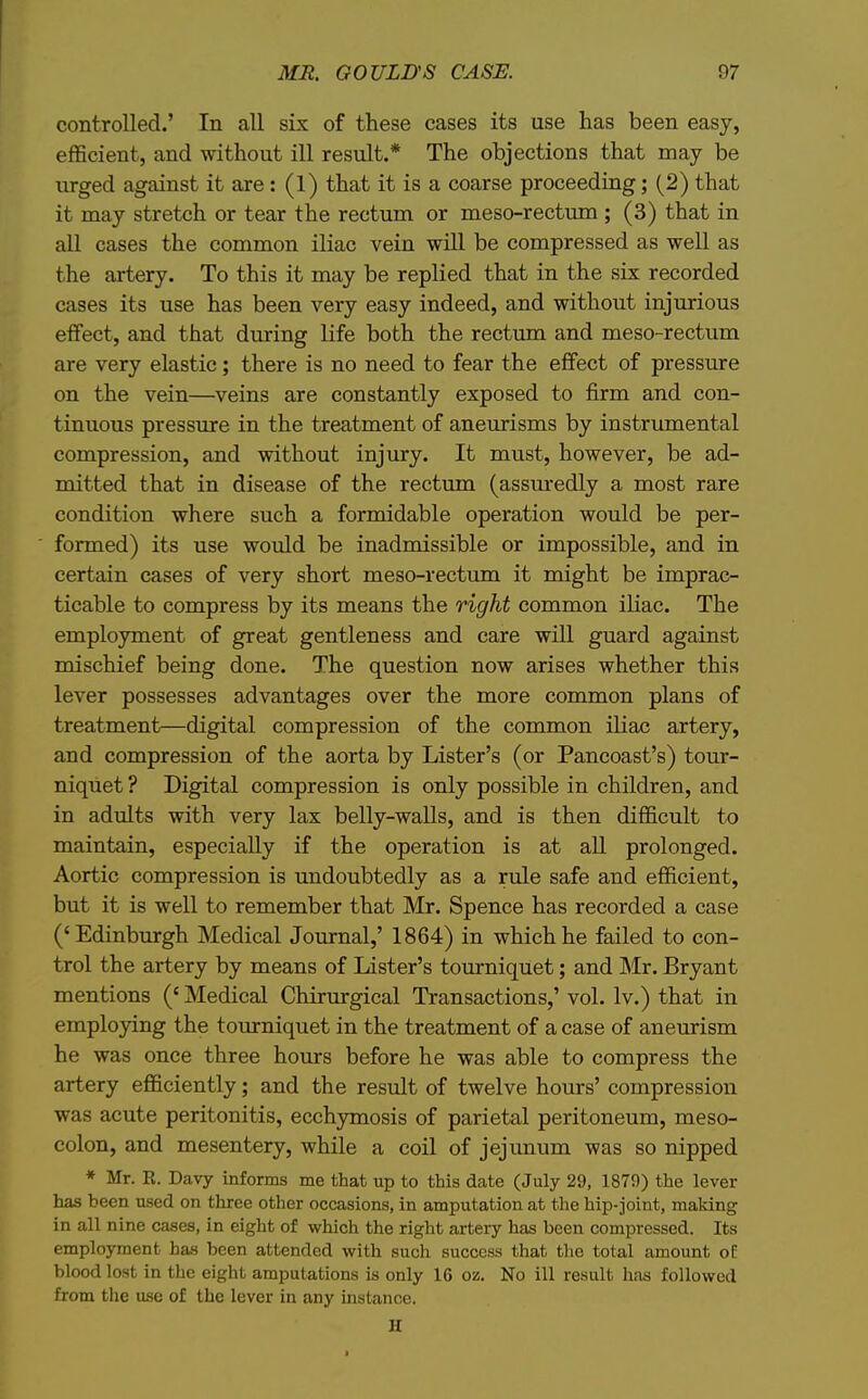 controlled.' In all six of these cases its use has been easy, efficient, and without ill result.* The objections that may be urged against it are: (1) that it is a coarse proceeding; (2) that it may stretch or tear the rectum or meso-rectum ; (3) that in all cases the common iliac vein will be compressed as well as the artery. To this it may be replied that in the six recorded cases its use has been very easy indeed, and without injurious effect, and that diuring life both the rectum and meso-rectum are very elastic; there is no need to fear the effect of pressure on the vein—veins are constantly exposed to firm and con- tinuous pressiure in the treatment of aneurisms by instrumental compression, and without injury. It must, however, be ad- mitted that in disease of the rectum (assiu-edly a most rare condition where such a formidable operation would be per- formed) its use would be inadmissible or impossible, and in certain cases of very short meso-rectum it might be imprac- ticable to compress by its means the right common iHac. The employment of great gentleness and care will guard against mischief being done. The question now arises whether this lever possesses advantages over the more common plans of treatment—digital compression of the common iliac artery, and compression of the aorta by Lister's (or Pancoast's) tour- niquet ? Digital compression is only possible in children, and in adults with very lax belly-walls, and is then difficult to maintain, especially if the operation is at all prolonged. Aortic compression is undoubtedly as a rule safe and efficient, but it is well to remember that Mr. Spence has recorded a case ('Edinburgh Medical Journal,' 1864) in which he failed to con- trol the artery by means of Lister's tourniquet; and Mr. Bryant mentions (' Medical Chirurgical Transactions,' vol. Iv.) that in employing the tourniquet in the treatment of a case of aneurism he was once three hours before he was able to compress the artery efficiently; and the result of twelve hours' compression was acute peritonitis, ecchymosis of parietal peritoneum, meso- colon, and mesentery, while a coil of jejunum was so nipped * Mr. E. Davy informs me that up to this date (July 29, 1879) the lever has been used on three other occasions, in amputation at the hip-joint, maldng in all nine cases, in eight of which the right arteiy has been compressed. Its employment has been attended with such success that tlie total amount of blood lost in the eight amputations is only 16 oz. No ill result hsis followed from the use of the lever in any instance. H