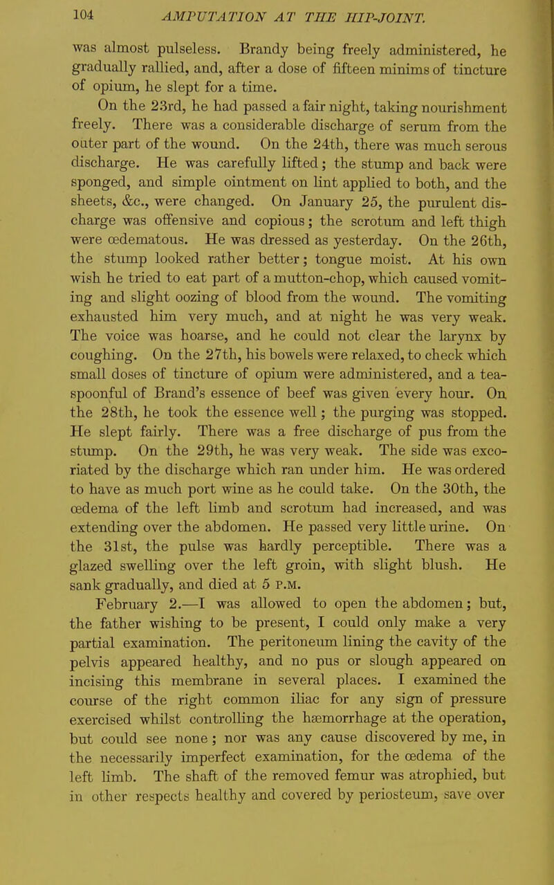 was almost pulseless. Brandy being freely administered, he gradually rallied, and, after a dose of fifteen minims of tincture of opium, he slept for a time. On the 2.3rd, he had passed a fair night, taking nourishment freely. There was a considerable discharge of serum from the cater part of the wound. On the 24th, there was much serous discharge. He was carefully lifted; the stump and back were sponged, and simple ointment on Unt applied to both, and the sheets, &c., were changed. On January 25, the purulent dis- charge was offensive and copious; the scrotum and left thigh were oedematous. He was dressed as yesterday. On the 26th, the stump looked rather better; tongue moist. At his own wish he tried to eat part of a mutton-chop, which caused vomit- ing and slight oozing of blood from the wound. The vomiting exhausted him very much, and at night he was very weak. The voice was hoarse, and he could not clear the larynx by coughing. On the 27th, his bowels were relaxed, to check which small doses of tincture of opium were administered, and a tea- spoonftd of Brand's essence of beef was given every hour. On the 28th, he took the essence well; the purging was stopped. He slept fairly. There was a free discharge of pus from the stiunp. On the 29th, he was very weak. The side was exco- riated by the discharge which ran under him. He was ordered to have as much port wine as he could take. On the 30th, the oedema of the left limb and scrotum had increased, and was extending over the abdomen. He passed very little urine. On the 31st, the pulse was hardly perceptible. There was a glazed swelling over the left groin, with slight blush. He sank gradually, and died at 5 p.m. February 2.—I was allowed to open the abdomen; but, the father wishing to be present, I could only make a very partial examination. The peritoneum lining the cavity of the pelvis appeared healthy, and no pus or slough appeared on incising this membrane in several places. I examined the course of the right conamon iliac for any sign of pressure exercised whilst controlling the haemorrhage at the operation, but could see none; nor was any cause discovered by me, in the necessarily imperfect examination, for the oedema of the left limb. The shaft of the removed femur was atrophied, but in other respects healthy and covered by periosteum, save over