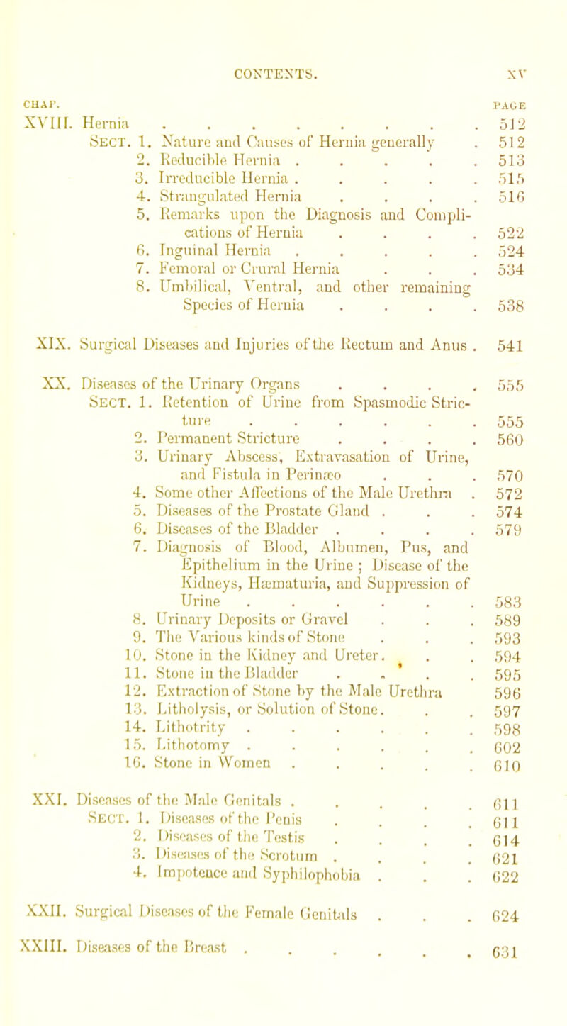 CHAP. VAGE XVIII. Hernw 5J2 Sect. 1. Nature and Causes of Hernia generally . 512 2. Reducible Hernia . . \ . .513 3. Irreducible Hernia ..... 515 4. Strangulated Hernia .... 516 5. Remarks upon tlie Diagnosis and Compli- cations of Hernia .... 522 6. Inguinal Heruia ..... 524 7. Femoral or Crural Hernia . . . 534 8. Umbilical, Ventral, and other remaining Species of Hernia .... 538 XIX. Surgical Diseases and Injuries of tlie Rectum and Anus . 541 XX. Diseases of the Urinary Organs .... 555 Sect. 1. Retention of Urine from Spasmodic Stric- ture ...... 555 2. Permanent Stricture .... 560 3. Urinary Abscess, E.xtravasation of Urine, and Fistula in Perinreo . . . 570 4. Some other Affections of the Male Uretln-a . 572 5. Diseases of the Prostate Gland . . . 574 6. Diseases of the Bladder .... 579 7. Diag-nosis of Blood, Albumen, Pus, and Epithelium in the Urine ; Disease of the Kidneys, IL'cmaturia, and Suppression of Urine 583 8. Urinary Deposits or Gravel . . . 589 9. The Various kinds of Stone . . . 593 10. Stone in the Kidney and Ureter. . . 594 11. Stone in the Bladder . . ' . . 595 12. Extraction of Stone by the Male Uretlu'U 596 13. Litholysis, or Solution of Stone. . . 597 14. Lithotrity ...... 593 15. Lithotomy ...... 602 10. Stone in Women ..... GIO XXI. Diseases of the .Male Cieiiitals . . , . .611 Sect. 1. iJiscasos of the Penis . . . .611 2. Disea.ses of the Testis . . . .614 3. Diseases of the Scrotum .... 621 4. Impotence and Syiihiiophobia . . . 622 XXII. Surgical Diseases of the Female (ietutals . . . 624 XXIII. Dise;ises of the Breast . . . r'li