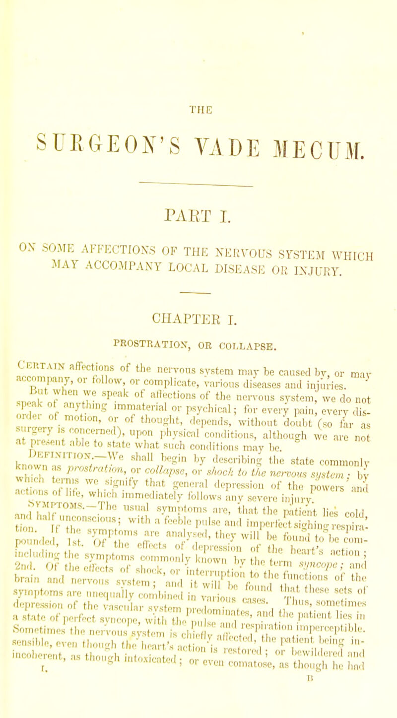 THE SURGEON'S VADE MECUM. PART I. ON- SOME AFFECTIONS OF THE NERVOUS SYSTEM WHICH MAY ACCOMPANY LOCAL DISEASE OR INJURY. CHAPTER I. PROSTRATION, OR COLLAPSE. ET.TAIN affections of the nervous system may be caused by, or mav accompany, or foUo^v, or complicate, various diseases and injuries. ^ Lut when we speak of afloctions of the nervous system, we do not sp ak ot anyt ung .mmaterial or psychical; for every pain every , is -rder of mofon, or of thousht, deVnds,'without doubt (so Vhr as urgery ,s concerned), upon physical conditions, althousrh we are no at present able to state what such conditions may be ^ DlCFINiTTON -We shall begin by describing the state com.nonlv k own as prostration, ov collapse, or sAock to tAc nervous system- ll Vl ich terms we s,g„,fy that general depression of the powers and a.-tmns o( |,fe, winch immediately Ibllows any severe injury d the patiJi't lies cold  Malt unconscious. «r tl, ., r„„i,i„ . • i-uiu. am tion •.=.in.^'.scious; with amebic ;d;e:n;i;::;e!.5J:^^^ i n e,i, St, Ut the eflects o( depression of the heart's letinn • :; o? : x^^tzt:;^ f-^^'V^^term f:::^ brain and 1!;^ t m • 'a^d ^ symptoms are unequailv .;b;r i^ ^ „ ^ ^ '^ T depression of the vascu'la,- svstem r, • , . , ' «onietmies a s'tafe of perfect svneon wm i e^n .'l™ so,netimeithenetv^us's;;^ 'isZV'?T''\'''r!^>''''^'''- sensible, even though the\,eart' ^ 2;t^!^'' ■Vr'7 '^ icoh..et,t, as though intoxicated ^ ^^^^^ i: