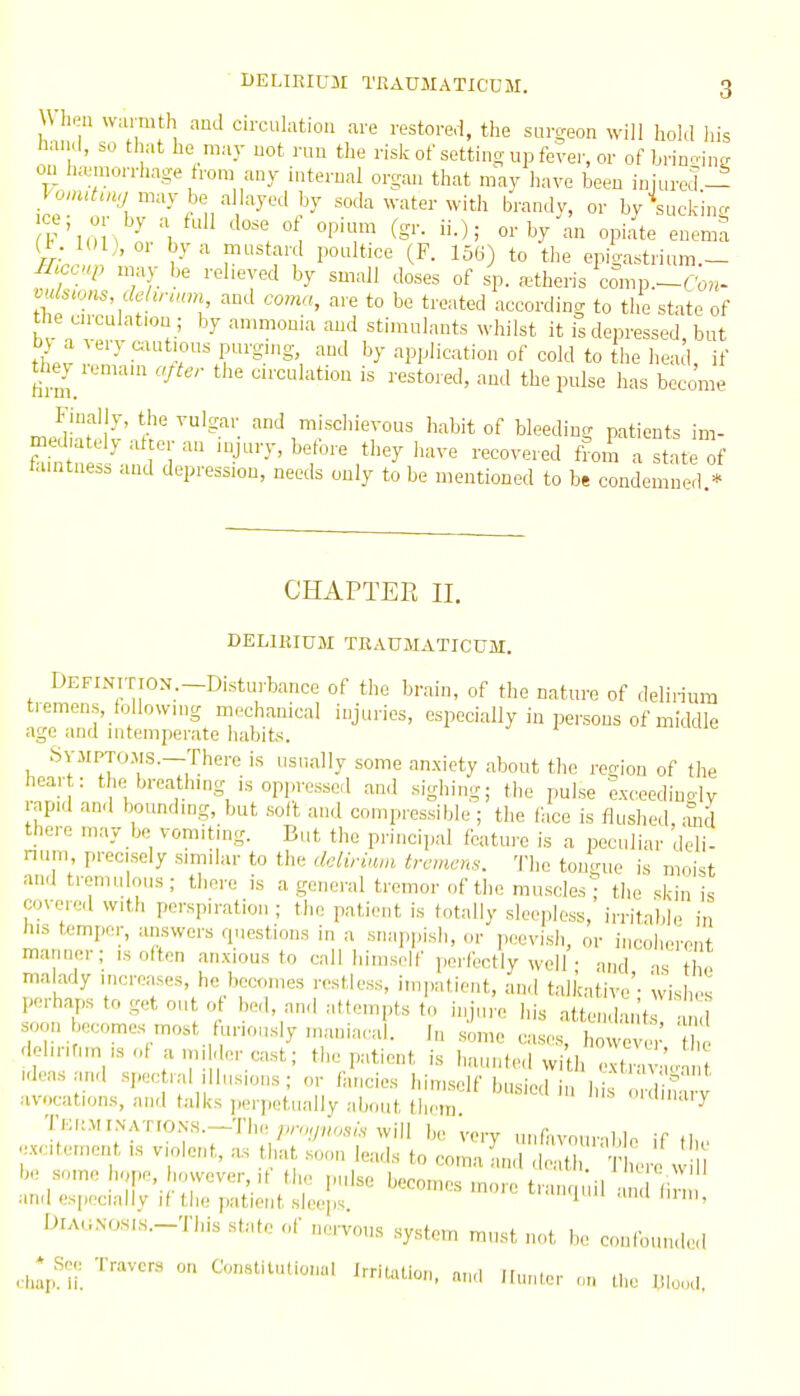 Wlipu wurmth and circulation are restored, the surgeon will hold his hand, so that he may not run the risk of settino-up fever, or of brino-inc on hamwrrhage from any internal organ that niay have been injured- Jo«,<,u^ may be allayed by soda water with brandy, or byV,ck'ing ce, 0 by a fnll dose of opium (gr. ii.); or by an opiate enemra (i. 101), or by a mustard poultice (F. 156) to the epigastrium— m^up may be reheyed by small doses of sp. a^theris comp.-C;*- mlstous dehrunn and coma, are to be treated according to the state of he cnculat.on ; by anmwnua and stimulants whilst it Ts depressed, but t)V a very cxut.ous purging, and by application of cold to the head if they renram after the circulation is restored, and the pnlse has b;come Finally, the vulgar and mischievous habit of bleedintr patients im mediately after an injury, before they have recovered lora Stte of ta.ntness and depression, needs only to be mentioned to be condemned.* CHAPTER II. DELIKIUM TRAUMATICUM. DEFINTTION.-Disturbance of the brain, of the nature of delirium tremens, following mechanical injuries, especially in persons of middle age and intemperate habits. ' SVMPTOMS.—There is osnally some anxiety about the region of the hear : the^breathmg is oppressed and sighing; the pulse exceedingly apid and bounding, but soft and compressible ; the face is flushed, mid there may be vomiting. But the principal feature is a peculiar deli- num, precisely similar to the daliriam tremens. The tongue is moist and tremulous; there is a general tremor of the muscles'; the skin is covered with perspiration ; the patient is totally sleepless, irritable in his temper, answers q.iestions in a snappish, or peevish, or incoherent manner; is often anxious to call himself perfectly well • and as t o malady increases, he becomes restless, impatient, and talkative'- wishes perhaps to get out o bed, and attempts to injure his attend, n't td soon becomes most furiously mania,vd. In s'ime cases, l o^ th del.nrun isof aim dercast; the patient is haunted wi^h Xva.  ? Ideas and spec ral illusions ; or fancies Idmsclf busied in h f^ S^^^^ avocations, and talks perpetually about tlirm Ulmaiy TE,.MrNATrON,s.-Tbe ;v™/v,o.,/.vwill be very unfavourable if th, excitement ,s violent, as that soon leads to coma and death ' L-e w be some hope, however ,t the pulse becomes more tranquil and (in and especially if the patient sleeps. ^ OlAaNOHis.-This state of nervous system must not be confounded ^^^.^ Travers or. Constitutional JmUUion. and ilunter on the Wood.