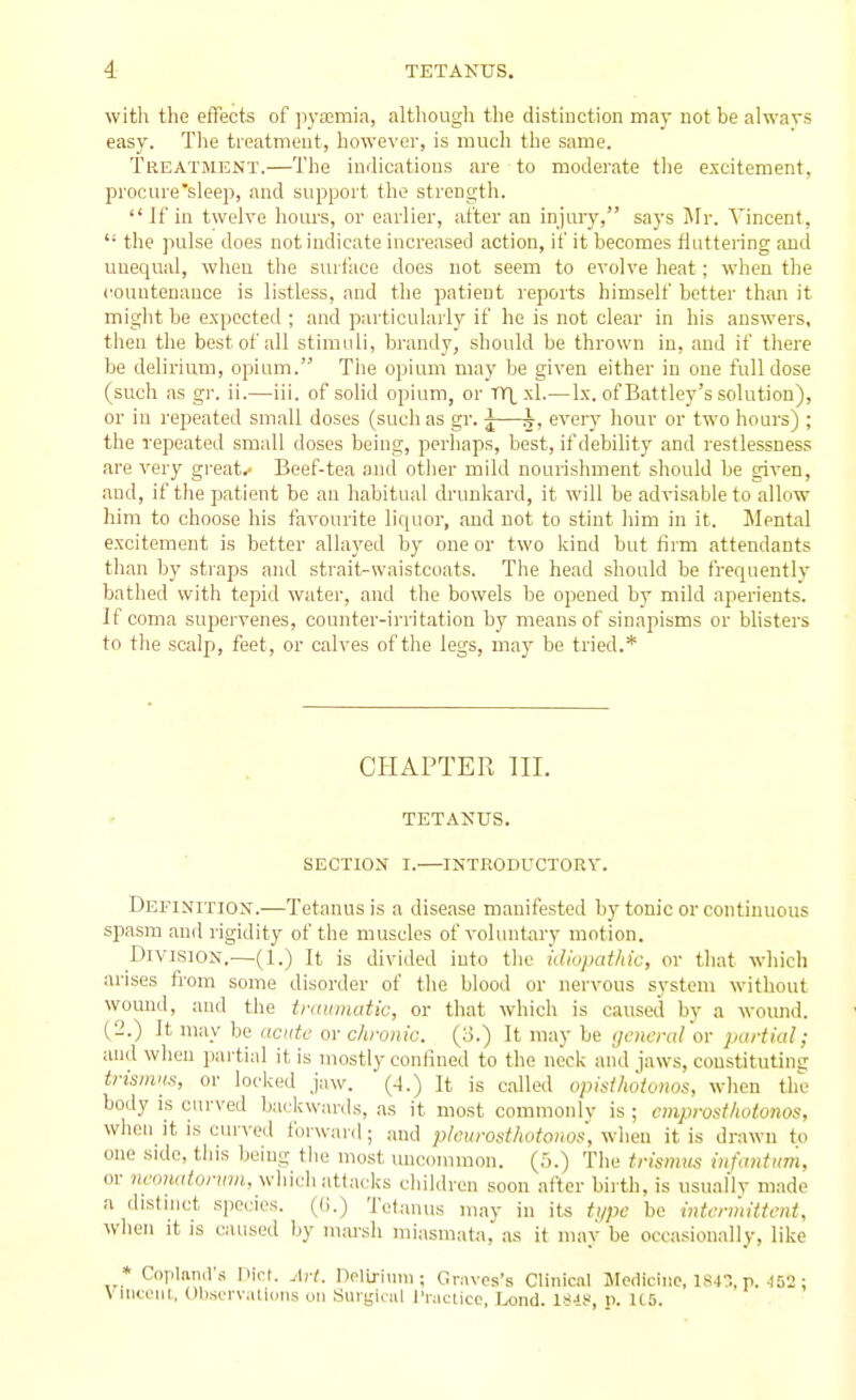 with the effects of pyfcmia, although tlie distiuction may not be alwavs easy. The treatment, however, is much the same. Treatment.—The indications are to moderate the excitement, procure sleep, and support the strength.  If in twelve hours, or earlier, after an injiuy, says Mr. Vincent,  the pulse does not indicate increased action, if it becomes fluttering and unequal, when the surface does not seem to evolve heat; when the countenance is listless, and the patient reports himself better than it might be expected ; and particularly if he is not clear in his answers, then the best of all stimuli, brandy, should be thrown in, and if there be delirium, opium. The opium may be given either in one full dose (such as gr. ii.—iii. of solid opium, or TTLxl.—Ix. of Battley's solution), or in repeated small doses (such as gr. j—k, every hour or two hours) ; the repeated small doses being, perhaps, best, if debihty and restlessness are very great.' Beef-tea and otiier mild nourishment should be given, and, if the patient be an habitual ch'unkard, it will be advisable to allow him to choose his favourite liquor, and not to stint him in it. Mental excitement is better allayed by one or two kind but firm attendants than by straps and strait-waistcoats. The head should be frequently batlied with tepid water, and the bowels be opened by mild aperients. If coma supervenes, counter-irritation by means of sinapisms or bhsters to the scalp, feet, or calves of the legs, may be tried.* CHAPTER III. TETANUS. SECTION I. INTRODUCTORY. Definition.—Tetanus is a disease manifested by tonic or continuous spasm and rigidity of the muscles of voluntary motion. Division.—(1.) It is divided into tlio iJidpathic, or that which arises from some disorder of tlie blood or nervous system without wound, and the traumatic, or that which is caused by a woiuid. (2.) It may be acute or chronic. (3.) It may be general'or partial; and when partial it is mostly confined to the neck and jaws, constituting trismns, or locked jaw. (4.) It is called opisthotonos, when the body is curved backwards, as it most commonly is ; cmprosfhotonos, when it is curved forward; .and pleurosthotonos', v.-hea it is drawn to one side, this beiug the most uncommon. (5.) The trismus infuntimi, or ?U'onrj^or»Jrt, which attacks cliildren soon after birth, is usual'lv made a distnict species, ((i.) Tetanus may in its type be intermittent, wlien it IS caused hy m.ai-sli miasmata, as it may be occa.sionally, like * Coplnml'a YHcL Art. Delirium; Graves's Clinical Medicine, 184., p. 452 ; Viiicenl, ObserViUlons on Surgical I'raciicc, Lond. ISiS, p. U5.