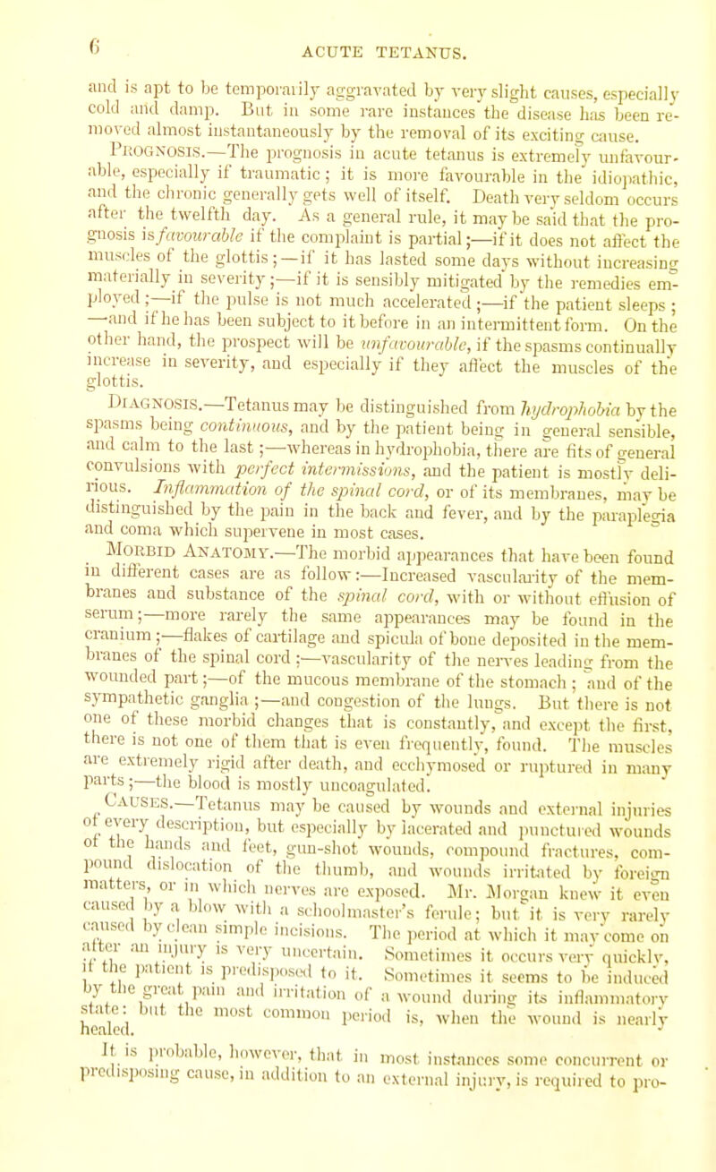 and IS apt to be temporalily aggravated by verj-slight causes, especially cold and damp. But in some rare instances the disease has been re- raoved almost instantaneously by the removal of its exciting cause. Prognosis.—The prognosis in acute tetanus is e.xtremefy unfavour- able, especially if traumatic ; it is more favourable in the idiojiathic, and the chronic generally gets well of itself. Death very seldom occurs after the twelfth day. As a general rule, it maybe said that the pro- gnosis h favourable if the complaint is partial;—if it does not affect the muscles of the glottis;—if it has lasted some days without increasing materially in severity;—if it is sensibly mitigated by the remedies em- ployed ;—if the pulse is not much accelerated;—if the patient sleeps ; —and if he has been subject to it before in an intennittent form. On the other hand, the prospect will be imfavourahle, if the spasms continually increase in severity, and especially if they afiect the muscles of the glottis. Diagnosis.—Tetanus may be distinguished from hijdrophohia by the spasms being continuous, and by tlie patient beina in general sensible, and calm to the last;—whereas in hydrophobia, tl'iere are tits of general convulsions with perfect intermissions, and the patient is mostfv deli- nous. Inflammation of the spinal cord, or of its membranes, may be distinguished by the pain in the back and fever, and by the paraplegia and coma which supervene in most cases. Morbid Anatomy.—The morbid appearances that have been found m different cases are as follow:—Increased vascnlai-ity of the mem- branes and substance of the spinal, cord, with or without efl'usion of serum;—more rarely the same appearances may be found in the cranium ;—flakes of cartilage and spicula of bone deposited in the mem- branes of the spinal cord ;—vascularity of the nerves leadini: from the wounded part;—of the mucous membrane of the stomach ; and of the sympathetic ganglia ;—and congestion of tlie lungs. But there is not one of these morbid changes that is constantly,and except the first, there is not one of them that is even frequently, found. The muscles are extremely rigid after death, and ecchymosed or ruptured in many parts;—the blood is mostly uncoagulated. Cal'Ses.—Tetanus may be caused by wounds and external injuries ot every description, but especially bv lacerated and punctuied wounds ot the hands and feet, gun-shot wounils. compound fractures, com- pound dislocation of the thumb, and wounds irrifcited by foreion matters or in winch nerves are exposed. Mr. INIorgan knew it even caused by a blow witli a scliouhuaster's ferule; but it is verv rarely .■ansed by clean simple incisions. The ],eriod at which it mav'come on after an injury is very uncertain. Sometimes it occurs verv quicklv. li the patient is predisjx.se.! to it. Sometimes it seems to be induced by the great pain and irritation of a wound during it6 inflammatory state: but the most common period is, wlieii tlie wouu.l is nearlV healed. It is probable, liowever, that in most inst.nuecs some concurrent or predisposing cause, in addition to an external injury, is required to pro-