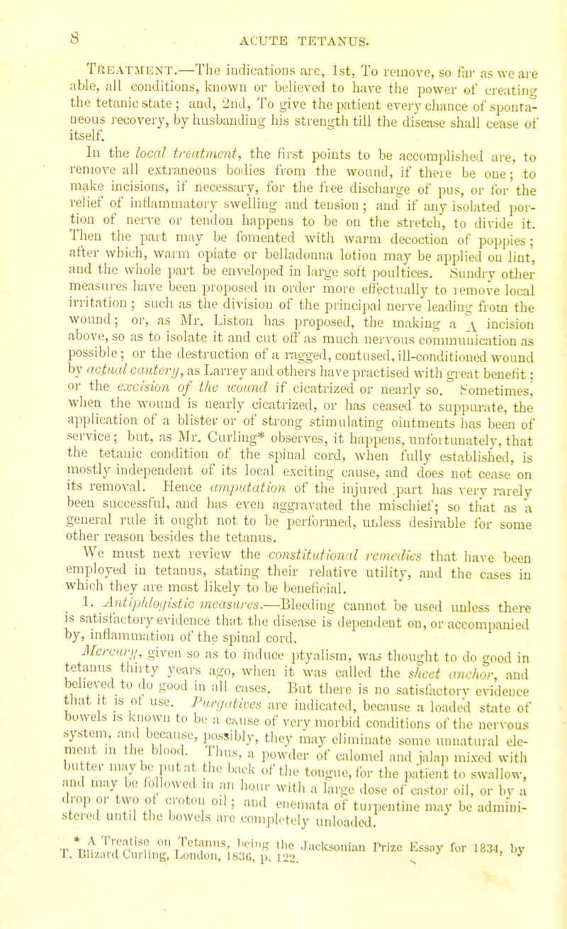 Treatment.—The indications are, 1st, To mnove, so far as we are able, all conditions, known or believed to have the power of ei-eatincr the tetanic state ; and, ind, To give the patient every chance of sponta- neous i-ecovery, by husbanding his strengtli till the disease shall cease of itself. In the local treatment, the first points to be accomplished are, to remove all extraneous bodies from the wound, if there be one- to make incisions, if necessary, for the free disciiarge of pus, or lor the relief of inflammatory swelling and tension ; and if any isolated poi- tion of nerve or tendon happens to be on the stretch, to divide it. Then the part may be fomented with warm decoction of poppies; after which, warm opiate or belladonna lotion may be applied on lint, and the whole part be enveloped in large soft poultices. Sundry other measures have been proposed in order more etfii-ctually to lemove local irritation; such as the division of the principal nen-e leading from the wound; or, as Mr. Listen has proposed, the making a \ incision above, so as to isolate it and cut of}' as much nervous communication as possible; or the destruction of a ragged, contused, ill-conditioned wound by aciiuil cautenj, as Lari ey and othei-s have practised with great benefit: or the excismi of the wound if cicatrized or nearly so. fr'ometimesj when the wound is nearly cicatrized, or has ceased to suppm-ate, the application of a blister or of strong stimulating ointments has been of service; but, as Mr. Curling* observes, it happens, unfoituuately, that the tetanic condition of the spinal cord, when fully establisheil, is mostly independent of its local excitiiig cause, and does not cease on its removal. Hence amputation of the injured .part has very rarely been successful, and has even aggravated the mischief; so tliat as a general rule it ought not to be pertbrmed, unless desirable for some other reason besides the tetanus. We must next review the constitutional remedies that have been employed in tetanus, suiting their relative utility, and the cases in which they are most likely to be benelicial. 1. Antiphlotiisiic measures.-—Bleeding cauuot be used unless there IS satisfactory evidence that the disease is dependent on, or accompanied by, inflammation of the spinal cord. Mercuri/, given so as to induce ptyalism, was thought to do good in tetanus thnty years ago, when it was called the sheet anchor, and believed to do good in all cases. But there is no satislhctorv evidence tliat It IS of use. Funjatices are indicated, beamse a loaded st^ite of bowels IS known to be a c^use of very morbid conditions of the nervou.s system, and because, possibly, they may eliminate some unnatural ele- ment ui the blood. bus, a powder of calomel and jalap mi.xed with bu ter maybe puta the back of the tongue, for the patient to swallow, and may be followed ni an hoiu- with a large dose of castor oil, or by a drop or two of cr„t,..i od ; and enemata of tinpentine may be admini- stei'ed until the bowels are conijiletely uidoaded. -r *i!;'^ '' T;'''T- '''K Hie .Jucksoniun Prize Kssny for 1834, by r. lilizanl Ciu-hng, ].ondon, 183G, p. 122. ooi, uy