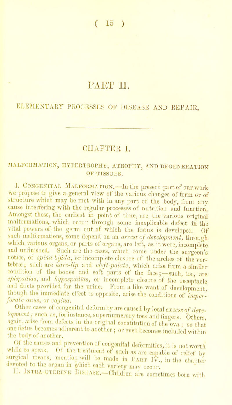 PAET n. ELEMENTARY PROCESSES OF DISEASE AND REPAIR. CHAPTER I. MALFORMATION, UYPERTROPHY, ATROPHY, AKD DEGENERATION OF TISSUES. I. Congenital Malformation.—In the present part of our work wo propose to give a general view of the various changes of form or of structure which may be met with in any part of the body, from any cause interfering with the regular processes of nutrition and function. Amongst these, the earliest in point of time, are the various oriu-inal malformations, which occur through some inexplicable defect in the vital powers of the germ out of which the fcctus is developed. Of such maltbrmations, some depend on an arrest of development, tlirouo-h which various organs, or parts of organs, arc left, as it were, incomplete ami unfinished. Such are tlie cases, which come under the surgeon's notice, of npiiia bifida, or incomplete closure of the arches of the ver- tebr.T;; mc\\ a.\-c. Iiare-lip and cleft-palate, which arise from a similar condition of the bones and soft parts of the facesuch, too, are epispadias, anil hypospadias, or iucomjilete closiu'e of the receptacle ■Mvi ducts provided for the urine. l''rom a like want of development, though the immediate ellect is opposite, arise the conditions of iiiiper- fiirate anus, or ixt/ina. Other cases of congenital dcf.n-mity are caused by local excess of dcve- l<qrmmt; snob as, for instance, supernumerary toes and (inc>-crs Others again, arise (1-om defects in the original constitution of the'ova • so that one betiis becomes adherent to another ; or even becomes included willun tlie lioily ot another. Of the causes and prevention of congenital deformities, it is not worth whde to speak. Ot the tieatinent of such as are capable of reliel' by surgical means, mention will be made in I'akt IV., in the cluuder devotoil to the organ in which each variety may occur II. INTUA-UTERINK DlSEASE.-Childrcn are sometimes born with