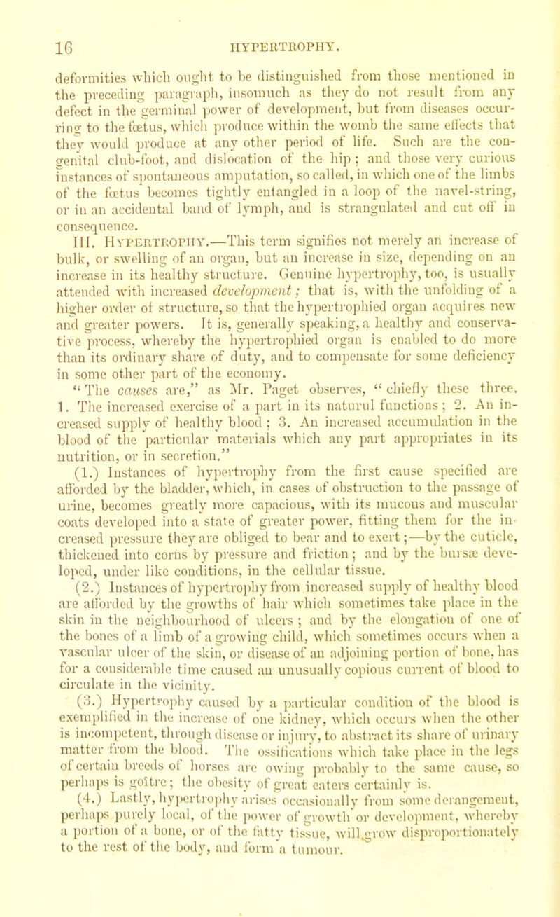 deformities whicli ought to be distinguished from those mentioned in the preceding paragraph, iusouiucli as they do not result fi-ora any defect in tlie germinal power of development, but from diseases occur- ring to thefcetus, which produce within the womb the same eli'ects that they woulil produce at any other period of life. Such are the con- genital club-foot, and dislocation of the hip ; and those very curious histiinces of spontaneous amputation, so called, in which one of the limbs of the ftttus becomes tightly entangled in a loop of the navel-string, or in an accidental band of lymph, and is strangulated and cut oH' in consequence. III. HYrERlTtOPiiY.—This term signifies not merely an increase of bulk, or swelling of an organ, but an increase in size, depending on an increase in its healthy structure. Genuine hypertrophy, too, is usually attended with increased development: that is, with the unfolding of a higher order ot structure, so that the hypertrophied oi-gan acquires new and greater powers. It is, generally speaking, a healthy and conserva- ti\-e process, whereby the hypertrophied organ is cnaliled to do more than its ordinary share of duty, and to compensate for some deficiency in some other part of the economy.  The causes are, as Mr. Paget observes,  chiefly these three. 1. The increased exercise of a part in its naturul functions: 2. An in- creased supply of liealthy blood ; 3. An increased accumulation in the blood of the particular materials which any part appropriates in its nutrition, or in secretion. (1.) Instances of hypertrophy from the first cause specified are afibrded by the bladder, which, in cases of obstruction to the passage of urine, becomes greatly more capacious, with its mucous and muscular coats developed into a state of greater power, fitting them for the in- creased pressure they are obliged to bear and to e.xert;—by the cuticle, thickened into corns by pressure and friction; and by the bursa; deve- loped, under like conditions, in the cellular tissue. (2.) Instances of hypertrophy from increased supply of healthy blood are atibrded by the growths of hair which sometimes take place in the skin in the neighbourhood of ulcers ; and by the elongation of one of the bones of a limb of a growing child, which sometimes occurs when a vascular ulcer of the skin, or disease of an adjoining portion of bone, has for a consideraljle time caused au unusually copious current of blood to circulate in the vicinity. {'■'■) Hypertrophy Ciuised by a particular condition of the blood is exemplified in the increase of one kidney, which occurs when the other is incompetent, through di.sease or injury, to abstract its share of urinary matter from the blood. The ossifications which take place in the legs of certain breeds of liorses are owing probably to the same cause, so perhaps is goitre; the obesity of great eaters certainly is. (4.) Lastly, hypertrophy ari.ses occasionally from some derangement, perhaps purely local, of the power of growth or development, whereby a portion of a bone, or of the fatty tissue, will.orow disproportionately to the rest of the body, and Ibrin a tumour.