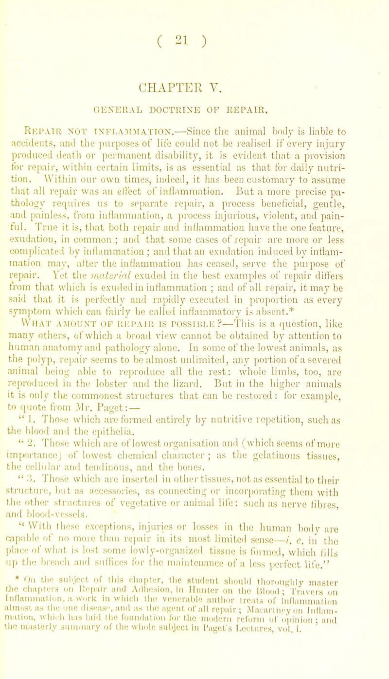 CHAPTER V. GEXERAL DOCTRINE OF REPAIR. Rkpair not iXFLAjniATiON.—Since the animal body is liable to accidents, and the imrposes of life could not be realised if every injiuy produced death or permanent disability, it is evident that a provision for repair, within certain limits, is as essential as that for daily nutri- tion. Within our own times, indeed, it has been customary to assume that all repair was an effect of inflammation. But a more precise pa- thology requires us to separate repair, a process beneficial, gentle, and painless, from inilammation, a process injurious, violent, and pain- ful. True it is, that both repair and indammation have the one feature, exudation, in common ; and that some cases of repair are more or less complicated Ijy infiammatiou ; and that an exudation induced by inflam- mation may, after the inflammation has ceased, serve the puipose of repair. Yet the material exuded in the best examples of lepaii- diii'ers from that which is exuded iu inflammation ; and of all repair, it may be said that it is perfectly and rapidly executed in proportion as every symptom which can fairly be called inflammatory is absent.* What AjioaNX op hkpair is possiblh?—This is a question, lihe many others, of which a broad view cannot be obtained by attention to human anatomy and pathology alone. In some of the lowest animals, as the polyp, repair seems to he almost unlimited, any portion of a severed animal being able to reproduce all the rest: whole limbs, too, are reproduced in the lobster and the lizard. But in the higher animals it is only the commonest structures that can be restored: fbr example, to quote from .Mr. Paget:—  1. Those wliich are formed entirely by nutritive repetition, such as the blood and the epithelia. '■ 2, Those which are of lowest organisation and (which seems of more impcjrtanco) of lowest chemical cliaracter ; as the gelatinous tissues, the cellular and tendinous, and the bones,  ■). Those which are inserted iu other tissues, not as essential to their stru<;tm-e, but .-us accessories, as connecting or incorporating them with the other structures of vegetative or animal life: such as nerve fibies, ami blooil-vesscls.  With these exceptions, injuries or losses in the human Ijody are capable of no more than repair in its most linfited sense—/. (7. iu the plac of what is hist some lowly-organized tissue is formed, which fills up the breach and sullices for tlie niaintcnance of a, less perfect life. * Oil the sulijer.r, of Ihis cliii]it(T, llio stiidcMt should IlionuiHlily muster Uio (imiiUTS on I'.cpiiir luid Adliesion, in lliiiiter on [lie Dlijod; I'ravcis on liiflaniniaUon, a work in wliicli Hie veiKM-alile autlmr treuls ol' iiilliiiiinialion alnmsi, as tlie one discas, and as ilie anenl. ol'all repair; Macarlni'y on Irillam- rn uiiin, wiii.-li lias laid ilie foundation lor llio iiniderii refunii ul niiiiiion- niid tlie ni.isterly siiiiiniary of the whole siilijecl, in I'li^et s I.ocIiuts, vol. I. '