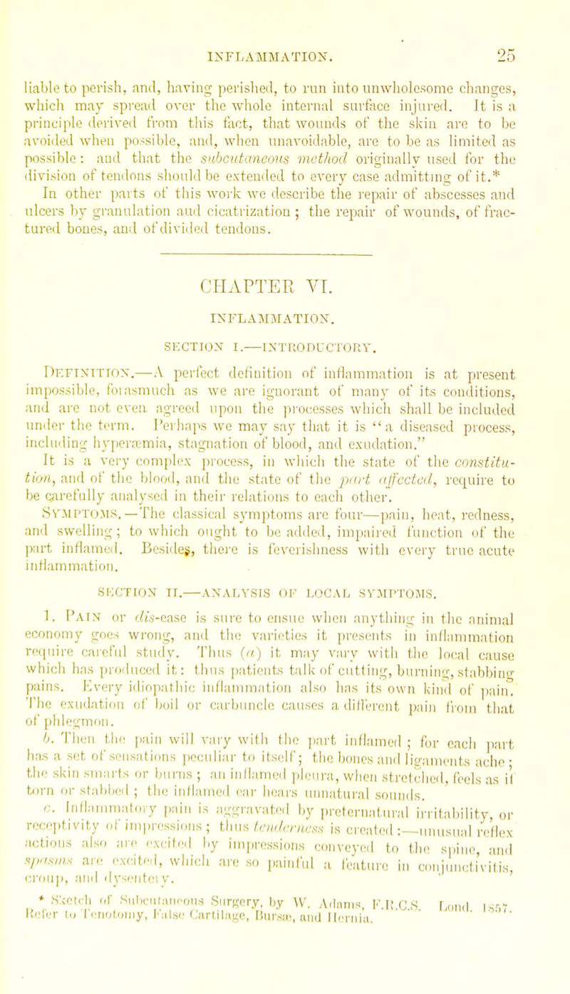 liable to perish, and, having perislieil, to run into unwholesome changes, which may spread over the whole internal surface injured. It is a principle derived from this fact, that wounds of the skin arc to be avoided when possible, and, when unavoidable, are to be as limited as possible: and that the subcutaneous method originailv used for the division of tendons should be extended to every case admitting of it.* In other parts of this work wo describe the repair of abscesses and ulcers by granulation aud cicatrization ; the repair of wounds, of frac- tured bones, aud of divided tendons. CHAPTER VT. INFLAMMATION. SECTION I.—INTUODUCTORV. DF.FTXiTroN.—A perfect deKiiition of inflammation is at present impossible, foiasmnch as we are ignorant of many of its conditions, and are not even agreed upon the processes which shall be included under the term. Perhaps we may say that it is a diseased process, including hypera!mia, stagnation of blood, and exudation. It is a very complex process, in which the state of the constitu- tion, and of the blood, and the state of the pnrt affected, require to be Qarefully analysed in their relations to each other. SvilPTOMS. —The classical symptoms are four—pain, heat, redness, and swelling ; to which ought to be added, impaired function of the part inflami^d. Besides, tliei-e is feverishness with every true acute inflammation. SIOCTION II.—ANALYSIS OF LI3CAL SVJIPTOIIS. 1. Pain or (ii's-caso is sure to ensue when anything in the animal economy goes wrong, and the varieties it presents in inflammation require careful study. Thus (a) it may vary with the local cause which has produced it: thus patients talk of cutting, burning, stabbini' pains. Kvery idiopathic inflammation also has its own kinil of ])ain. The exudation of boil or carbuncle causes a dilferent pain from that of phlegnKiU. Ij. Then tli(! pain will vaiy with the part inflamed ; for each jiart has a set of sensations peculiar to itself; the bones and lio-aments ache • the skin smarts or burns ; an inflamed pleura, when strotcheil, feels .as il torn or stabljcd ; the inflamed ear hears unnatural sounds. r. Inflammatory pain is agijravated by preternatural irritaljility, or recei)tivity of impressions; tUw/.eudeniesn is created :—unusual reflex actions also are excited by impressions conveyed to t;he spine, and arc rxcdr.l, winch are so painful a feature in conjunctivitis, ca-oup. aiirl dyscntiM v. ♦ ,S:cetcli <.r Subcnlminons Surgery, by W. Atlanis, F.IICS [,„n,| i.s'-.r liekT Id Tenotoniy, Kiilse Curtilage, liursin, und llri niu. ' '