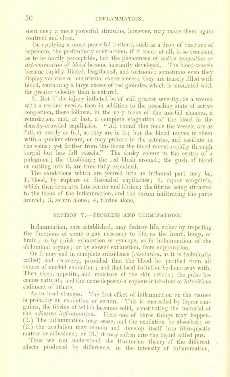 sient oue; a more powerful stimulus, however, may make them agaiu contract and close. On applying a more powerful irritant, such as a drop of tincture of capsicum, the prehminary contraction, if it occur at all, is so transient as to be hardly perceptible, but the phenomena of active congestion or determination of blood become instantly developed. The blood-vessels become rapidly dilated, lengthened, and tortuous ; sometimes even they display varicose or aneurismal exci'escences; they are tensely filled with blood, containing a large excess of red globules, which is circulated with far greater velocity than is natural. 3. But if the injury inflicted be of still greater severitv, as a wound with a red-hot needle, then in addition to the preceding state of active congestion, there follows, in the very focus of the morbid changes, a retaidation, and, at last, a complete stagnation of the blood in the densely-crowded capillaries. All round this focus the vessels are as full, or nearly as full, as they are in it; but the blood moves in them with a quicker stream, or may pulsate in the arteries, and oscillate in the veins; yet farther from this locus the blood moves rapidly through turgid but less full vessels. The dusky colour in the centre of a phlegmon; the throbbing; the red blush around; the gush of blood on cutting into it, are thus fully explained. The exudations which are poured into an inflamed part may be, 1, blood, by rupture of distended capillaries; 2, liquor sanguinis, which then separates into serum andfibrine; thefibriue beins: attracted to the focus of the inflammation, and the serum infiltrating tire parts around; 3, serum alone; 4, fibrine alone. SECTION v.-—PROGRESS AND TERMINATIONS. Inflammation, once established, may destroy life, either by impeding the functions of some organ necessary to life, as the heart, lungs, or brain; or by quick exhaustion or syncope, as in inflammation of the abdominal organs; or by slower exhaustion, from suppuration. Or it may end in complete subsidence {resolution, as it is technicidly called) and recovery, provided that the blood be purified fi'om all source of morbid exudation ; and that local irritation be done away with. Then sleep, appetite, and moisture of the skin return; the piilse be- comes natural; and the m-inedeposits a copious brick-dust or hitcritioiis sediment of lithate. As to local changes. The first eflect of inflammation on the tissues is probably an exudation of serum. This is succeeded by liquor san- guinis, the fibrine of which becomes solid, constitutins; the material of the adhcsiro injlmmmdion. Here one of three thinns mav hapi)eii. (1.) The inlianimation may cease, and the exudation be abs'orbed; or (2.) the exudation may remain and develop itself into fibro-plastic matter or adhesions; or (3.) it may soften into the liquid called pus. Thus we can understand the Hunterian theorv of the dillcrent ell'octs produced by dillereuces in tlie intensity of inflammation.