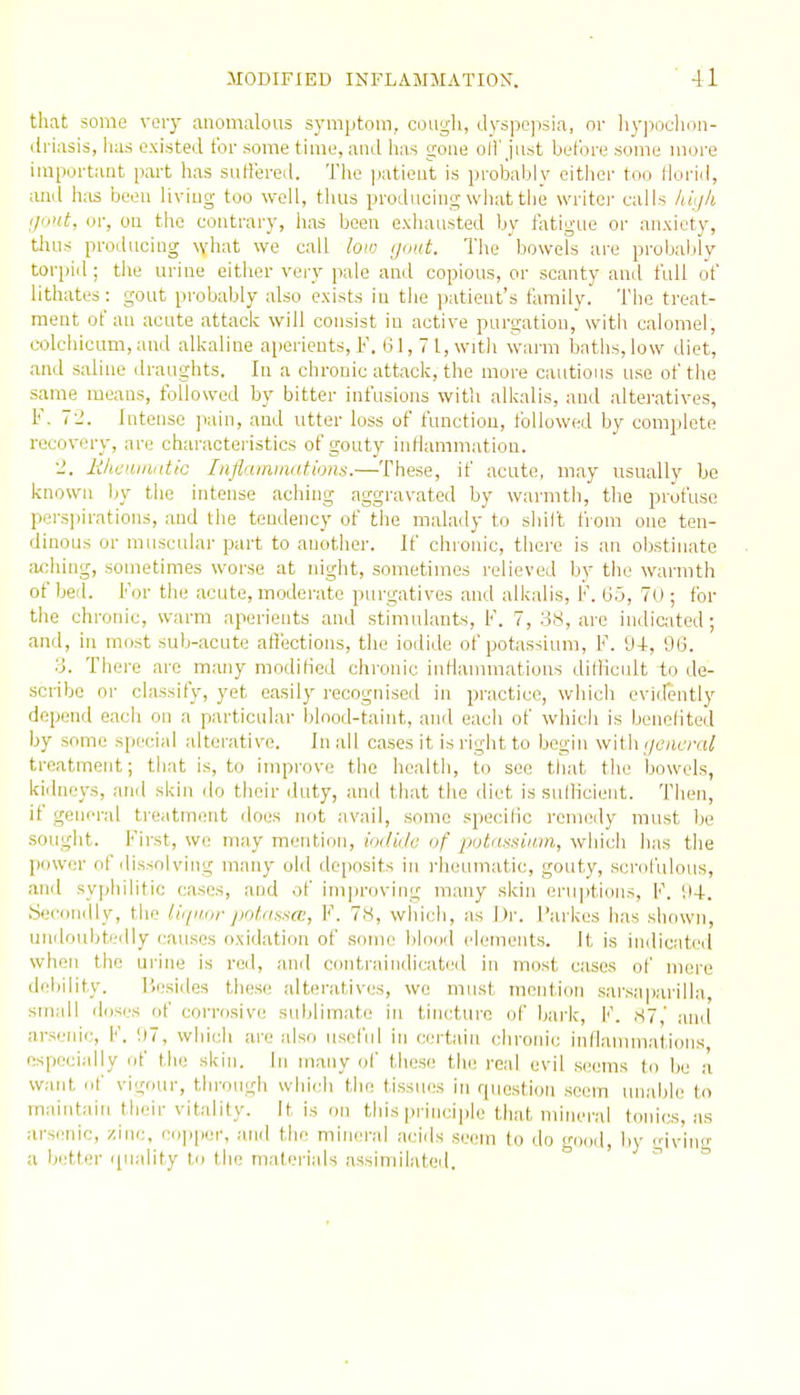 that some voiy anomalous symptom, cough, dyspcjisia, or liy])ochon- ilriasis, has existed for some time, and has gone oH'just before some more important part has suffered. The jiatient is probably either too llorid, and has been living too well, thus producing wliat the writci- calls hiijli il'iiit, in; on the contrary, has been exhausted by fatigue or anxiety, thus producing what we call low gout. The bowels are pi-obaldy torpid; the urine either very pale and copious, or scanty and full of lithates: gout probably also exists in the patient's family. The treat- ment of au acute attack will consist in active purgation, with calomel, colchicum, and alkaline aperients, F. 61, 7 1, witli warm baths, low diet, and saline draughts. In a chronic attack, the more cautious use of tlie same means, followed by bitter infusions with alkalis, and alteratives, F. 72. Intense jiain, and utter loss of function, followed by complete recovery, are characteristics of gouty intlammation. lihcumntic Inflamiiiations.—These, if acute, may usually be known by the intense aching aggravated by warmth, the profuse perspirations, and the tendency of the malady to shilt from one ten- dinous or muscular part to another. If chronic, there is an obstijiate aching, sometimes worse at night, sometimes relieved by the warmth of bed. For the acute, moderate purgatives and alkalis, F. 65, 70 ; for the chronic, warm aperients and stimulants, F. 7, 38, are indicated; and, in most sub-acute aft'ections, the iodide of potassium, F. 94, 96. 3. There are many modified chronic inflammations difficult io de- scribe or classify, yet easily recognised in practice, which evidently depend each on a particular blood-taint, and each of which is benefited by some special alterative. In all cases it is riglit to begin with (/eutTfi; treatment; that is, to improve the health, to see that the bowels, kidneys, and skin do their duty, and that the diet is sulllcieut. Then, if general treatment does not avail, some specific remedy must Ije sought. First, we may mention, ioilida of potdnsium, wliich has tlie ]iower of dissolving many old deposits in i-heumatic, gouty, scrofulous, and syphilitic cases, and of improving many skin eru]itions, F. 94. Secondly, tlio liquor jiolrisna:, V. 7H, wliicli, as Dr. I'arkes has shown, undoubtedly causes oxidation of .some lilood elements. It is indicated when the urine is red, and coiitraindicated in most cases of mere debility. liesides these alteratives, wc must mention sarsaparilla, small doses of corrosive sublimate in tincture of bai'k, I''. ,S7,' and arsenic, V. 97, whicli are also useful in certain chronic inflauunations especially of the skin. In many of these the real evil seems to be a. want of vigour, through which tlio tissues in question seem unable to maintain their vitality. It is on this principle that mineral tonics, as arsenic, zinc, c(]ppor, and the mineral acids seem to do good, liy giving a b':tfer i[uality to the materials assimiiateil. ^