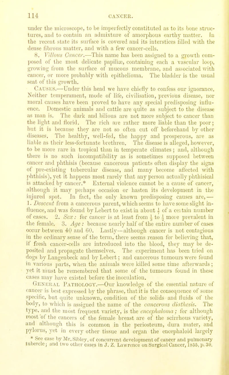 under the microscope, to be imperfectly constituted as to its bone struc- tures, and to contain an admixture of amorphous earthy matter. In the recent state its surface is covered and its interstices tilled with the dense fibrous matter, and with a few cancer-cells. 8. Villous Cancer.—This name has been assigned to a growth com- posed of the most delicate papilla;, containing each a vascular loop, growing from the surface of mucous membrane, and associated with cancer, or more probably with epithefioma. The bladder is the usual seat of this growth. Causi;s.—Under this head we have chiefly to confess our ignorance. Neither temperament, mode of life, civilisation, previous disease, nor moral causes have been proved to have any special predisposing influ- ence. Domestic animals and cattle are quite as subject to the disease as man is. The dark and bilious are not more subject to cancer than the light and florid. The rich are rather more liable than the poor; Ijut it is because they are not so often cut ofl' beforehand by other diseases. The healthy, well-fed, the happy and prosperous, are as liable as tlieir less-fortunate brethren. The disease is alleged, however, to be more rare in tropical than in tempei'ate climates ; and, although tliere is no such incompatibility as is sometimes supposed between Cimcer and phthisis (because cancerous patients often display the signs of pre-existing tubercular disease, and many become aflected with phthisis), yet it happens most rarely that any person actually phthisical is attacked by cancer.* External violence cannot be a cause of cancer, although it may peihaps occasion or hasten its development in the injured spot. In fact, the only known piedisposing causes are,— 1. Descent from a cancerous parent, which seems to have some slight in- fluence, and was found byLebertto exist in about ;l of a ceitaiu number of cases. 2. Sex: for cancer is at least from 3 to A moie prevalent in the female. 3. Aije : because nearly half of the entire number of cases occur between 40 and 60. Lastly—although cancer is not coutngious in the ordinary sense of the term, there seems reason for believing that, if fresh cancer-cells are introduced into the blood, they may be de- posited and propagate themseh'es. The experiment has been tried on dogs by Langenbeck and byLebert; and cancerous tumours were fomid in various jjarts, wlien the animals wei'e killed some time afterwards; yet it must be remembered that some of the tumours found in these cases may have existed before the inoculation. General Pathology.—Our knowledge of the essential nature of cancer is best expressed by the phrase, that it is the consequence of some specific, but quite unknown, condition of the solids and fluids of the bod}'-, to whicli is assigned the name of the canccroris didthesis. Tlie type, and the most frec[uent variety, is the cnccphaloma; for although most 'of tlie cancers of the female breast are of the scirrhous variety, and altliough this is common in the periosteum, dura mater, and pylorus, )'ct in every other tissue and organ the euccphaloid largely * See casi: by Jlr. Sibley, of concurrent doveloiiinent of cancer and pulmonar)- tulicrclo; and iwo ulUcr cases in J. Z. Lawrence on Surgical Cancer, ItioS, ]). 30.