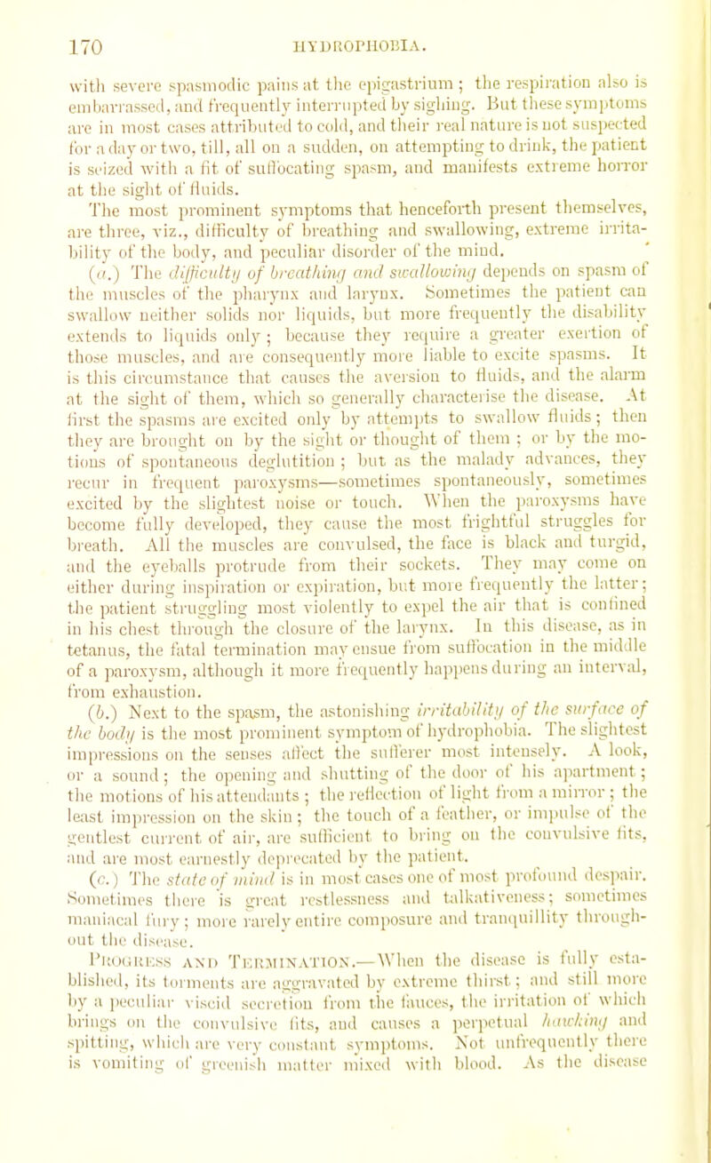 with severe spasmodic pains at the opigastriuni; the respii'ation also is embavi assed, and fVeqneiitly iiiternipted by sigliiiig. But these symptoms are in most cases attributed to cold, and tlieir real nature is uot suspected for a day or two, till, all on a sudden, on attempting to drink, the patient is seized with a fit of suflbcating spasm, and manifests extreme hoiTor at the sight of fluids. The most prominent symptoms that henceforth present themselves, are three, viz., difficulty of breathing and swallowing, extreme irrita- bility of the body, and peculiar disorder of the mind. (((.) The JifficiUtij of breathing and swallowing depends on spasm of the muscles of the pharynx and larynx. Sometimes the patient can swallow neither solids nor liquids, but more frequently the disability extends to liquids only ; because they require a gi'eater exertion of those muscles, and are consequently more liable to excite spasms. It is this circumstance that causes the aversion to fluids, and the alai-m at the sight of them, which so generally characterise the disease. At lirst the spasms are excited only by attempts to swallow fluids; then they are brought on by the sight or thought of them ; or by the mo- tions of spontaneous deglutition ; but as the malady advances, they recur in frequent paroxysms—sometimes spontaneously, sometimes excited by the slightest noise or touch. When the paroxysms have become fully developed, they cause the most frightful struggles for breath. All the muscles are convulsed, the face is black and turgid, and the eyeballs protrude from their sockets. They may come on either during inspiration or expiration, but more frequently the latter; the patient struggling most violently to expel the air that is confined in his chest through the closure of the larynx. In this disease, as in t«tanus, the fatal termination may ensue from suffocation in the middle of a paroxysm, although it more frequently happens during an interval, from exhaustion. (6.) Next to the spasm, the astonishing iiritablliti/ of the surface of the body is the most prominent symptom of hydrophobia. The slightest impressions on the senses allect the snllerer most intensely. A look, or a sound ; the opening and shutting of the door of his apartment; the motions of his attendants ; the reflection of light from a mirror ; the le;ist impression on the skin ; the touch of a feather, or impulse of the gentlest current of air, are sulficient to bring on the convulsive fits, and are most earnestly deprecated by the patient. (c. ) The state of mind is in most cases one of most profound despair. Sometimes there is great restlessness and talkativeness; sometimes maniacal fury; more rarely entire composure anil tranquillity through- out the disease. I'ltociKKss AND Tkrjiinatio^;.—When the disease is fully esta- blished, its torments are aggravated by extreme thirst; and still more by a jieculiar viscid secretion from the fauces, the irritation of whicli brings on the convulsive fits, and causes a perpetual haicking and spitting, whicliare very constant symptoms. Xot unfrequently there is vomiting of greenish matter mixed witli blood. As the disease