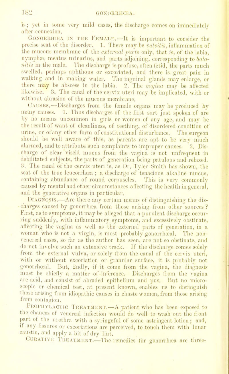 is; yet in some ver_y mild cases, the dischaige comes on immediatelv after connexion. Gonorrhea ix the Femaxe.—It is important to consider tlie precise seat of the disorder. 1. There may be vulvitis, inflammation of the mucous membrane of the external parts only, that is, of the labia, nympha}, meatus urinarius, and parts ad joining, cori esponding to bala- nitis in the male. 'J'he dischai-ge is profuse, often letid, the parts much swelled, perhaps aphthous or excoriated, and there is great pain in walking and in making water. The inguinal glands may enlarge, or there may be abscess in the labia. 2. The vaijina may be affected likewise. 3. The canal of the cervix uteri may be implicated, with or without abrasion of the mucous membiane. Causes.—Discharges from the female organs may be produced bv many causes. 1. Thus dischaiges of the first sort just spoken of are by no means uncommon in girls or women of any age, and may be the result of want of cleanliness, of teething, of disordeied condition of urine, or of any other form of constitutional disturbance. The surgeon should be well aware of this, as parents are apt to be very much alarmed, and to attribute such complaints to improper causes. 2. Dis- charge of clear viscid mucus from the vagina is not unfrequeat in debilitated subjects, the parts of generation being patulous and relaxed, o. The canal of the cervix uteri is, as Dr. Tyler Smith has shown, the seat of the true leucorrhcBa ; a discharge of tenacions alkaline mucus, containing abundance of round corpuscles. This is very commonly caused by mental and other circumstances afi'ecting the health iu geueral, and the generative oi'gans in particular. Diagnosis.—Are there any certain means of distinguishing the dis- charges caused by gonorrhoea from those arising from other sources ? First, as to symptoms, it may be alleged that a purulent discharge occur- I'ing suddenly, with inflammatory symptoms, and excessively obstinate, aH'ecting the vagina as well as the external parts of geneiation. in a woman who is not a virgin, is most probably gonorrho^al. The non- venereal cases, so far as the author has seen, are not so obstinate, and do not involve such an extensive track. If the dischaige comes solely fi'om the external vulva, or solely from the canal of the cervix uteri, with or without excoriation or granular surface, it is probably not gonorrhojal. But, 2ndly, if it come fiom the vagina, the diagnosis must be chiefly a matter of inference. Discharges from the vagina are acid, and consist of abraded epithelium and pus. But no micro- scopic or chemical test, at present known, enables us to distinguish those arising from idiopathic causes in chaste women, from those arising from contagion. Proi'IIyi.aci ic 'J'kicatjient.—A patient who has been exposed to the chances ol' venereal infection woidd do well to wash out tlio front part of the urethra with a syringeful of some astringent lotion; and, it any fissures or excoriations are porceiveil. to touch them with lunar caustic, anil apply a bit of dry lint. (Juuatj\ i-; Tueatment.—The remedies for gouorrluva are three-