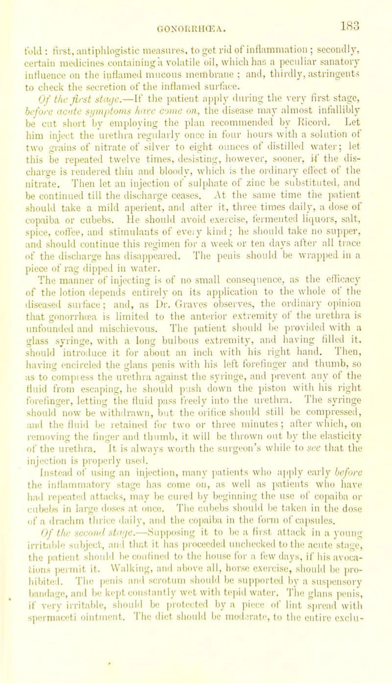 told : first, antiphlogistic measures, to get rid of inflammation ; secondly, certain modiciues containing a volatile oil, which has a peculiar sanatory iutlueuce on the inflamed mucous membrane ; and, thii'dly, astringents to check the secretion of the inflamed sui'tace. Of the first staije.—If the patient apply during the very first stage, before acnte syinptomn hare come on, the disease may almost infallibly be cut short by employing the plan recommended by Ricord. Let him inject the urethra regularl}' once in four hours with a solution of two grains of nitrate of silver to eight ounces of distilleil water; let this be repeated twelve times, desisting, however, sooner, if the dis- charge is rendered thin and bloody, which is the ordinary effect of the nitrate. Then let an injection of sulphate of zinc be substituted, and be continued till the discharge ceases. At the same time the patient should take a mild aperient, and after it, three times daily, a dose of copaiba or cubebs. He should avoid exercise, fermented liquors, salt, spice, coffee, and stimulants of eveiy kind; he should take no supper, and should continue this regimen for a week or ten days after all trace of the discharge has disappeared. The penis should be wrapped in a piece of rag dipped in water. The manner of injecting is of no small consequence, as the efficacy of the lotion depends entirely on its application to the whole of the diseased surface; and, .as Dr. Graves observes, the ordinary opinion that gonorrhtea is limited to the anterior extremity of the ui-ethra is imfounded and mischievous. The patient should be provided with a glass syringe, with a long bulbous extremity, and having filled it, should introduce it for about an inch with his right hand. Then, having encircled the glans penis with his left forefinger and thranb, so as to compiess the urethra against the syringe, and prevent any of the Huid from escaping, he should push down the piston with his right forefinger, letting the fluid pass freely into the urethra. The syringe should now be withilrawn, but the orifice should still be compressed, and the fiuiil lie retained for two or three minutes; after which, on removing the finger and thumb, it will be thrown out by the elasticity of the urethra. It is always worth the surgeon's while to .set- that the injection is properly useil. Instead of using an injection, many patients who ajjply early before the infianimatory stage has come on, as well as patients who have had repeated attacks, may be cured by beginning the use of copaiba or cubebs in large doses at once. Tlie cubebs should be taken in the dose of a drachm thrice daily, and the copaiba in the form of capsules. Of the second stiiije.—Supposing it to he a first attack in a young irritaljh; subject, and that it has proceeded luichecked to the acute stage, the patient should be confined to the house fiir a few days, if his avoca- tions (lermit it. Walking, and above all, horse exercise, should be pro- hibited. The perns and scrotum should be supported by a suspensory bandage, and be kept constantly wet with tepid water. The glans peifis, if very irritable, shoifiil be proti'cted liy a piece of lint spread with spermaceti ointment. The diet should be mod .'rati', to the entire exclu-