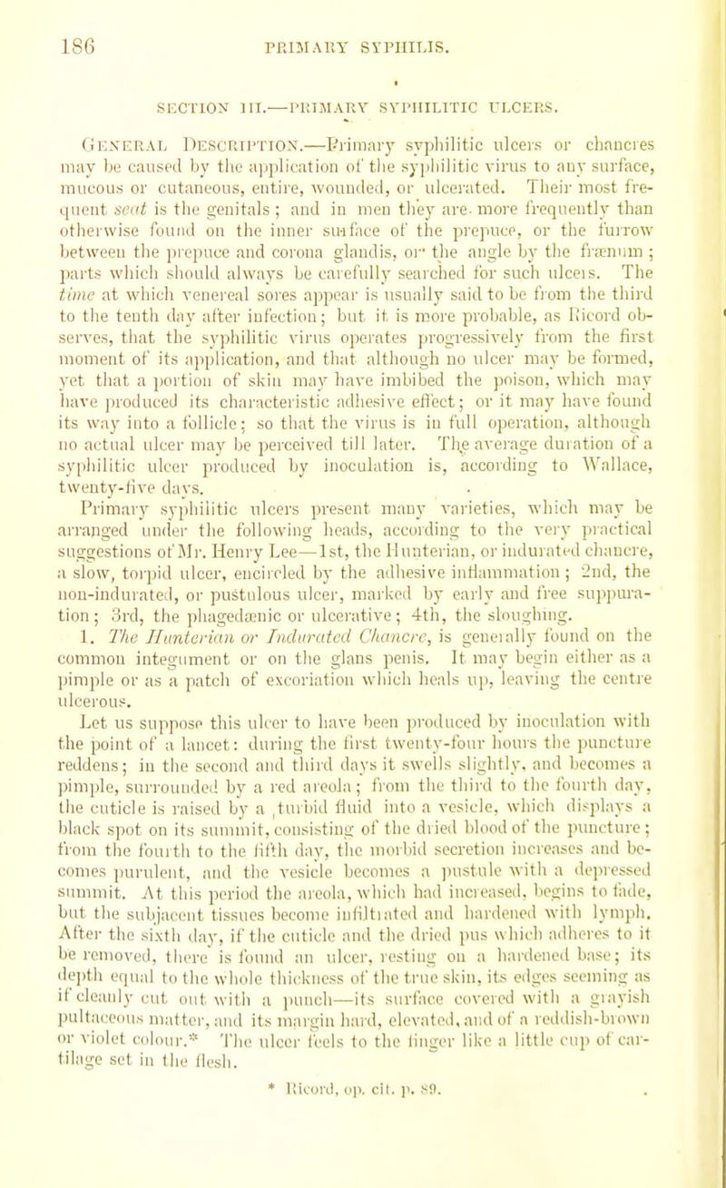 SECTION HI.—PlilMARY SYPHILITIC ULCERS. Geser.\l De.scriJ'Tiox.—Piimary sypliilitic ulcer.s or chancres may be caused by the application oi' tlie syj)hilitic virus to auy surface, mucous or cutaneous, entire, wounded, or ulcerated. Their most fre- quent seat is the genitals ; and in men tliey are. moi-e frequently than otherwise found on the inner su-iface of the prepuce, or the furrow between the prepuce and corona glandis, oi the angle b)' the fra^nuui ; parts which should always be carefullj' searched for such ulceis. The time at which venereal sores appear is usually said to be fi om the third to the tenth day after infection; but it is more probable, as Ricord ob- serves, that the sj'pliilitic virus operates progressively from the first moment of its application, and that altliough no ulcer may be formed, yet that a jwrtion of skin may have imbibed the poison, which may have produced its charactei'istic adiiesive eflect; or it may have found its way into a tolliclc; so that the virus is in full operation, although no actual ulcer may be perceived till Inter. The avei'age duration of a syphilitic ulcer produced by inoculation is, according to Wallace, twenty-five da vs. Primary syphilitic ulcers present many varieties, which may be arranged under the following heads, according to the very practical suggestions of Mr. Henry Lee—1st, the Ilunterian, or indurated cliancre, a slow, torpid ulcer, encircled by the adhesive intlamniation ; '2nd, the uon-indurated, or pustulous ulcer, marked by early and free suppm-a- tion ; 3rd, the phagedenic or ulcerative; 4th, the sloughnig. 1. 7Vie Huntenan or Indurated Chancre, is geueially found on the common integument or on the glans penis. It may begin either as a pimple or as a patch of excoriation which heals up, leaving the centre ulcerous. Let us suppose this ulcer to have been produced by inoculation with the point of a lancet: during the first twenty-four hours the punctuie reddens; in the second and third days it swells slightly, and becomes a pimple, surrounded by a red areola; from the thii'd to the fourth day, the cuticle is raised by a ,turbid fluid into a vesicle, which displays a black spot on its summit, consisting of the dried blood of the puncture ; from the fourth to the fifth day, the morbid secretion inci'cases and be- comes purulent, and the vesicle becomes a jiustule with a depressed summit. At this period the areola, which had increased, begins to fade, but the subjacent tissues become infiltrated and hardoired with lymph. After the si.\th day, if the cuticle and the dried pus which adheres to it be removed, there'is found an ulcer, resting on a Irardened base; its depth equal to the whole tluckness of the true skin, its edges seeming as if cleanly cut out with a jiunclt—its surface covered with a grayish pultaceous matter, and its mai-gin hard, elevated, and of a reddish-bnnvn or violet colour.* Tlio ulcer fbels to the finger like a little cup of car - tilage set in the fiesh. * llicord, o)). oil. p. SO.