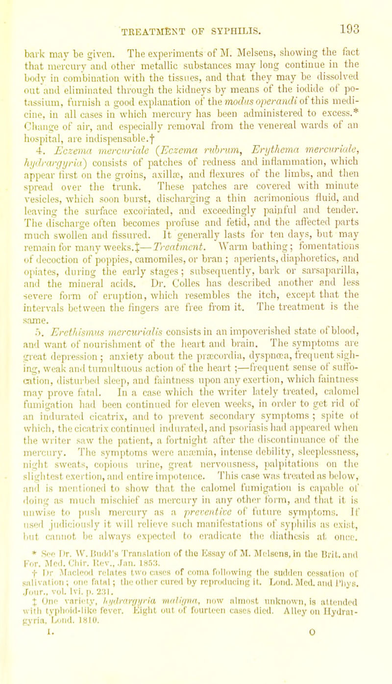 bark mar be given. The experiments of M. Melseus, showing the fact that mercurv and otlier metallic substances may long continue in the body in combination with the tissues, .and that they may be dissolved out and eliminated through the kidneys by means of the iodide of po- tassium, furnish a good explanation of the mo(/».s o/)ern/M?j of this medi- cine, in all cases in which mercury lias been .administered to excess.* Change of air, and especially removal from the venei'eal wards of an hospital, are indispensable.f 4. Eczema mercuriale {Eczema ruhrum, Enjthema mercvriale, hyiJrargyria) consists of patches of redness and inflammation, which appear flrst on the groins, .axilla, .and flexm-es of the limbs, and then spread over the trunk. These patches are covered with minute vesicles, which soon burst, disch.arging a thin .acrimonious fluid, and leaving the surface excoi-i.ated, and exceedingly paipful and tender. The discharge often becomes profuse and fetid, and the afl'ected parts much swollen and fissured. It generally lasts for ten days, but may remain for many weeks.t—Treatment. Warm bathing; fomentations (if decoction of poppies, camomiles, or br.an ; ajjei'ients, diaphoretics, and opiates, during the early stages ; subsequently, bark or sarsaparilla, and the mineral acids. Dr. CoUes has described another and less severe form of eruption, which resembles the itch, except that the intervals between the fingers are free from it. The treatment is the same. .). Erethismus memirialis consists in an impoverished state of blood, and want of nourishment of the heart and brain. The symptoms .are great depression ; anxiety about the prtecordia, dyspnoea, frequent sigh- ing, weak anil tumultuous action of the heart ;—frequent sense of suHb- ration, disturbed sleep, and faintness upon any exertion, which faintnes= may prove fatal. In a case which the WTiter lately treated, calomel fumigation h;id been continued foi' eleven weeks, in order to got rid of an indurated cicatrix, .and to prevent secondary symptoms ; spite ot which, the cicatrix continued indurated, and psoriasis had appeared when the writer saw the patient, a fortnight after the discontinuance of the mercury. The symptoms were anfcmia, intense debility, sleeplessness, night sweats, copious urine, great nervousness, palpitations on the slightest exertion, and entire imjiotence. This case was treated as below, and is mentioned to show that the calomel fumigation is capable! of iloing as much mischief as mercury in any other foi-m, and that it is unwise to push mercury .as a prcrentko of future symptoms. If used judiciously it will relieve such manil'estations of .syphilis as exi.st, liut cainiot bo always expocti'd to eradicate the diathesis at oiuie. * Sec Iir. \V. t'.iiilil's Translatiiin of tlie ICssiiy of M. Melsens, in the Brit, anil For. Meil.Cliir. I;cv., .ran. iss.-l. f I»r ^taclnnd relates two cases of coma rollowiiig llic sudilcn cessation ol' salivation; one fatal; tile iitlior onrcil by reprdduciiig it. Loud. Med. and t'liys. Jour., vol. Ivi. p. 2.'!I. X One variety. If iiilrcri/i/n'ri iiKilic/na, imw almost, unknown, is al tciided vvitli tvplioid-like fever. iMglil out of fourteen cases died. Alley on Ilydrui- gyri.i.'ljorid. IS to. 1. 0