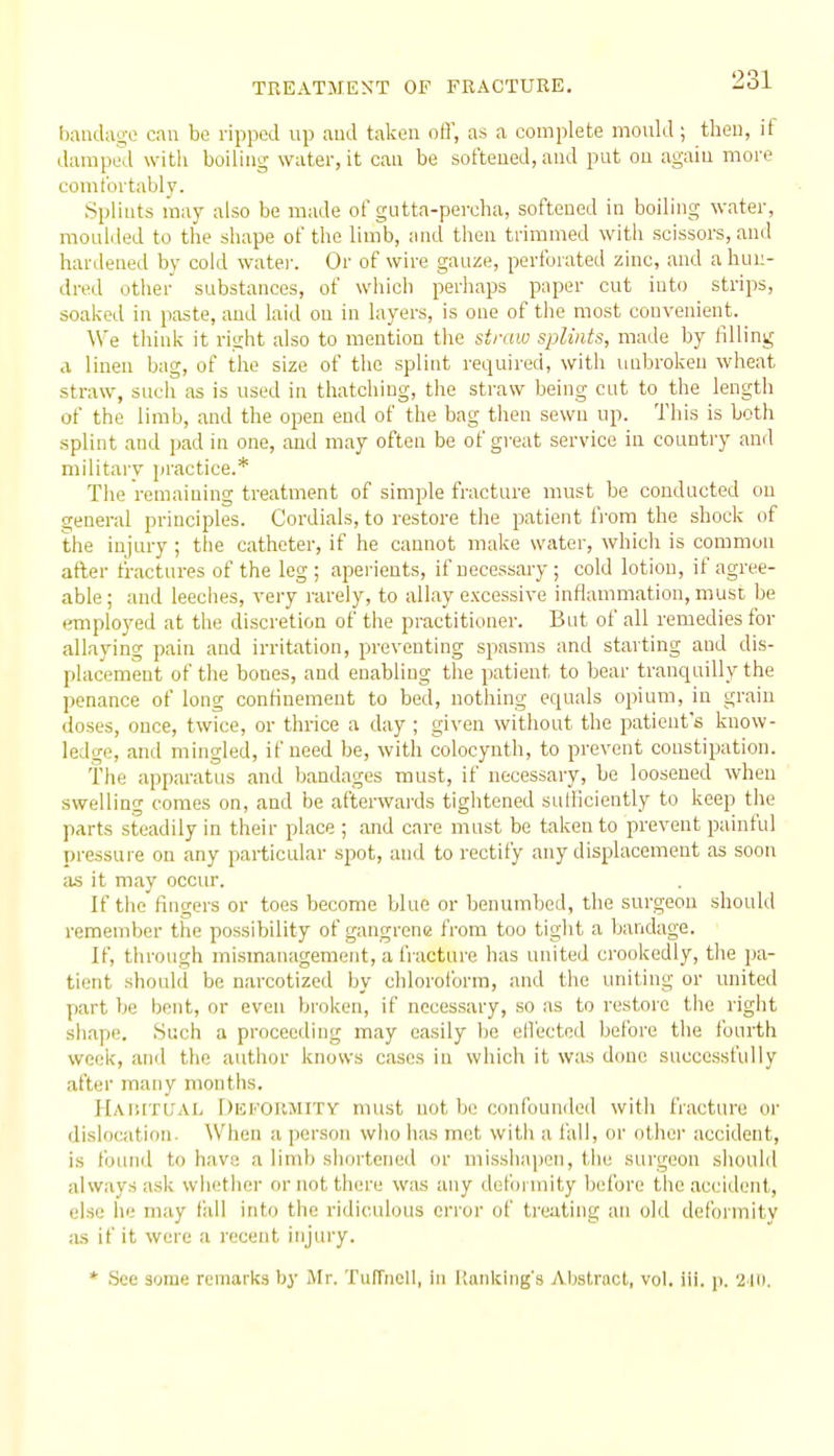 bandago can be ripped up aud taken ofl', as a complete mould; theu, if damped with boiling water, it can be sot'teued, aud put ou agaiu more comtortably. Spliuts may also be made ol'gutta-percha, softened in boiling water, moulded to the shape of the limb, and then trimmed with scissors, and hardened by cold water. Or of wire gauze, perforated zinc, and a hun- dred other substances, of which perhaps paper cut into strips, soaked in paste, aud laid ou in layers, is one of the most convenient. We think it right also to mention the straw splints, made by filling .1 linen bag, of the size of the splint required, with unbroken wheat straw, such as is used in thatching, the straw being cut to the length of the limb, and the open end of the bag then sewn up. This is both splint and pad in one, and may often be of great service in country and military practice.* The remaining treatment of simple fracture must be conducted on general principles. Cordials, to restore the patient from the shock of the injury ; the catheter, if he cannot make water, which is common after fractures of the leg; aperients, if necessary; cold lotion, if agree- able; and leeches, very rarely, to allay excessive inflammation, must be employed at the discretion of the practitioner. But of all remedies for allaying pain and irritation, preventing spasms and starting and dis- placement of the bones, and enabling the patient to bear tranquilly the penance of long confinement to bed, nothing equals opium, in grain doses, once, twice, or thrice a day ; given without the patient's know- ledge, and mingled, if need be, with colocynth, to prevent constipation. The apparatus and Ijandages must, if necessary, be loosened when swelling comes on, and be afterwards tightened sulliciently to keep the parts steadily in their place ; and care must be taken to prevent painful pressure on any particular spot, and to rectify any displacement as soon as it may occur. If the fingers or toes become blue or benumbed, the surgeon should remember the possibility of gangrene from too tight a bandage. If, through mismanagement, a fracture has united crookedly, the pa- tient should be narcotized by chlorolbrm, and the uniting or united part be bent, or even broken, if necessary, so as to restore the right shape. Such a proceeding may easily be ellectod before the fourth week, and the author knows cases in which it was done successfully after many months. Haiutiial Dhkofimity must not be conlbumled witli fracture or dislocation. Wlien a person wlio has met with a I'all, or othei- accident, is found to have a limb shortened or misshapen, the surgeon should always ask whether or not there was any deformity before the accident, else he may tidl into the ridiculous error of treating an old deformity ,-us if it were a recent injury. * See some remarks by Mr. Tufrnoll, in Kanljing'g Abstract, vol. iii. \t. 2 Ui.