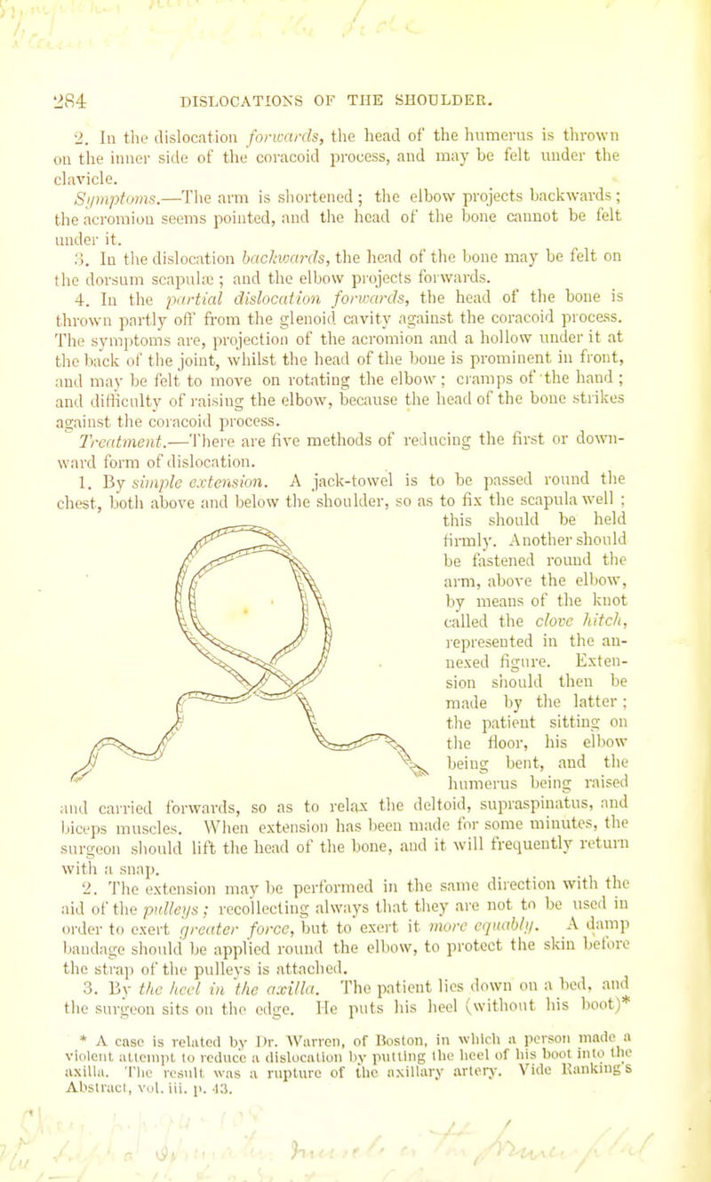 2. In the dislocation forwards, the head of the humerus is thrown ou the inner side of the cnracoid process, and may be felt under the clavicle. Si/mptoms.—The arm is shortened ; the elbow projects backwards ; the acromion seems pointed, and the head of the bone cannot be felt under it. :;. In the dislocation backwards, the head of the bone may be felt on the dorsum scapulx ; and the elbow projects forwards. 4. In the partial dislocation forwards, the head of the bone is thrown partly oft from the glenoid cavity against the coracoid process. The symptoms are, projection of the acromion and a hollow under it at the back of the joint, whilst the head of the bone is prominent in front, and may be felt to move on rotating the elbow; ci-anips of the hand ; and difficulty of raising the elbow, because the head of the bone strikes against the coiacoid process.  Treatment.—Thei-e are five methods of reducing the first or down- ward form of dislocation. 1. By simple extension. A jack-towel is to be passed round the chest, both above and below the shoulder, so as to fix the scapula well ; this should be held fiiTnly. Another should be fostened round the arm, above the elbow, by means of the knot called the clove hitch, represented in the an- ne.'ced figure. E.xten- sion should then be made by the latter; the patient sitting on the fioor, his elliow being bent, and the humerus being raised and cai-ried forwards, so as to relfux the deltoid, supraspinatus, and biceps muscles. When extension has lieen made for some minutes, the surgeon should lift the head of the bone, and it will frequently return with a snap. 2. The extension maybe performed in the same direction with the aid of the pulleys; recollecting always that they are not tn be used in order to exert greater force, but to exert it mwc eqnahly. A danip bandage should be applied round the elbow, to protect the skin before the straj) of the pulleys is attached. 3. By the liecl in the axilla. The patient lies down on a bed, and the surgeon sits on the edge. He puts his heel (without his boot)* * A case is related by Dr. Warren, of Boston, in wlilcli a person made a violent attonipt lo reduce a dislocallon by putting the lieel of his boot into tlie axilla. Tlic result was a rupture of the axillary arteiy. Vide Kaukntgs Absltacl, Vol. iii. p.