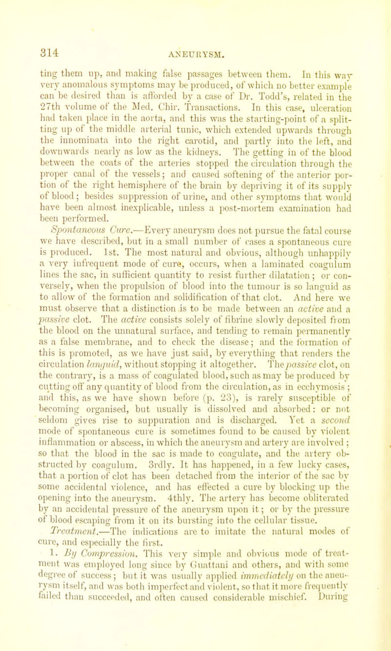 ting them up, and making false passages between them. In tliis war very anomalous symptoms may be produced, of which no better example can be desired than is afforded by a case of Dr. Todd's, related in the 27th volume of the Med. Chir. Transactions. In this case, ulceration had taken place in the aorta, and this was the starting-point of a split- ting up of the middle arterial tunic, which extended upwards through the iunominata into the right carotid, and partly into the left, and downwards nearly as low as the kidneys. The getting in of the blood between the coats of the arteries stopped the circulation through the proper canal of the vessels; and caused softening of the anterior por- tion of the right hemisphere of the brain by depriving it of its supply of blood ; besides suppression of urine, and other symptoms that would have been almost inexplicable, unless a post-mortem examination had been performed. Spontaneous Cure.—Every aneurysm does not pursue the fatal course we have described, but in a small number of cases a spontaneous cuie is produced. 1st. The most natural and obvious, although unhappilv a very infrequent mode of cure, occurs, when a laminated coagulum lines the sac, in sufficient quantity to resist further dilatation; or con- versely, when tlie propulsion of blood into the tumour is so languid as to allow of the formation and solidification of that clot. And here we must observe that a distinction is to be made between an active and a passive clot. The active consists solely of fibrine slowly deposited from the blood on the minatural surface, and tending to remain permanently as a false membrane, and to check the disease; and the formation of this is promoted, as we have just said, by eveiything that renders the circulation lamjiiid, without stopping it altogether. The passive clot, on the contrary, is a mass of coagulated blood, such as may be produced bv cutting off' any quantity of blood fi'om the circulation, as in ecchymosis ; and this, as we have shown before (p. 23), is rarely susceptible of becoming organised, but usually is dissolved and absorbed: or not seldom gives rise to suppuration and is discharged. Yet a second mode of spontaneous cure is sometimes found to be caused by violent inflammation or abscess, in which the aneurysm and artery are involved ; so that the blood in the sac is made to coagulate, and the artery ob- structed by coagulum. 3rdly. It has happened, iu a few lucky cases, that a portion of clot has been detached from the interior of the sac by some accidental violence, and has eff'ected a cure by blocking up tlie opening into the aneurysm. 4thly. The artery has become obliterated by an accidental pressure of the aneurysm upon it; or by the pressiu'e of blood escaping from it on its bursting into the cellular tissue. Treatment.—The indic;itions are to imitate the natural modes of euro, and especially the first. 1. By Compression. This veiy sim].)le and olivions mode of treat- ment was employed long since by (iualtani and others, and with some degi-ee of success; but it was usually ap]ilied immcdiatchj on the aneu- rysm itself, and was both imperfoctand violent, so tliatit moi-e frci]ueutly failed than succeeded, and often caused considerable niiscliief. During