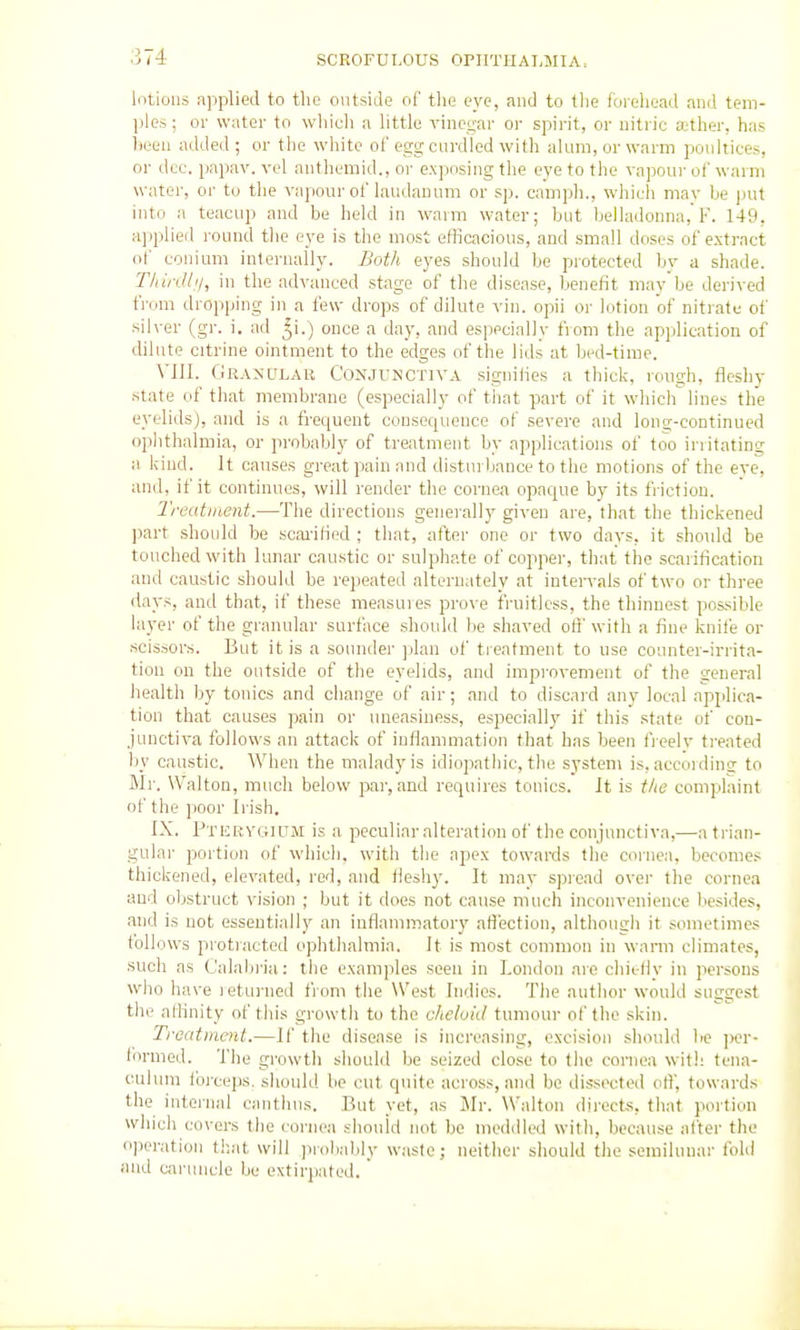 lotions applied to the outside of the eye, and to the forehead and tem- ples ; 01- water to wliieli a little vinegar or spirit, or nitric ather, has heen added ; or the white of egg cm-died with alum, or warm poultices, or dec. papav. vel antheraid., or exposing the eye to the vapour of warm water, or to the vapour of laudanum or sp. camph., which mav be put into a teacup and be held in warm water; but belladonna,'I'. 149, applied round the eye is the most efficacious, and small doses of extract of conium internally. Both eyes should be protected by a shade. Thirdli/, in the advanced stage of the disease, benefit may be derived from dropping in a few drops of dilute vin. opii or lotion of nitrate of silver (gr. i. ad ^i.) once a day, and especially from the application of dilute citrine ointment to the edges of the lids at bed-time. VIII. Granular Conjunctiva siguiiies a thick, rough, fleshy state of that membrane (especially of that part of it which lines the eyelids), and is a frequent consequence of severe and long-continued ophthalmia, or probably of treatment by applications of too initating a kind. It causes great pain and distin bance to the motions of the eve, and, if it continues, will render the cornea opaque by its friction. Treatment.—The directions generally given are, that the thickened part should be scai-ified ; that, after one or two days, it should be touched with lunar caustic or sulphate of coppei', that the scarification and caustic should be repeated alternately at intervals of two or three days, and that, if these measures prove fruitless, the thinnest possible layer of the granular surface should be shaved of!' with a fine knife or scissors. But it is a sounder jjlan of treatment to use counter-irrita- tion on the outside of the eyelids, and improvement of the general liealth by tonics and change of air; and to discard any local applica- tion that causes pain or uneasiness, especially if this .state of con- junctiva follows an attack of inflammation that has been fieelv ti'eated liy caustic. When the malady is idiopathic, the system is, accordintr to Mr. Walton, much below par, and requires tonics. It is t/ie complaint of the ]ioor Irish. IX. Ptisrvgium is a peculiar alteration of the conjunctiva,—a ti'ian- gular portion of which, with the apex towards the coi-nea, becomes thickened, elevated, rod, and fleshy. It may spread over the cornea and obstruct vision ; but it does not cause much inconvenience besides, and is not essentially an inflammatory afl'ection, although it sometimes follows protracted ophthalmia. It is most common in wann climates, such as Calabi-ia: the examples seen in London aie chiefly in persons who have leturned from the West Indies. The author would suggest the alKnity of this growth to the chelvid tumour of the skin. Troatmcnt.—If the disease is increasing, excision should Ire ])er- lormed. The growth should be seized close to the cornea with tena- c:uluni tbix-eps. should be cut quite across, and be dissecteil ofl', towards the internal canthus. But yet, as Jlr. Walton dii-ects, that poi tion which covers the cornea should not be medilled with, because after the operation that will pi'oliably waste; neither should the semilunar Ibid and uiruncle be extirpated.