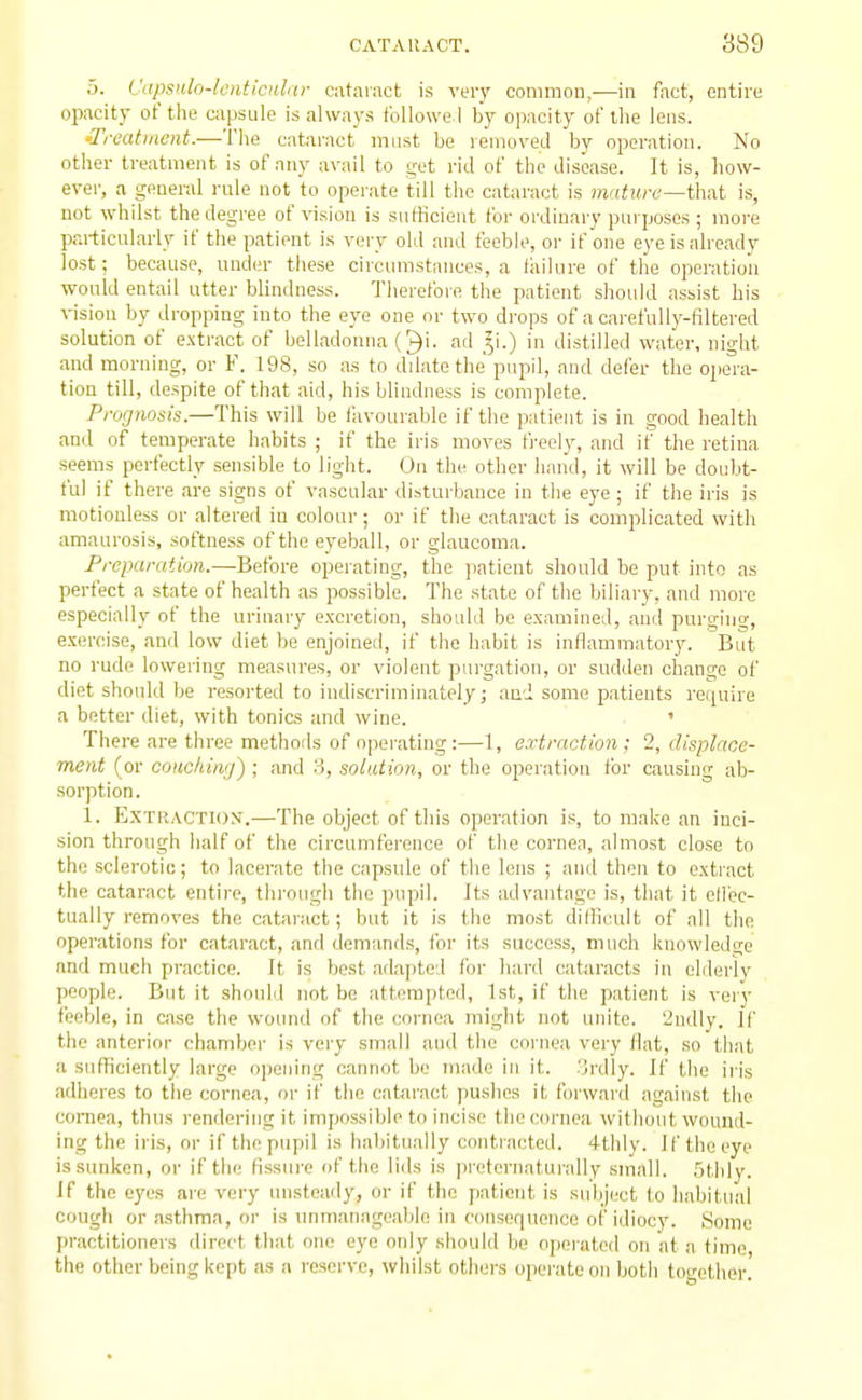 5. Vapsulo-lcnticnhtr cataract is veiy conimou,-—in fact, entire opacity of the capsule is always fbllowe l by opacity of the lens. •Treatment.—The cataract must be removed by operation. No other treatment is of any avail to get rid of the disease. It is, how- ever, a general laile not to operate till the cataract is mature—that is, not whilst the degree of vision is sutHcieut for ordinary purposes ; more particularly if the patient is very old and feeble, or if one eye is already lost; because, under these circumstances, a failure of the operation would entail utter blindness. Therefore the patient should assist his vision by dropping into the eye one or two drops of a carefully-liltered solution of extract of belladonna (^i- ad ^i.) in distilled water, night and morning, or F. 198, so as to dilate the pupil, and defer the opera- tion till, despite of that aid, his blindness is complete. Prognosis.—This will be favourable if the patient is in good health and of temperate habits ; if the iris moves fi-eely, and it' the retina seems perfectly sensible to light. On the other hand, it will be doubt- ful if there are signs of vascular disturbance in the eye ; if the iris is motionless or altered in colour; or if the cataract is complicated with amaurosis, softness of the eyeball, or glaucoma. Preparation.—Before operating, the ])atieut should be put into as perfect a state of health as possible. The state of the biliary, and more especially of the urinary excretion, should be examined, and purging, exercise, and low diet be enjoined, if the habit is inflammatory. But no rude lowering measures, or violent purgation, or sudden change of diet should be resorted to indiscriminately; and some patients require a better diet, with tonics and wine. ' There are three methods of operating:—1, extraction; 2, displace- ment (or coitchiwj) ; and 3, solution, or the operation for causing ab- sorption. 1. Extraction.—The object of this operation is, to make an inci- sion through lialf of the circumference of the cornea, almost close to the sclerotic; to lacerate the capsule of the lens ; and then to extract the cataract entire, through the pupil. Its advantage is, that it elfec- tually removes the cataract; but it is the most difficult of all the opei'ations for cataract, and demands, for its success, much knowledge and much practice. It is best adapted for hard cataracts in elderlv people. But it should not be attempted, 1st, if the patient is very feeble, in case the wound of the cornea might not unite. 2ndly. If the anterior chamber is very small aud the cornea very flat, so that a sufficiently large opening cannot be made in it. 3rdly. If the iris adheres to the cornea, or if the cataract pushes it forward against the cornea, thus rendering it impossible to incise the cornea witliout wound- ing the iris, or if the pupil is habitually contracted. 4thly. If the eye is sunken, or if the fissure of the lids is preternatui-ally small. 5tlily. If the eyes are very unsteaily, or if the patient is subject to habitual cough or asthma, or is unmanageable in consequence of idiocy. Some practitioners direct that one eye only should be operated on at a time the other being kept as a reserve, whilst others operate on botli together.