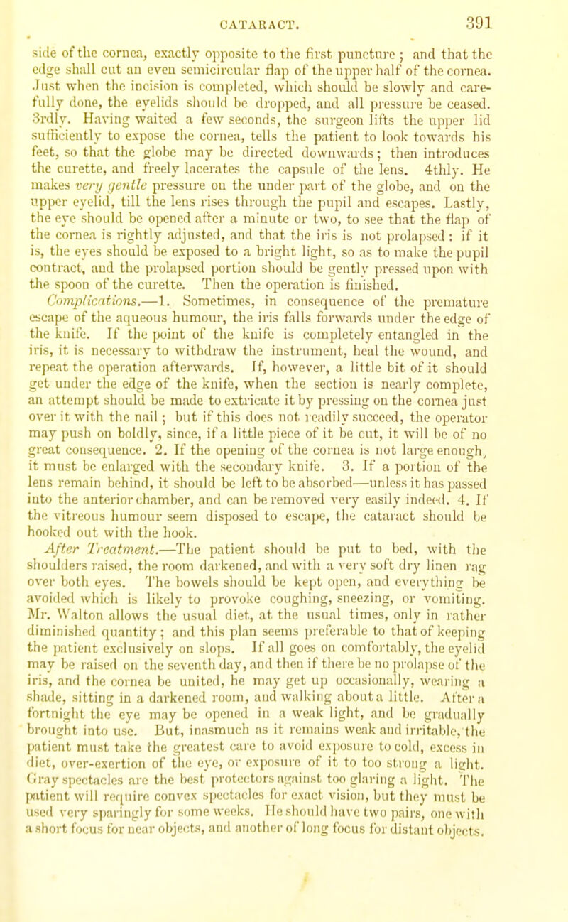 side of the cornea, exactly opposite to the first puncture ; and that the edge shall cut an even semicircular flap of the upper lialf of the cornea. Just when the incision is completed, which should be slowly and care- fully done, the eyelids should be dropped, and all pressure be ceased. 3rdly. Having waited a few seconds, the surgeon lifts the upper lid surticiently to expose the cornea, tells the patient to look towards his feet, so that the globe may be directed downwards; then introdnces the curette, and freely lacerates the capsule of the lens. 4thly. He makes vcrij gentle pressure on the under part of the globe, and on the upper eyelid, till the lens rises through the pupil and escapes. Lastly, the eye should be opened after a minute or two, to see that the flap of the cornea is rightly adjusted, and that the iris is not prolapsed : if it is, the eyes should be exposed to a bright light, so as to make the pupil contract, and the prolapsed portion should be gentlv pressed upon with the spoon of the curette. Then the operation is finished. Complications.—1. Sometimes, in consequence of the premature escape of the aqueous humour, the iris falls forwards under the edge of the knife. If the point of the knife is completely entangled in the iris, it is necessary to withdraw the instrument, heal the wound, and repeat the operation afterwards. If, however, a little bit of it should get under the edge of the knife, when the section is nearly complete, an attempt should be made to extricate it by pressing on the cornea just over it with the nail; but if this does not readily succeed, the operator may push on boldly, since, if a little piece of it be cut, it will be of no great consequence. 2. If the opening of the cornea is not large enough, it must be enlarged with the secondary knife. 3. If a portion of the lens remain behind, it should be left to be absorbed—unless it has passed into the anterior chamber, and can be removed very easily indeed. 4. If the vitreous humour seem disposed to escape, the cataract should be hooked out with the hook. After Treatment.—The patient should be put to bed, with tlie shoulders raised, the room darkened, and witli a very soft dry linen i-ag over both eyes. The bowels should be kept open, and everything be avoided which is likely to provoke coughing, sneezing, or vomiting. Mr. Walton allows the usual diet, at the usual times, only in rather diminished quantity; and this plan seems preferable to that of keeping the patient exclusively on slops. If all goes on comfoi'tably, the eyelid may be raised on the seventh day, and then if there be no prolaj)se of tlie iris, and the cornea be united, he may get up occasionally, wearing a shade, sitting in a darkened room, and walking abouta little. Aftei'u fortnight the eye may be opened in a weak light, and bn grailually brought into use. But, ina.smuch as it remains weak and irritable, tlie patient must take the greatest care to avoid exposure to cold, excess in diet, over-exertion of the eye, or exposure of it to too strong a ligiit. <iray spectacles are the best protectors against too glaring a light. The patient will require convex spectacles for exact vision, but they must be used very sparingly for some weeks. He should have two pnii's, one witli a short focus for near objects, and another ol' long focus for distant objects.
