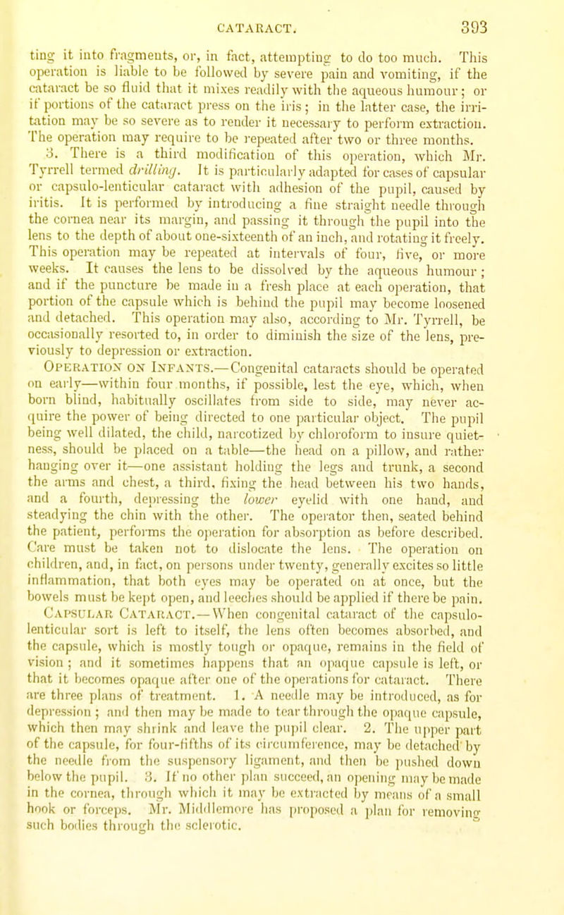 ting it into fragments, oi-, in fact, attempting to do too mucli. This operation is liable to be followed by severe pain and vomiting, if the cataract be so flnid that it mixes readily with the aqueous humour; or if portions of the cataract press on the iris ; in the latter case, the irri- tation may be so severe as to render it necessaiy to perform extraction. The operation may require to be repeated after two or three months. 3. There is a third modification of this operation, which Mr. Tyrrell termed drilling. It is particularly adapted for cases of capsular or capsulo-lentieular cataract with adhesion of the pupil, caused by iritis. It is performed by introducing a fine straight needle thi-ough the cornea near its margin, and passing it through the pupil into the lens to the depth of about one-sixteenth of an inch, and rotating it freely. This operation may be repeated at intervals of four, rive, or more weeks. It causes the lens to be dissolved by the aqueous humour ; and if the puncture be made iu a fresh place at each opei-ation, that portion of the capsule which is behind the pupil may become loosened and detached. This operation may also, according to Mr. Tyrrell, be occasionally resorted to, in order to diminish the size of the lens, pre- viously to depression or extraction. Operation on Infants.—Congenital cataracts should be operated on early—within four months, if possible, lest the eye, which, when born blind, habitually oscillates from side to side, may never ac- quire the power of being directed to one particular object. The pupil being well dilated, the child, narcotized by chloroform to insure quiet- ness, shoidd be placed on a table—the head on a pillow, and i-ather hanging over it—one assistant holding the legs and trunk, a second the arms and chest, a third, fixing the head between his two hands, and a fourth, depressing the lower eyelid with one hand, and steadying the chin with the other. The operator then, seated behind the patient, performs the operation for absorption as before described. Care must be taken not to dislocate the lens. The opeiatiou on children, and, in fact, on persons under twenty, generally excites so little inflammation, that both eyes may be operated on at once, but the bowels must be kept open, and leeches should be applied if there be pain. Capsular Cataract.— When congenital cataract of the capsulo- lentieular sort is left to itself, the lens often becomes absorbed, and the capsule, which is mostly tough or opaque, remains in the field of vision ; and it sometimes happens that an opaque capsule is left, or that it becomes opaque after one of the operations for cataract. There are three plans of treatment. 1. A needle may be introduced, as for depression; and then maybe made to tear through the opaque capsule, which then may shrink and leave the pupil clear. 2. The upper part of the capsule, for four-fifths of its circumference, may be detached'by the needle from the suspensory ligament, and then be pushed down below the pupil. 3. If no other plan succeed, an opening may be made in the cornea, through which it may be extracted by means of a small hook or forceps. Mr. Middlemore has propo.sed a plan for removino- such boilies through thi! scleiotic.