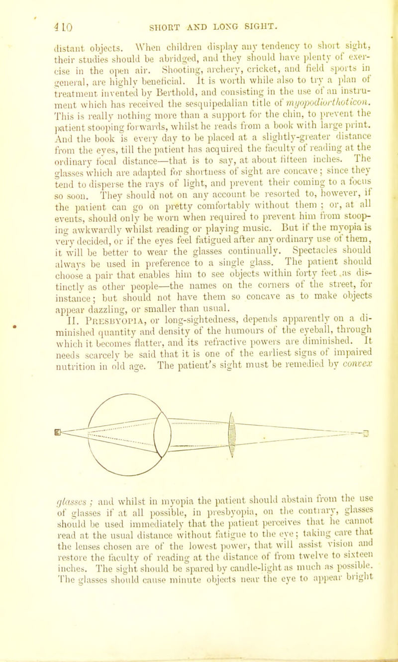 distant objects. When cbildrea display any tendency to sliort siglit, their studies should be abridged, and they shonld have jjlenty of e.\er- cise in the open air. Shooting, aichery, cricket, and field sports in c;cneral, are highly beneficial. It is worth while also to try a jilan of treatment invented by Berthold, and consisting in the use of an instru- ment which has received the sesquipedalian title of myopodiurthoticoii. This is really nothing more than a support for tlie chin, to prevent the patient stooping foi wards, whilst he reads from a book with large print. And tlie book is every day to be placed at a slightly-greater distance from the eyes, till the patient has acquii-ed the faculty of reading at the ordinary focal distance—that is to say, at about fifteen inches. The glasses which are adapted for shortness of sight are concave; since they tend to dispeise the rays of light, and prevent their coming to a focus so soon. They should' not on any account be resorted to, however, if the paueut can go on pretty comfortably without them ;^ or, at all events, should only be worn wlien required to prevent him from stoop- ing awkwardly whilst reading or playing music. But if the mvopia is very decided, or if the eyes feel flitigued after any ordinary use of them, it will be better to wear the glasses continually. Spectacles should always be used in preference to a single glass. The patient should choose a pair that enables him to see objects within fbrty feet.as dis- tinctly as other people—the names on the corners of the street, for instance; but should not have them so concave as to make objects appear dazzling, or smaller than usual. II. PresbvoI'IA, or long-sightedness, depends apparently on a di- minished quantity and density of the humours of the eyeball, through which it becomes flatter, and its refractive powers are diminished. It needs scarcely be said that it is one of the earliest signs of impaired nutrition in old age. The patient's sight must be remedied by ooHrcu- rjlasscs ; and whilst in myopia the patient shouhl abstain Irom the use of glasses if at all possible, in presbyopia, on the contrary, glasses should bo used immediately that the patient perceives that he cannot read at the usual distance without fatigue to the eye: taking care that the lenses chosen are of the lowest power, that will a.ssist vision and restore the faculty of reading at the distance of from twelve to si.\teen inches. The sight should be spared by candle-light as much as possible. The glasses sho^ild cause minute objects near the eye to appear bright