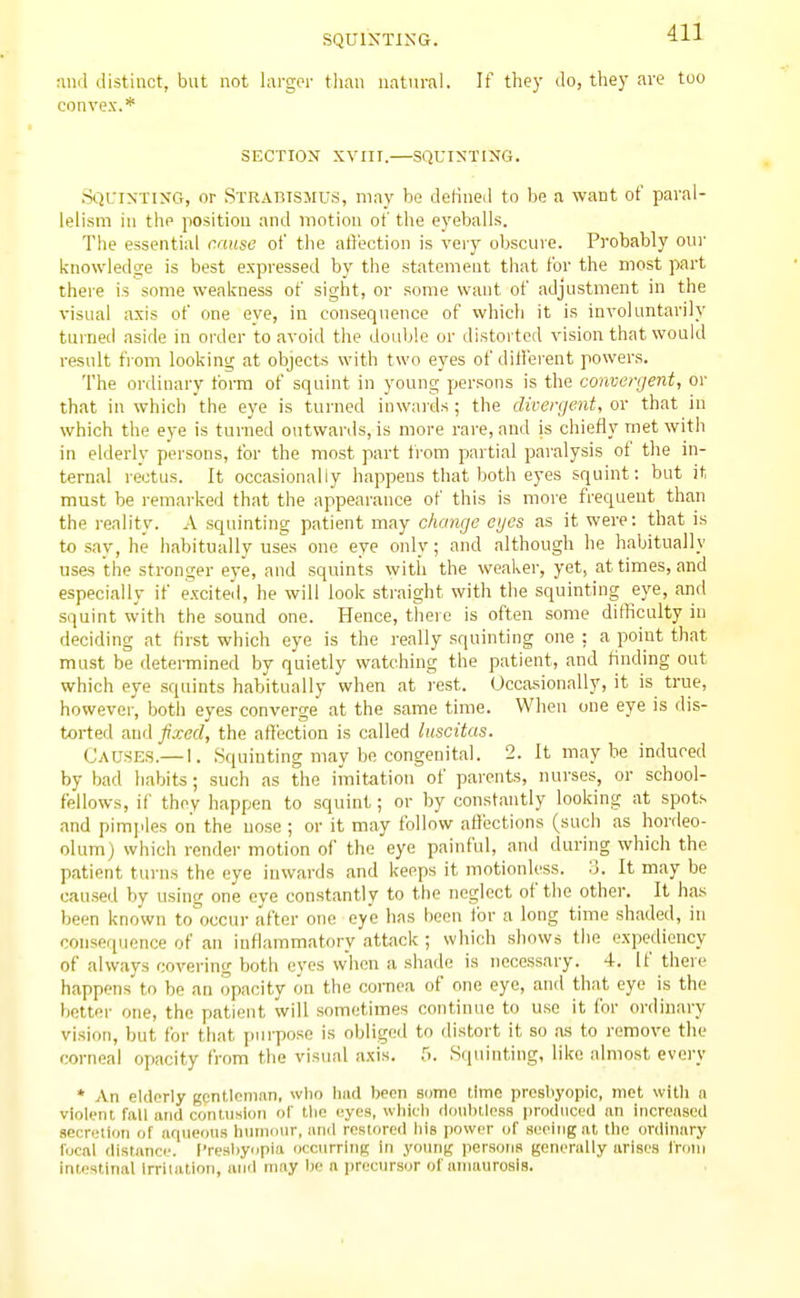 :ind distinct, but not larger than natural. If they do, they are too convex.* SECTION XVIir.—SQUINTING. Sqcinting, or Strabismus, may be deKned to be a want of paral- lelism in the position and motion of the eyeballs. The essential cause of the aft'ection is very obscure. Probably our knowledge is best expressed by the statement that for the most part there is some weakness of sight, or some want of adjustment in the visual axis of one eye, in consequence of which it is involuntai'ily turned ,iside in order to avoid the double or distorted vision that would result from looking at objects with two eyes of different powers. The ordinary form of squint in young persons is the convergent, or that in which the eye is turned inwards ; the dirergent, or that in which the eye is turned outwards, is more rare, and is chiefly met with in elderly persons, for the most part from partial paralysis of the in- ternal rectus. It occasionally happens that both eyes squint: but it must be remarked that the appearance of this is more frequent than the reality. A squinting patient may change eyes as it were: that is to say, he habitually uses one eye only; and although he habitually uses the stronger eye, and squints with the weaker, yet, at times, and especially if excite.!, he will look straight with the squinting eye, and squint with the sound one. Hence, there is often some difficulty in deciding at first which eye is the really squinting one : a point that must be determined by quietly watching the patient, and finding out which eye squints habitually when at rest. Occasionally, it is true, however, both eyes converge at the same time. When one eye is dis- torted and fixed, the afliection is called luscitas. Causes.— I. .Squinting may be congenital. 2. It maybe induced by bad habits; such as the imitation of parents, nurses, or school- fellows, if they happen to .squint; or by const.antly looking at spots and pimples on the nose ; or it may follow affections (such as hordeo- olum) which render motion of the eye painful, and during which the patient turns the eye inwards and keeps it motionless. 3. It may be oau.sed by using one eye constantly to the neglect of tlie other. It has been known to occur after one eye has been for a long time shaded, in consequence of <m inflammatory attack ; which shows the expediency of always covering both eyes when a shade is necessary. 4. If there happens to be an opacity on the cornea of one eye, and that eye is the better one, the patient will sometimes continue to use it for ordinary vision, but for that purpose is obliged to distort it so as to remove the corneal opacity from the visual axis. 5. .Squinting, like almost every * An elderly gentleman, wtio luid been some ilmc prosliyopic, met with a violent fall and contusion of tlie eyes, whi(.'li tldulnless prndiiced an increased .secretion of iiriueous Inimonr, and restored his power of seeing at the ordinary focal distance. I'resbynpia (icciirrlng In young persons generally arises Iroiii intestinal Irritation, and may bo a precursor of amaurosis.