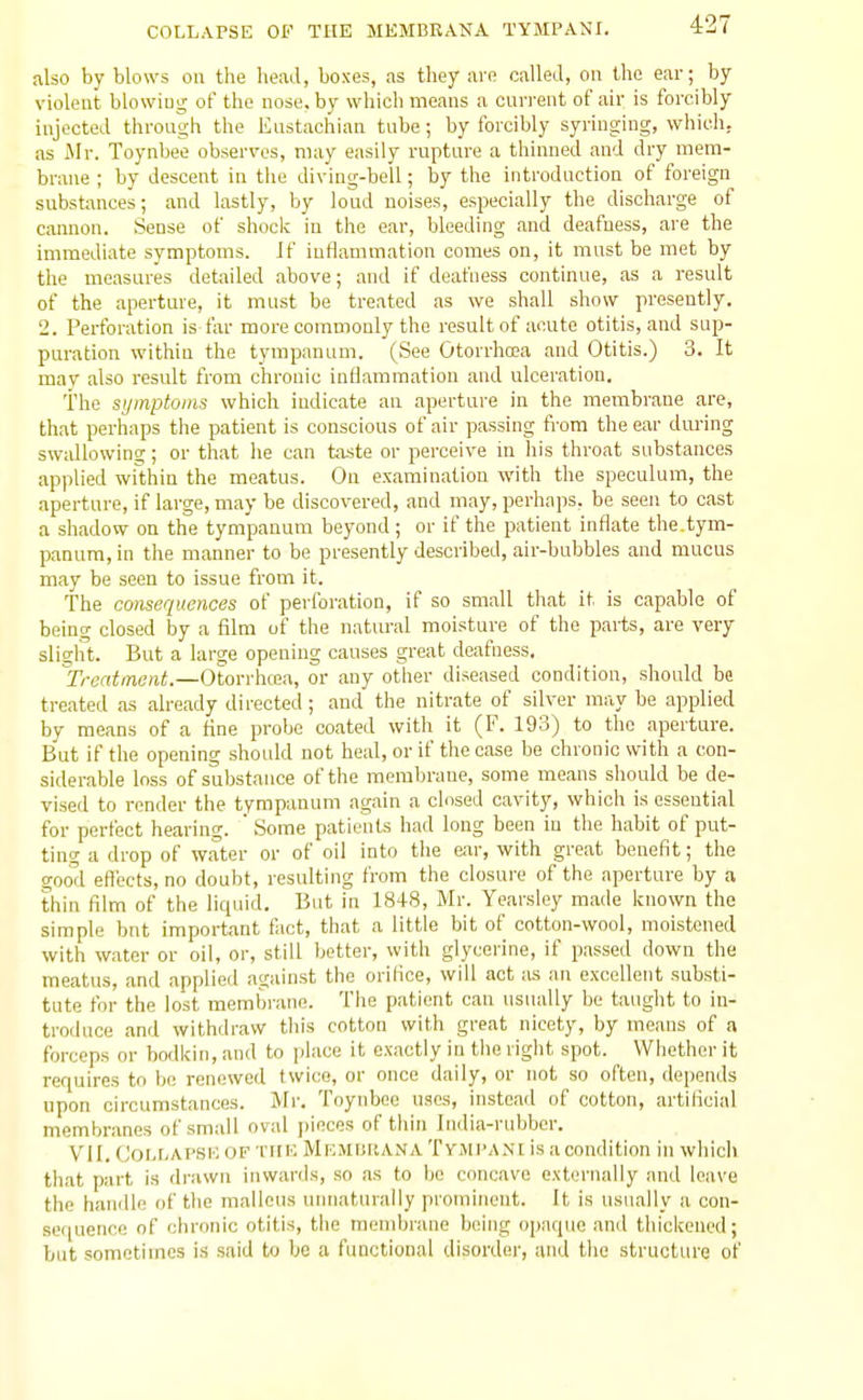 4:27 also by blows ou the head, boxes, as they are called, on the ear; by violent blowing of the nose, by which means a current of air is forcibly injected through the Eustachian tube; by forcibly syringing, which, as Mr. Toynbee observes, may easily rupture a thinned and dry mem- brane ; by descent in the diving-bell; by the introduction of foreign substances; and lastly, by loud noises, especially the discharge of cannon. Sense of shoclv in the ear, bleeding and deafness, ai-e the immediate symptoms. Jf inflammation comes on, it must be met by the measures detailed above; and if deafness continvie, as a result of the aperture, it must be treated as we shall show presently. 2. Perforation is far more commonly the result of acute otitis, and sup- puration within the tympanum. (See Otorrha?a and Otitis.) 3. It may also result from chronic inflammation and ulceration. i'he si/inptoins which indicate an aperture in the membrane are, that perhaps the patient is conscious of air passing from the ear during swallowing; or that he can taste or perceive in his throat substances applied within the meatus. On examination with the speculum, the aperture, if large, may be discovered, and may, perhaps, be seen to cast a shadow on the tympanum beyond; or if the patient inflate the.tym- panum, in the manner to be presently described, air-bubbles and mucus may be seen to issue from it. The consequences of perforation, if so small that it is capable of being closed by a film of the natural moisture of the parts, are very slight. But a large opening causes great deafness, ^Treatment.—Otorrhaa, or any other diseased condition, should be treated as already directed; and the nitrate of silver may be applied by means of a tine probe coated with it (F. 193) to the aperture. But if the opening should not heal, or if the case be chronic with a con- siderable loss of substance of the membrane, some means should be de- vised to render the tympanum again a closed cavity, which is essential for perfect hearing. ' Some patients had long been in the habit of put- ting a drop of water or of oil into the ear, with great benefit; the good efiects, no doubt, resulting from the closure of the aperture by a thin film of the liquid. But in 1848, Mr. Yoar.sley made known the simple bnt important tact, that a little bit of cotton-wool, moistened with water or oil, or, still better, with glycerine, if passed down the meatus, and applied against the orifice, will act as an excellent substi- tute for the lost membrane. The patient can usually be taught to in- troduce and withdraw this cotton with great nicety, by means of a forceps or bodkin, and to place it exactly in tlie riglit spot. Whether it requires to bo renewed twice, or once daily, or not so often, depends upon circumstances. Mr. Toynbee uses, instead of cotton, artificial membranes of small oval ])inces of thin India-rubber. VII. CoLr.Ai'SKOF ■nil': Mf.mhkana Tymi'a.\i is a condition in which that part is drawn inwards, so as to be concave externaUy and leave the handle of the malleus unnaturally prominent. It is usually a con- sequence of chronic otitis, tiie mendjrane beijig opaque and thickened; but sometimes is .said to be a functional disorder, and the structure of