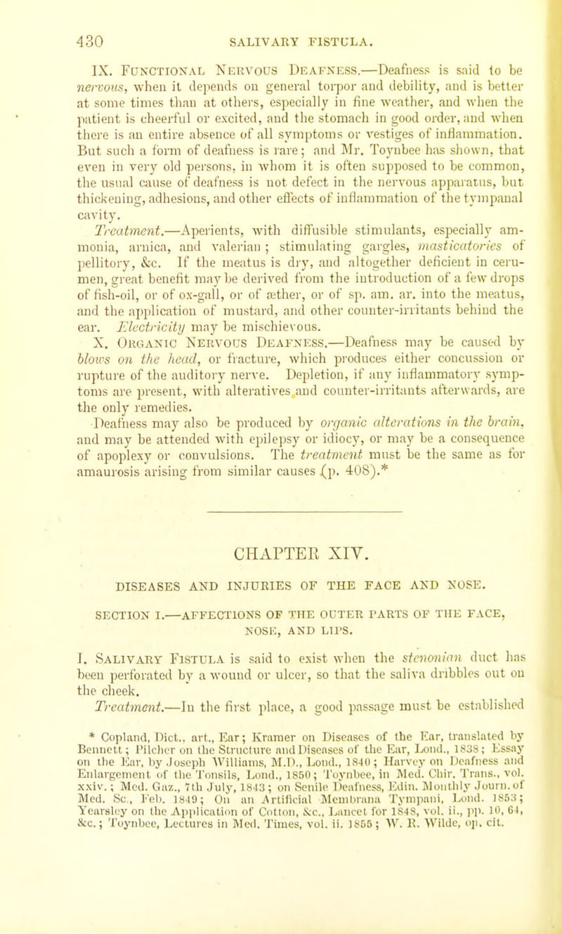 IX. Functional Nervous Deafness.—Deafness is said lo be nenous, when it depends on general torpor and debility, and is better at some times than at others, especially in fine weather, and when the patient is cheerful or excited, and the stomach in good order, and when there is an entire absence of all symptoms or vestiges of inflammation. But such a form of deafness is rare; and Mr. Toyubee has shown, that even in very old persons, in whom it is often supposed to be common, the usual cause of deafness is not defect in the nervous apparatus, but thickening, adhesions, and other effects of inflammation of the tympanal cavity. Treatment.—Aperients, with diffusible stimulants, especially am- monia, arnica, and valerian ; stimulating gargles, masticatories of pellitory, &c. If the meatus is dry, and altogether deficient in ceru- men, great benefit maybe derived from the introduction of a few drops of fish-oil, or of ox-gall, or of aether, or of sp. am. ar. into the meatus, and the application of mustard, and other counter-irritants behind the ear. Electricity may be mischievous. X. Organic Nervous Deafness.—Deafness may be caused by blows on the head, or fiacture, which pi-oduces either concussion or rupture of the auditory nerve. Depletion, if any inflammatory symp- toms are present, with alteratives and counter-irritants afterwards, are the only remedies. Deafness may also be produced by organic alterations in the brain. and may be attended with epilepsy or idiocy, or may be a consequence of apoplexy or convulsions. The treatment must be the same as for amaurosis arising from similar causes (p. 408).* CHAPTEK XIV. DISEASES AND INJURIES OF THE FACE AND NOSE. SECTION I. AFFECTIONS OF THE OUTER FARTS OF THE FACE, NOSE, AND LirS. I. SALiVARy Fistula is said to exist when the stcnonian duct lias been perforated by a wound or ulcer, so that the saliva dribbles out on the clieek. Treatment.—In the first place, a good passage must be established * CopUand, Diet., art., Ear; Kramer on Diseases of the Kar, translated by Bennett; Pilclier on the Structure and Diseases of the Ear, Ix>iu1., 1S3S; Essay on the Ear, by .Joseph WiUiaiiis, M.D., Loud., 184(1; Harvey on Deafness and Enlargement (if tlie Tonsils, Lond., IS.'iO; Tuynhee, in Med. Chir. Trans., vol. .\xiv,; Med. Gaz., 7th July, 1843 ; on Senile lleafness, Kdiii. Monllily Juurn.of Med. Sc., Feb. 1S4S; On an Artilicial Mcuiljrana Tynipaiii, Ixjiui. 1853; Yearsluy on the Applicatinn of Cotton, S:c., Lancet for 1S4S, vol. ii., pp. 10. 64, Sec; Toynbce, Lectures in Med. Times, vol. ii. 18D5; \V. R. Wilde, oji. cit.