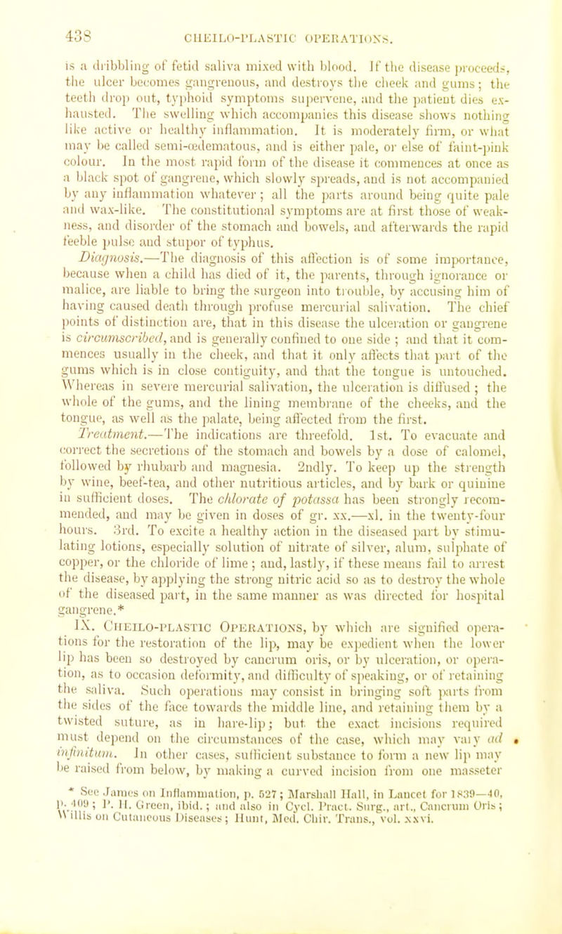 is a dribbling of fetid saliva mixed with blood. If the disease ])rocx'ed~, the ulcer becomes gangrenous, and destroys the cheek and gums; the teeth drop out, typhoid symptoms supervene, and the ])atieut dies ex- hausted. Tlie swelling which accompanies this disease shows nothing like active or healthy inflammation. It is moderately firm, or wliat may be called semi-cedematous, and is either pale, oi- else of faint-pink colour. In the most rapid Ibrm of the disease it commences at once as a black spot of gangrene, which slowly spreads, and is not accompanied by any inflammation whatevei-; all the parts around being quite pale and wax-like. The constitutional symptoms are at first those of weak- ness, and disoixler of tlie stomach and bowels, and afterwards the rapid feeble j>ulse and stupor of typhus. Diagnosis.—The diagnosis of this aflcction is of some importance, because when a child has died of it, the parents, throvigh ignorance or malice, are liable to bring the surgeon into tiouble, by accusing him of having caused death through profuse mercurial salivation. The chief points of distinction are, that in this disease the ulceration or gangrene is circumscribed, miA is generally confined to one side ; and that it com- mences usually in the clieek, and that it only affects that part of the gums which is in close contiguity, and that the tongue is untouched. Whereas in severe mercurial salivation, the ulceration is diffused ; the whole of the gums, and the lining membi-ane of the cheeks, and the tongue, as well as the palate, being affected from the first. 'Treatment.—The indications are threefold. 1st. To evacuate and correct the secretions of the stomach and bowels by a dose of calomel, followed by rhubarb and magnesia. 2ndly. To keep up the strength by wine, beef-tea, and other nutritious articles, and by bark or quinine in suflicient doses. The chlorate of potassa has been strongly recom- mended, and may be given in doses of gr. xx.—xl. in the twenty-four hours. .3rd. To excite a healthy action in the diseased part bv stimu- lating lotions, especially solution of nitrate of silver, alum, sulphate of copper, or the chloride of lime ; and, lastly, if these means fail to arrest the disease, by applying the strong nitric acid so as to destrov the whole of the diseased pai't, in the same manner as was directed lor hospital gangrene.* IX. CirEiLO-PLASTlc OPERATIO^'S, by which are signified opera- tions for the restoration of the lip, may be exjjedient when the lower lip has been so destroyed by cancrum oris, or by ulceration, or opei'a- tion, as to occasion deformity, and difficulty of speaking, or of retaining the saliva. Such operations may consist in bringing soft parts from the sides of the fiice towards the middle line, and retaining them by a twisted suture, as in hare-lip; but the e.xact incisions required must depend on the circumstances of the case, which may vaiy ad • mfinituin. In other cases, sufficient substance to form a new lip may be raised from below, by making a curved incision I'rom one massetcr * See James on Iiiflummation, p. 627; Marshall Hall, in Lancet for 18.19—JO. ji. 'inu ; ]'. ]|. Green, ibid.; and also in Cycl. Pract. Snrg., art., Cancrum Oris ; \\ dlis on Ciilanoous IJiseases; Hunt, Med. Chir. Trans., vol. .\.\vi.