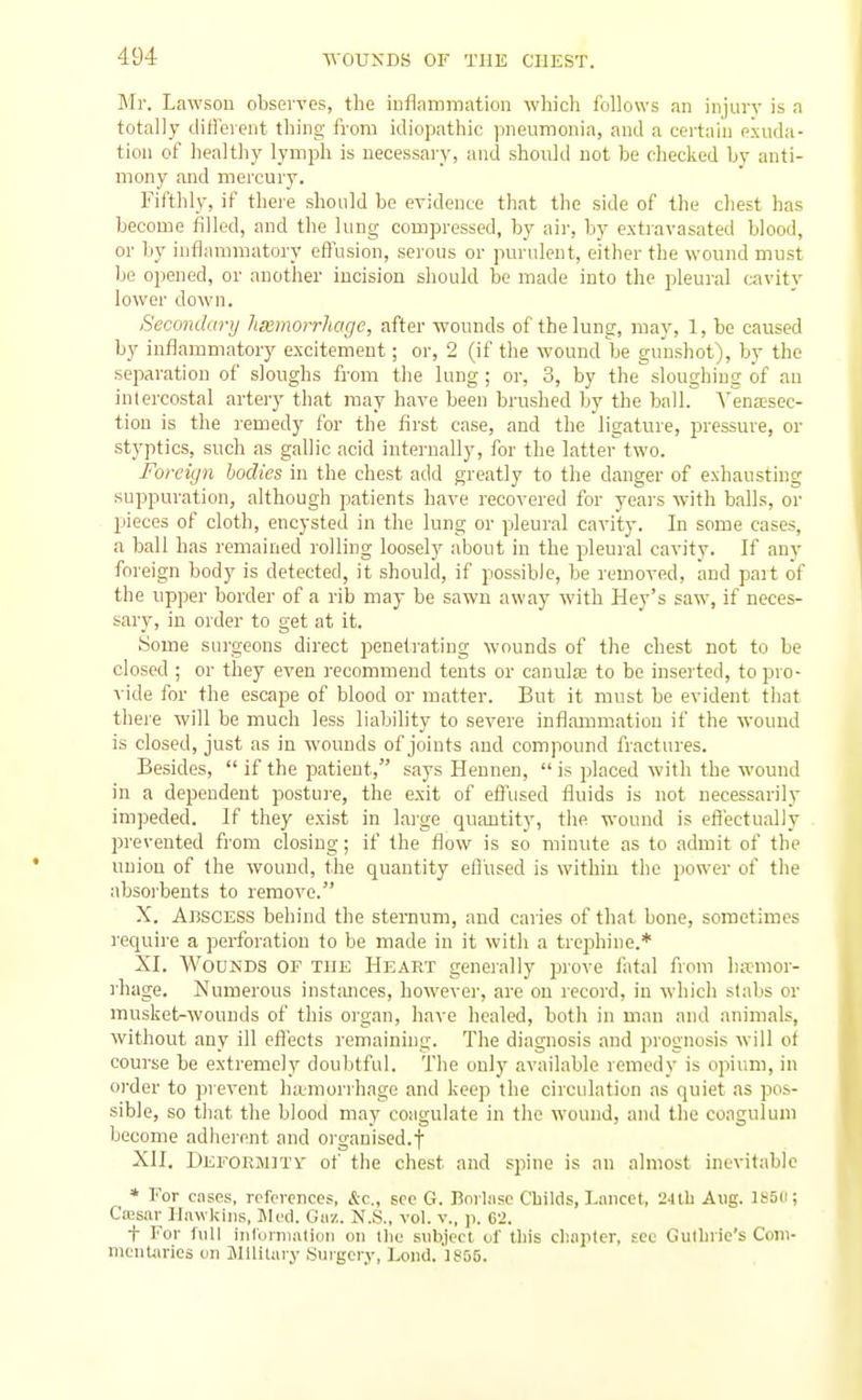 Mr. Lawsou observes, the iuflammation which follows an injurv is a totally ditleient thing from idiopathic pneumonia, anil a certain exuda- tion of healthy lymph is necessary, and should not be cliecked by anti- mony and mercury. Fifthly, if there should be evidence that the side of the chest has become filled, and the lung compressed, by aii-, by extravasated blood, or by inflammatory effusion, serous or purulent, either the wound must be opened, or another incision should be made into the pleural cavity lower down. Secondary heemorrhagc, after wounds of the lung, may, 1, be caused by inflammatory excitement; or, 2 (if the wound be gunshot), by the separation of sloughs from the lung ; or, 3, by the sloughing of an intercostal artery that may have been brushed Ijy the ball. Vena?sec- tion is the remedy for the first case, and the ligature, pressure, or stj'ptics, such as gallic acid internally, for the latter two. Foreign bodies in the chest add greatly to the danger of exhausting suppuration, although patients have recovered for years with balls, or pieces of cloth, encysted in the lung or pleural cavity. In some cases, a hall has remained rolling loosely about in the pleural cavity. If any foreign body is detected, it should, if possible, be removed, and pait of the upper border of a rib may be sawn away with Hey's saw, if neces- sary, in order to get at it. Some surgeons direct penetrating wounds of the chest not to be closed ; or they even recommend tents or canula3 to be inserted, to pro- vide for the escape of blood or matter. But it must be evident that there will be much less liability to severe inflammation if the wound is closed, just as in wounds of joints and compound fractures. Besides,  if the patient, says Hennen,  is placed with the wound in a dependent posture, the exit of efi'used fluids is not necessarily im])eded. If they exist in lai'ge quantity, the wound is effectually prevented from closing; if the flow is so minute as to admit of the union of the wound, the quantity effused is within the power of the absorbents to remove. X. Abscess behind the sternum, and caries of that bone, sometimes require a perforation to be made in it with a trephine.* XI. Wounds of the Heart generally jjrove Ihtal from hemor- rhage. Numerous instances, however, are on record, in which stabs or musket-wounds of this organ, have healed, both in man and animals, without any ill effects remaining. The diagnosis and prognosis will of course be extremely doubtful. The only available remedv is opium, in order to prevent hemorrhage and keep the circulation as quiet as pos- sible, so that the blood may coagulate in the wound, and the coagulum become adherent and organised.! XII. Deeormitv of the chest and spine is an almost inevitable * For cases, reforonces, &c., see G. Borlasc C'bilds, I.ancct, 24lb Aug. lS5ii; Cffisar Ilawldiis, Jled. Giiz. N.S., vol. v., p. 62. + For full inlurnialioii on tlie subject of lliis cli.iptcr, see Gullirie's Com- incnUn-ies on Military Surgery, ]^ond.']S55.