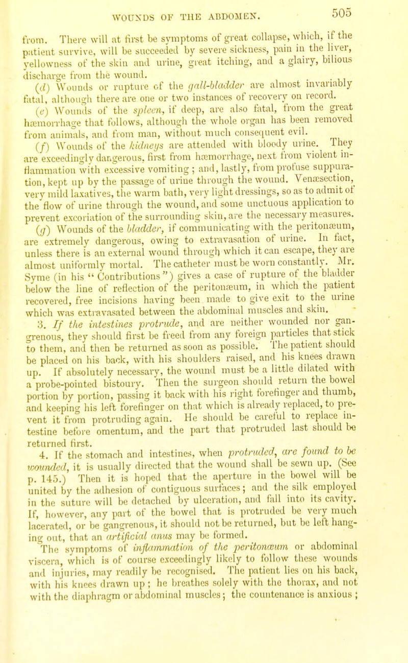 tVom. There will at Hrst be symptoms of greiit collapse, which, if the patient survive, will be succeeded by severe sickness, pain in the hver, yellowness of the skin and urine, great itching, and a glairy, bilious discharge from the wound. {d) Wounds or rupture of the gall-bladder are almost invariably fatal, although there are one or two instances of recovery on record. (f) Wounds of the splcm, if deep, are also fatal, from the great hainiorrhage that follows, although the whole oi'gan has been lemoved from animals, and from man, without much conse(;uent evil. (/) Wounds of the kidneys are attended with bloody urine. They are exceedingly dangerous, first from hnemorrhage, next from violent m- tlammation with excessive vomiting ; and, lastly, from profuse suppura- tion, kept up by the passage of urine through the wound. Venaisection,^ very mild laxatives, the warm bath, very light dressings, so as to admit of the flow of urine through the wound, and some unctuous application to prevent excoriation of the surrounding skin, are the necessary measures. {ij) Wounds of the bladder, if communicating with the peritonajum, are extremely dangerous, owing to extravasation of urine. In tact, unless there is an external wound through which it can escape, they are almost uniformly mortal. The catheter mast be worn constantly. Mr. Syme (in his  Contributions) gives a case of rupture of the bladder below the line of reflection of the peritonaium, in which the patient recovered, free incisions having been made to give exit to the urine which was extravasated between the abdominal muscles and skin. 3. If the intestines protrude, and are neither wounded nor gan- grenous, they should first be freed from any foreign particles that stick to them, and then be returned as soon as possible. The patient should be placed on his back, with his shoulders raised, and his knees drawn up. If absolutely necessary, the wound must be a little dilated with a probe-pointed bistoury. Then the surgeon should return the bowel portion by portion, passing it back with his right forefinger and thumb, and keepino- his left forefinger on that which is already replaced, to pre- vent it from protruding again. He should be careful to replace in- testine before omentum, and the part that protruded last should he returned first. 4. If the stomach and intestines, when protruded, are found to be wounfkd, it is usually directed that the wound shall be sewn up. (Seo p. 145.) Then it is hoped that the aperture in the bowel will be united by the adhesion of contiguous surfaces; and the silk employed in the suture will be detached by ulceration, and fall into its cavity. If, however, any part of the bowel that is protruded bo very much lacerated, or be gangrenous, it should not be returned, but be left hang- ing out, that an artificial anus may be formed. ^The symptoms of inflammation of the poritonmum or abdominal viscera, which is of course exceedingly likely to follow these wounds and injuries, may readily bo recognised. The patient lies on his back, with his knees drawn up ; he breathes solely with the thorax, and not with the diaphragm or abdominal muscles; the comitenauce is anxious ;