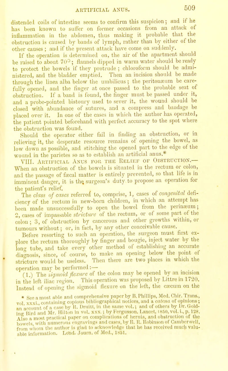 distenJeil coils of intestine seems to confirm this suspicion; and if he^ lia-i been Icnowa to sutler on former occasions from an attack of inflammation in the abdomen, thus making it probable that the obstruction is caused by bands of lymph, rather than by either of the other Cixuses ; and if tlie present attack have come on suddenly. If the operation is determined on, the air of the apartment should be raised to about 70-*; flaunels dippeil in warm water should be ready to protect the bowels if they protrude ; chloroform should be admi- nistered, and the bladder emptied. Then an incision should be made through the linea alba below the umbilicus ; the peritoua2um be care- fully opened, and the linger at once passed to the probable seat of obstruction. If a band is found, the finger must be passed under it, and a probe-pointed bistoury used to sever it, the wound should be closed with abundance of sutures, and a compress and bandage be placed over it. In one of the cases in which the author has operated, the patient pointed beforehand with perfect accuracy to the spot where the obstruction was found. Should the operator either fail in finding an obstruction, or in relieving it, the desperate resource remains of opening the bowel, as low down as possible, and stitching the opened part to the edge of the wound in the parietes so as to establish an artificial anus.* VIII. Artificial Anl's for the Relief of Obstruction.— When an obstruction of the bowels is situated in the rectum or colon, and the passage of faical matter is entirely prevented, so that life is in imminent danger, it is thij surgeon's duty to propose an operation for the patient's relief. The class of casos referred to, comprise, 1, cases a? congenital defi- ciency of the rectum in new-born chddren, in which an attempt has been made unsuccessfully to open the bowel from the perinajum; 2, cases of impassable stricture of the rectum, or of some part of the colon ; 3, of obstruction by cancerous and other growths withiu, or tumours without; or, in fact, by any other conceivable cause. Before resorting to such an operation, the surgeon must first ex- plore the rectum thoroughly by finger and bougie, inject water by the lono- tube, and take every other method of establishing an accurate diagnosis, since, of course, to make an opening below the point of stricture would be u.seless. Then tliere are two places in whicli the operation may be performed :— (1.) The ii'jmoid flexure of the colon may 1)0 opened by an incision in the left iliac region. This operation was proposed by Littre in 1720. Instead of opening the sigmoid flexure on the left, the ca;cum on the * See a most able ami coinpreliensive paper by B. Phillips, Med. Clnr. Trans., vol x.xxi containing cupions hiblingr.ipliical notices, and a catena of opinions; an arcuant of a case by I!. Drnilt, in llie same vnl.; and of others by Or. Gold- ing Bird arid Mr. Hiltc'm in vol. xxx.; by Fergnsson, l.ancot, I H5n, vol. i., p. 128. Also a mtist practifai paper on coiiiplicnliuns of liernia, and obstruction of the l).iwi'ls witli niinieriins I'nunivings and casos, by 11.11. Robinson of CaniberwcU, frnm whom tlK' antlior U glail to acl<no\vledge that he has received much valu- able inl'ormation. LOnd. Journ. of Med., ISot.