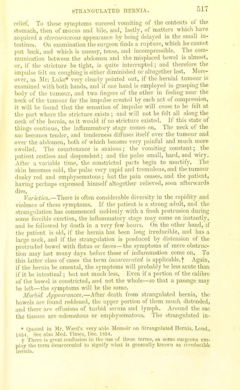 relief. To these symptoms succeed vomiting of the contents of the stomach, then of mucus ami bile, and, lastl}', of matters which have acquired a stcrcoraceuus appearance by being delayed in the small in- testines. On e.\amination the surgeon finds a rapture, which he cannot put back, and which is uneasy, tense, and incompressible. The com- munication between the abdomen and the misplaced bowel is almost, or, if the stricture be tight, is quite interrupted ; and therefore the impulse felt on coughing is either diminished or altogether lost. More- over, as Mr: Luke* very clearly pointed out, if the hernial tumour is examined with both hands, and if one hand is employed in gi-aspingthe body of the tumour, and two fingers of the other in feeling near the neck of the tumour for the impulse created by each act of compression, it will be found that the sensation of impulse will cease to be felt at the part where the stricture exists ; ami will not be felt all along the nedv of the hernia, as it would if no stricture existed. If this state of things continue, the inflammatory stage comes on. The neck of the sac becomes tender, and tenderness diffuses itself over the tumour and over the abdomen, both of which become very painful and much more swelled. The countenance is anxious; the vomiting constant; the patient restless and despondent; aud the pulse small, hard, and wiry. After a variable time, the constricted parts begin to mortify. The skin becomes cold, the pulse very rapid and tremulous, and the tumour dusky red and emphysematous; but the pain ceases, and the patient, having perhaps expressed himself altogether relieved, soon afterwards dies. Varieties.—There is often considerable diversity in the rapidity and violence of these symptoms. If the patient is a strong adult, and the strangulation has commenced suddenly with a fresh protrusion during some forcible exertion, the inflammatory stage may come on instantly, and be followed by death in a very few hours. On the other hand, if the patient is old, if the hernia has been long irreducible, ;uid has a large neck, and if the strangulation is produced by distension of the protruded bowel with flatus or fajces —the symptoms of mere obstruc- tion may last many days before those of inflammation come on. To this latter class of cases the term incarcerated is applicable.f Again, if the hernia be omental, the symptoms will probably be less acute than if it be intestinal; but not much less. Even if a portion of tlie calibre of the bowel is constricted, anil not the whole—so thsit a passage may be left—the symptoms will be the same. Morbid Appearances.—After death from strangulated hernia, the bowels are found reddened, the upper portion of them much distended, and there are effusions of turbid serum ami lymph. Around the sac the tissues are oedematous or emphysematous. The strangulated in- * Quoted in Mr. Ward's very able Moniolr on Strangulated Hernia, Lond., 185 t. See also Med. Times, Dec. 185't. f Tbore Is great confusion in tiie use of these terms, us some surgeons em- ploy the term iHcorccraied to signify what is generally known as irredticibk hernia.