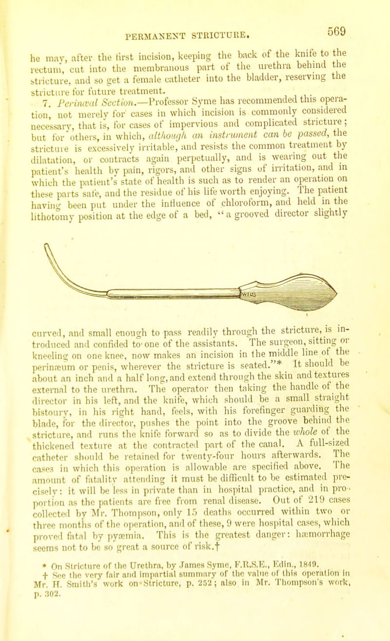 he may, after the lirst incision, keeping tiie back of the knife to the rectum', cut into the membranous part of the urethra behmd the stricture, and so get a female catlieter into the bladder, reserving the stricture tor future treatment. 7. Pci-inwal 5t;cfiort.—Professor Syme has recommended this opera- tion, not merely for cases in which incision is commonly considered necessary, that is, for cases of impervious and complicated stricture; but for'others, in which, although an instrwiient can be passed, the stricture is excessively irritable, and resists the common treatment by dilatation, or contracts again perpetually, and is wearing out the patient's healtli by pain, rigors, and other signs of irritation, and in which the patient's state of health is such as to render an operation on tliese parts safe, and the residue of his life worth enjoying. The patient havin'-' been put under the influence of chloroform, and held in the lithotomy position at the edge of a bed,  a grooved director slightly curved, and small enough to pass readily through the stricture, is in- troduced and confided to- one of the assistants. The surgeon, sitting or kneeling on one knee, now makes an incision in the middle line of the perina;um or penis, wherever the stricture is seated.* It should be about an inch and a half Ions, and extend through the skin and textures e.xternal to the urethra. The operator then taking the handle of the director in his left, and the knife, which should be a small straight bistoury, in his right hand, feels, with his forefinger guarding the blade, for the director, pushes the point into the groove behind the stricture, and runs the knife forward so as to divide the tohole of the thickened texture at the contracteil part of the canal. A full-sized catheter should be retained for twenty-four hours afterwards. The cases in which this operation is allowable are specified above. The amount of fatality attending it must be difficult to be estimated pre- cisely: it will be less in private than in hospital practice, and in pro ■ portion as the patients are free from renal disease. Out of 219 cases collected by Mr. Thompson, only 1.5 deaths occun-ed within two or three months of the operation, and of these, 9 were hosjiital cases, which proved fatal by pyaemia. This is the greatest danger: luemorrhage seems not to be so great a source of risk.f * On Stricture of the Urethra, by James Syme, F.R.S.T?., Kdln., f See the very fair and impartial summary of the vahic of this operation in Mr. H. Smith's work on Stricture, p. 252 ; also in Mr. Thompson's work, p. .■302.