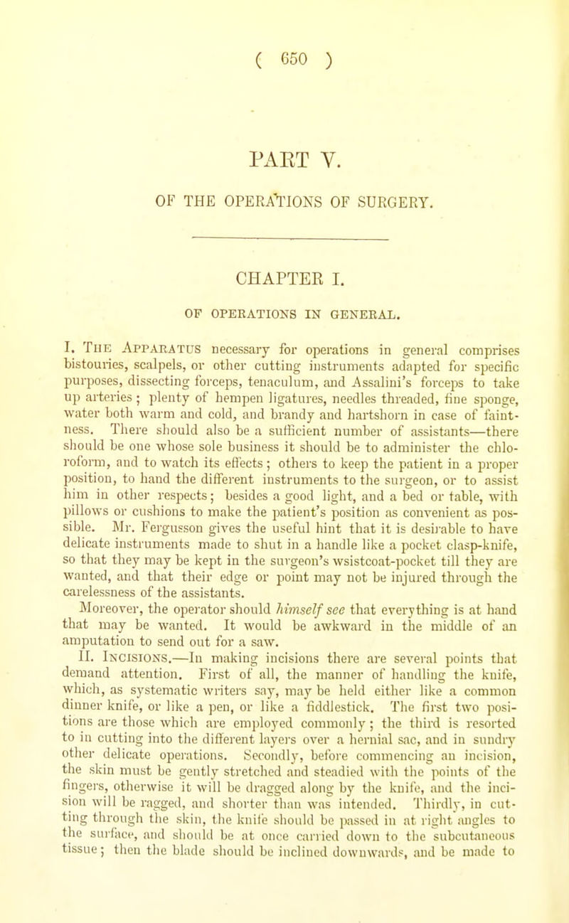 PxiET V. OF THE OPERA'^'IONS OF SURGERY. CHAPTER I. OF OPERATIONS IN GENEEAL. I. The Appaeatus necessary for operations in general comprises bistouries, scalpels, or other cutting instruments adapted for specific purposes, dissecting forceps, tenaculum, and Assalini's forceps to talse up arteries ; plenty of hempen ligatures, needles threaded, fine sponge, water both warm and cold, and brandy and liartshorn in case of faint- ness. There should also be a sufficient number of assistants—there sliould be one whose sole business it should be to administer the chlo- roform, and to watch its eti'ects ; others to keep the patient in a proper position, to hand the different instruments to the surgeon, or to assist him in other respects; besides a good light, and a bed or table, with pillows or cushions to make the patient's position as convenient as pos- sible. Mj-. Fergusson gives the useful hint that it is desii-able to have delicate instruments made to shut in a handle like a pocket clasp-knife, so that they may be kept in the surgeon's wsistcoat-pocket till they are wanted, and that their edge or point may not be injured through the carelessness of the assistants. Moreover, the operator should himself see that everything is at hand that may be wanted. It would be awkward in the middle of an amputation to send out for a saw. II. Incisions.—lu making incisions there are several points that demand attention. First of all, the manner of handling the knife, which, as systematic writers say, may be held either like a common dinner knife, or like a pen, or like a fiddlestick. The first two posi- tions are those which are employed commonly; the third is resorted to in cutting into the different layei's over a hernial sac, and in sundr}' other delicate operations. Secondly, before commencing an incision, the skin must be gently stretched and steadied with the points of the fingei-s, otherwise it will be dragged along by the kuiii;, and the inci- sion will be ragged, and shorter than was intended. Thirdly, in cut- ting through tlie skin, tlie knife should be i)assed in at right angles to the surfiice, and should be at once carried down to the subcutaneous tissue; then tlie blade sliould be inclined downwards, and be made to