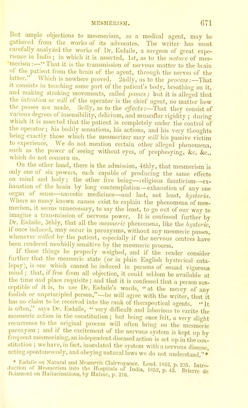 Cut ample objections to mesmerism, us a medical agent, may be g-utlierod from the works of its advocates. Tlie writer lias most carefully analyzed tlie works of Ur. Esdaile, a surgeon of great expe- rience in India; in which it is asserted, 1st, as to the nature of nies- 'merism:—That it is tiie transmission of nervous matter to the biain of tlie patient from the brain of the agent, through the nerves of the latter. Which is nowhere proved. Sndlj', as to the process:—That it consists in touching some part of the patient's body, breathing on it, and making stroking movements, called 'passes; but it is alleged that the intention or will of the operator is the chief agent, no matter how the passes are made, ordly, as to the effects:—Yhat they consist of various degrees of insensibility, delirium, and musct/lar rigidity ; during which it is asserted tliat the patient is completely under the control of the operator; his bodily sensations, his actions, and his very thouo-hts being exactly those which tlie mesmerizer may will his passive victim to experience. We do not mention certain other alleged phenomena, such as the power of seeing without eyes, of prophesying, &c. &c., which do not concern us. On the other hand, there is the admission, 4thly, that mesmerism is only one of six powers, each capable of producing the same effects on mind and body; the other five being—religious fanaticism—ex- haustion of the brain by long contemplation—exhaustion of any one organ of sense—narcotic medicines—and last, not least, hijsteria. Where so many known causes exist to explain the phenomena of mes- merism, it seems unnecessary, to say the least, to go out of our way to imagine a transmission of nervous power. It is confessed further by Dr. Esdaile, .5thly, that all the mesmeric phenomena, like the hi/steric, if once induced, may occur in paroxysms, without any mesmeric pas.ses' whenever willed by the patient, especially if the nervous centres have been rendered morbidly sensitive by the mesmeric process. If those things be properly weighed, and if the reader consider further that the mesmeric state (or in plain English hysterical cata- lepsy), is one which cannot bo induced in persons of sound vigorous miiKl ; that, if free from all objection, it could seldom be available at the time and place requisite ; and that it is confessed that .1 person sus- ceptible of it is, to use Dr. Esdaile's words,  at the mercy of any foolish or unprincipled person,—he will agree with the writer, that it has no claim to he received into the rank of therapeutical .ntfents. It is often, says Dr. Esdaile,  very diiriculb and laljorions to excite the mesmeric action in the constitution ; but being once felt, a very slight recurrence to the original process will often'bring on the mesmeric paroxysm ; and if the excitement of the nervous system is kept iii) by frciuent mesmerizing, an independent diseased action'is set up in the con- stitution ; we have, in fact, inoculated the system with a nervous disease acting spontaneously, and obeying natural laws we do not understand  ' * * f:s(laile on Xatural ami Megincric Clnirvoynnco. I.ond. 1,S52 n 23'; Intrn iliiction of Mosinerism int.o Ihr ir.ispitnls of India, I852, n .12 ij'riem. ,Ib llcismont on Hallucinatiuiis, liy Hiiliiic, 1). 216. ' c