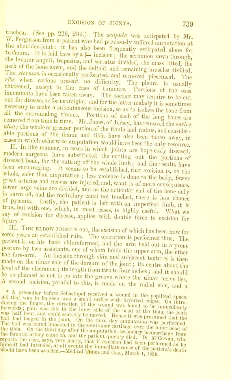 tixichea. (See pp. 226. 282.) The scapula was extirpated by Mr W t ergussoa from a patient wI>o iuad previously suflercd amputation at turf,n !v T.^, ^ '^f frequently extirpated alone for fh„ , ;  '^y-'^ I- ^^s'o; tl'e acromion sawn through, Si nf\r'f^^ ' *'-^>P''^'^',--^J ^•'■'■itus divided, the mass lifted, the neck of the bone sawn, and the deltoid and remaining muscles divided The sternum .s occasionally perfo,-ated, and removed piecemeal The nte when carious present no difficulty. The pleura is Usually thickened except m the case of tumours. Portions of the ossa out tor di.ea^e, or for neuralgia; and for the latter malady it is sometimes necessary to make a subcutaneous incision, so as to isolate the bone from aU the surrounding tissues. Portions of each of the long bones are ulna, the whole or greater portion ot the fibula and radius, and consider- able portions ot the femur and tibia have also been t.-ikon awa n cases m which otherwise amputation would have been the only resoiu'ce mnL-n ''^i' T' '° '^''''^'^ ■i°^t^ ^-^ liopelessly diseased] modern urgeons have substituted the cutting out 'the portions of di.ea.ed bone, for the cutting oft'the whole limb; and the results have been encouraging. It seems to be established, that excision is, on ?he who e, safer than amputation ; less violence is done to the body fewer g-eat arteries and nerves are injured, and, what is of more consequence IS sawn off, and the medullary canal not touched, there is less chance t uFb^il^w-t. '^'i''; P.''''' left with an imperfect limb, it i w of P ^v^'' ^gWy What we Injarj* P'''' '''^''^ ^'''^ ^° ^'^^'^^'^ for HI. The elbow joint is one, the excision of which has been now for some years an established rule. The operation is perfbrmed thus. The patient is on his back chloroformed, and the arm held out in a prone posture by two assistants, one of whom holds the upper arm, the other the fore-arm. An incision through skin and subjacent textures is then level of the olecranon ; its length from two to lour inches ; and it should be so planned as not to go into the groove where the ulnar nerve lies A second incision, parallel to this, is made on the radial side, and a AH th.,P'wa''iK'°'''' Sebastopol received wounri in tl,o popliteal snnre All tliat was to be seen was a small oririce wiUi invcrtml e.tos On inf. ducinK the hnger, the direction of tl,e wound w.,s n.und to ii i„nne,l .7' forwards; pain was fcU, in tlio inner Me ot the liond of il^o ii , ''^'^ was half Lent, and could scarcely ho movod i wl r, '''''S','^ J»hit bail had lod-ed in the joint 0^^, tli? third dav nmn , In Tlic ball was^fonnd i.npacle.l nZ 'n u.r au-l™r Porlbrmcd. the tibia. On the third day after ..lif an alion socondarv 1 the femoral artery came o^, and the patii!;;! < 1 ic ^ N ^ wouid have been avoidcd.-Medical Times «,,d Gl',,,';Xcl[ tuTt 