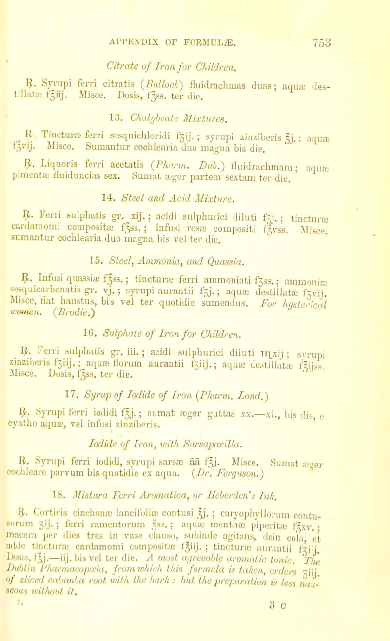 Citrate of Iron for Children. Syi-upi fen-i citratis {Bulloch) fluidrachmas duas; aqua; des- lillaUt t^iij. Misce. Dosis, t'^ss. ter die. 13. Chalybeate Mixtures. _ R. Tiiictura: fen-i sesquichloridi f5ij. ; syrupi ziiiziberis ^j.: aqua; CS^'U- J^iisce. Suuiantur cochlearia duo magna bis die. ^ 9. Liquoris ferrl acetatis (Pharm. Bub.) fluidraclimam ; aqua; pimentffi fluidunciiis sex. Sumat a^ger partem sextam ter die. ' 14. Steel and Acid Mixture. B. Ferri sulphatis gr. xij.; aoidi sulphurici diluti f^. ; tinctuia; cardamomi composite f5ss.; infusi rosa; compositi f^v'ss. Misce, sumantur cochlearia duo magna bis vel ter die. 15. Steol.1 Ammonia, and Quassia. 9. lufusi quassia; f^ss.; tinctura; ferri ammoniati f3ss.; ammonia; sesquicarbonatis gr. vj.; syrupi aurantii f^. ■ aqua; destillata; fryij. Misce, fiat haustus, bis vel ter quotidie sumendus. For hysterical v:oinen. (Brodie.^ 16. Sulphate of Iron for Children. _ B. Ferri suipliatis gi-. iii.; acidi sulphurici diluti nT_xij ; syrupi zinziberis f3iij.; aqua; florum aurantii f5iij.; aqua; destillata- fJijss Mi.sce. Dosis, f^ss. ter die. 17. Syrup of Iodide of Iron {Pharm. Bond.) ^. Syrupi ferri iodidi fy. ; sumat a;ger guttas xx.—xl., bis die e cyatho aqua;, vel infusi zinziberis. ' Iodide of Iron, viith Sarsaparilla. B. Syrupi ferri iodidi, syrupi sarsa; ail f^j. Misce. Sumat ajcer cochleare parvum bis quotidie ex aqua. {Dr. Ferr/uson.) ° 18. Mistura Ferri Arumalica, or Ileberden's Ink. B- Cortiois cinchona; lancifolia; contusi f^. ; caryopiiyllorum contu- sorum Jij. ; ferri ramcntorum ^^ss. ; aqua; montha; piperitju I'^xy • macoi-a per dies tres in vase clanso, siibinde agilaiis, dein cola et ailde tinctura; cardamomi composita; f^iij. ; tinctura; aurantii fjiij Lteis, f'^j.—ii j. bis vel ter die. A must ayreeable aromatic tonic. Tlie Dublin /'harmacopccia, fromwhicJi this formula is taken, orders ^iii of sliced calumba root with the bark : but the preparation is less nau- seous viitlupjl it, •• y C