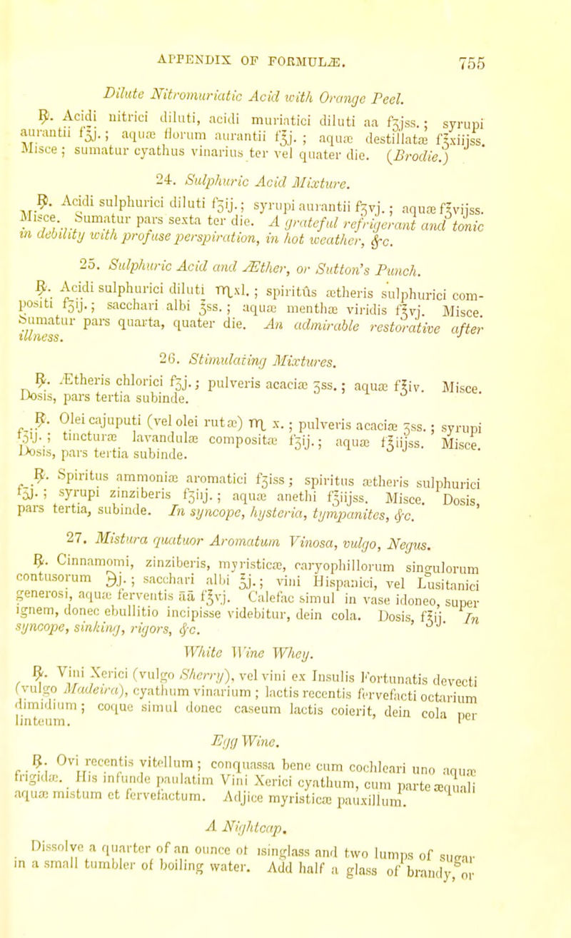 Dilute Nitromuriatic Acid with Orange Peel. 9. Acidi uitrici diluti, acidi mui-iatici diluti aa ftiss.: syrupi aurantu f5j.; aqua; Horum aurantii f^j. ; aqua; destil'lata; f^xiiiss Misce I sumatur cyathus viiiarius tcr vel qiiater die. {Brodie.) 24. Sulphuric Acid Mixture. 9. Acidi sulphurici diluti f3ij.; syrupi auiantii f^vj.; aquaa fiviiss. V^J' ^'^^^ tor die. A grateful refrigeraj and tonic m aebilitg xcith prof use perspiration, in hot weather, Sfc. 25. Sulphuric Acid and yEther, or Sutton's Punch. 9. Acidi sulphurici diluti TT1.XI. ; spiritus a;theris sulphurici com- positi I51J.; sacchari albi 553.; aqua; menthte vij-idis fiv] Misce bumatur pars quarta, quater die. An admirable restorative after illness. ■' 26. Stimulating Mixtures. 9. yEtheris chlorici fsj.j pulveris acacia; jss.; aqua; f5iv. Misce JJosis, pars tertia subinde. 9. Oleicajuputi (velolei rutcT-) xxy x.; pulveris acacias ^ss.: syrupi Oij. ; tuictun-c la^-andula; composite fsij.; aqua; f^iijss. Misce. JJosis, pars tertia subjnde. _9. Spiritus ammonia; aromatici f5iss j spiritus a;theris sulphurici t^).; syrupi zinziberis fsiij.; aqua; anethi f^iijss. Misce. Dosis, pars tertia, subinde. In syncope, hgsteria, tgmpanites, #c. 27. Mistura quatmr Aromatum Vinosa, vulgo, Negus. 9. Cinnamomi, zinziberis, mjristica;, oaryophillorum sincrulorum contusorum ^j.; sacchari albi^j.; vini Hispanici, yel Lusitanici generosi aqu.-e ierveiitis aa f^vj. Calefac simul in vase idoneo, super ignem, donee ebullitio incipisse videbitur, dein cola. Dosis ftii In sgncope, sinking, rigors, 4-c. ' White Wine Whey. 9. Vini Xerici (vulgo Sherry), vel vini ex Insulis Fortun.atis devecti (vulgo iMadeira), oyatlium vinarium ; lactis recentis fervefacti ocfcii-ium dimidium; cotiuo simul donee caseum lactis coierit, dein coH no,- Imteiim. I -^ -C'/f/ Wine. 9 Ovi recentis yitellum; conquassa bone cum cochloari uno anua; fngida;._ His infunde paulatim Vini Xerici cyatluun, cum parte xqiriH aqua; mistura ot fcrvefactum. Adjice myristica; pauxiilum. A Nightcap, Dissolve a qu.arter of an ounce ot ismglass and two lumps of surar m a small tumbler of boiling water. Add half a glass of brandy, or