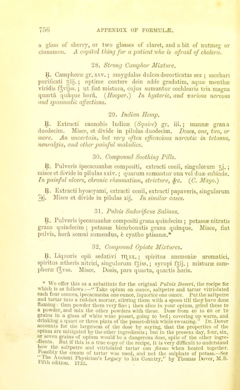 a glass of slieny, or two glasses of claret, and a bit of nutmeg or ciunamou. A capital thing for a patient who is afraid of cholera. 28. Strong Camphor Mixture. ^. Camphora; gr. XXV.; araygdalas dulces decorticatas sex ; sacchari purificati 3iij.; optime contere dein adde gradatim, aqua; meiitha:' viridis f'vijss.; ut fiat mistura, cujus sumantur cochlearia tria magna quarta quaque hora. {Hooper.') In hysteric, and various nervous and spasmodic affections. 29. Indian Hempi. 9. Extracti cannabis Indica; (Squire) gr. iii.; mannse gran a duodecira. Misce, et divide in pilulas duodecim. Doses, one, two, or more. An uncertain, but very often efficacious narcotic in tetanus, neuralgia, and other piainful maladies. 30. Compound Soothing Fills. ^. Pulveris ipecacuanha compositi, extracti conii, singulorum jj.; misce et divide in pilulas xxiv.; quaruni sumantur una vel dua; subinde. In painful ulcers, chronic rheujnatism, stricture, SfC. (C. Mayo.) ^. Extracti hyoscyami, exti-acti conii, extracti papaveris, singulorum Misce et divide in pilulas xij. In similar cases. 31. Pulms Sudorificus Salinus. 9'. Pulveris ipecacuanha; compositi grana quindecim ; potassae nitratis grana quindecim ; potassa; bicarbonatis grana quinque. Misce, fiat pulvis, hora somni sumendus, e cyatho ptisanse.* 32. Compound Opiate Mixtures. 5. Liquoris opii sedativi TlXxx.; spiritus ammonia; aromatici, spiritus aitlieris nitrici, singulorum i^iss.; syrupi £3!].; mistm-a; aim- phora; f^vss. B'lisce. Dosis, pars quarta, quartis horis. * We offer this as a substitute for the original Pulvis Doveri, the recipe for which is as follows:— Take opium an ounce, saltpetre and tartar vitriolated each four ounces, ipecacuanha one ounce, liquorice one ounce. Put the saltpetre and tartar into a red-hot mortar, slirring theni with a spoon till they have done flaming ; then powder them very fine ; then slice in your opivuu, grind these to a powder, and mix tlie other jiowders with these. Dose from W to 60 or lO grains in a glass of white wine posset, going to bed; covering up warm, and drinking a quart or throe jimts of the posset-drink while sweating. Dr. Dover accounts for the largeness of the dose by saying, ihat the properties of the opium are mitigated by the otlier ingredients; but in the present day, four, sis, or seven grains of opium would be a dangerous dose, spite of the other ingre- dients. But if this is a true copy of tlio recipe, it is very difficult to understand how the saltpetre and vitriolated tartar can ilamc when heated together, fossdjly the creara of tartar Wius used, and not the sulpliate of potass.—See , ■V'^''^'' I'liysiciau's Legacy to his Country, by Thomas Dover, M.I3. I'lrih edition. 1733.